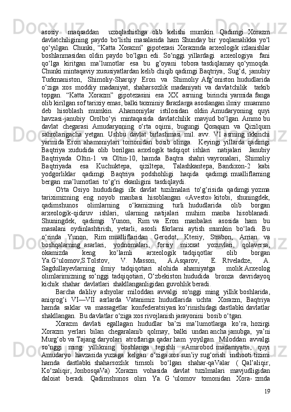 asosiy     maqsaddan     uzoqlashishga   olib   kelishi   mumkin.   Qadimgi   Xorazm
davlatchiligining   paydo   bo‘lishi   masalasida   ham   Shunday   bir   yoqlamalikka   yo‘l
qo‘yilgan.   Chunki,   “Katta   Xorazm”   gipotezasi   Xorazmda   arxeologik   izlanishlar
boshlanmasidan   oldin   paydo   bo‘lgan   edi.   So‘nggi   yillardagi     arxeologiya     fani
qo‘lga     kiritgan     ma’lumotlar     esa     bu     g’oyani     tobora   tasdiqlamay   qo‘ymoqda.
Chunki mintaqaviy xususiyatlardan kelib chiqib qadimgi Baqtriya,  Sug’d,  janubiy
Turkmaniston,     Shimoliy-Sharqiy     Eron     va     Shimoliy   Afg’oniston   hududlarida
o‘ziga   xos   moddiy   madaniyat,   shaharsozlik   madaniyati   va   davlatchilik     tarkib
topgan.   “Katta   Xorazm”   gipotezasini   esa   XX   asrning   birinchi yarmida fanga
olib kirilgan sof tarixiy emas, balki taxminiy farazlarga asoslangan ilmiy  muammo
deb     hisoblash     mumkin.     Ahamoniylar     istilosidan     oldin   Amudaryoning     quyi
havzasi-janubiy   Orolbo‘yi   mintaqasida   davlatchilik   mavjud bo‘lgan. Ammo bu
davlat   chegarasi   Amudaryoning   o‘rta   oqimi,   bugungi   Qoraqum   va   Qizilqum
sahrolarigacha   yetgan.   Ushbu   davlat   birlashmasi   mil.   avv.   VI   asrning   ikkinchi
yarmida   Eron   ahamoniylari   tomonidan   bosib   olinga.     Keyingi   yillarda   qadimgi
Baqtriya   xududida   olib   borilgan   arxelogik   tadqiqot   ishlari     natijalari     Janubiy
Baqtriyada   Oltin-1    va    Oltin-10,   hamda   Baqtra     shahri  vayronalari,    Shimoliy
Baqtriyada     esa     Kuchuktepa,     qiziltepa,     Talashkantepa,   Bandixon-2     kabi
yodgorliklar     qadimgi     Baqtriya     podshohligi     haqida     qadimgi   mualliflarning
bergan  ma’lumotlari  to‘g‘ri  ekanligini  tasdiqlaydi.  
O'rta   Osiyo  hududidagi  ilk  davlat  tuzilmalari   to‘g‘risida  qadimgi yozma
tariximizning   eng   noyob   manbasi    hisoblangan     «Avesto»  kitobi,    shuningdek,
qadimshunos     olimlarning     o‘kamizning     turli   hududlarida     olib     borgan
arxeologik-qidiruv     ishlari,     ularning     natijalari     muhim     manba     hisoblanadi.
Shuningdek,     qadimgi     Yunon,     Rim   va     Eron     manbalari     asosida     ham     bu
masalani   oydinlashtirish,   yetarli,   asosli   fikrlarni   aytish   mumkin   bo‘ladi.   Bu
o‘rinda     Yunon,     Rim   mualliflaridan     Gerodot,     Ktesiy,     Strabon,     Arrian     va
boshqalarning   asarlari,     yodnomalari,     forsiy     mixxat     yozuvlari,     qolaversa,
okamizda     keng     ko‘lamli     arxeologik   tadqiqotlar     olib     borgan
Ya.G‘ulomov,S.Tolstov,     V.   Masson,     A.Asqarov,     E.   Rtveladze,     A.
Sagdullayevlarning   ilmiy   tadqiqotiari   alohida   ahamiyatga     molik.Arxeolog
olimlarimizning   so‘nggi   tadqiqotiari,   O‘zbekiston   hududida     bronza     davridayoq
kichik  shahar  davlatlari  shakllanganligidan guvohlik beradi.
Barcha  daliliy  ashyolar  miloddan  avvalgi  so'nggi  ming  yillik boshlarida,
aniqrog‘i   VI—VII   asrlarda   Vatanimiz   hududlarida   uchta:    Xorazm,   Baqtriya
hamda   saklar   va   massagetlar   konfederatsiyasi ko‘rinishidagi dastlabki davlatlar
shakllangan.  Bu davlatlar o‘ziga xos rivojlanish jarayonini  bosib o‘tgan.
Xorazm     davlati     egallagan     hududlar     ba’zi     ma’lumotlarga     ko‘ra,   hozirgi
Xorazm   yerlari   bilan   chegaralanib   qolmay,   balki   undan ancha janubga,   ya’ni
Murg‘ob va Tajang daryolari  atroflariga qadar ham  yoyilgan.  Miloddan  avvalgi
so‘nggi     ming     yillikning     boshlariga     tegishli     «Amirobod   madaniyati»,     quyi
Amudaryo   havzasida yuzaga   kelgan   o‘ziga xos sun’iy sug‘orish   inshooti tizimi
hamda     dastlabki   shaharsozlik     timsoli     bo‘lgan     shahar-qaValar     (   Qal’aliqir,
Ko‘zaliqir,   JonbosqaVa)     Xorazm     vohasida     davlat     tuzilmalari     mavjudligidan
daloiat     beradi.     Qadimshunos     olim     Ya.   G   ‘ulomov     tomonidan     Xora-   zmda
19 