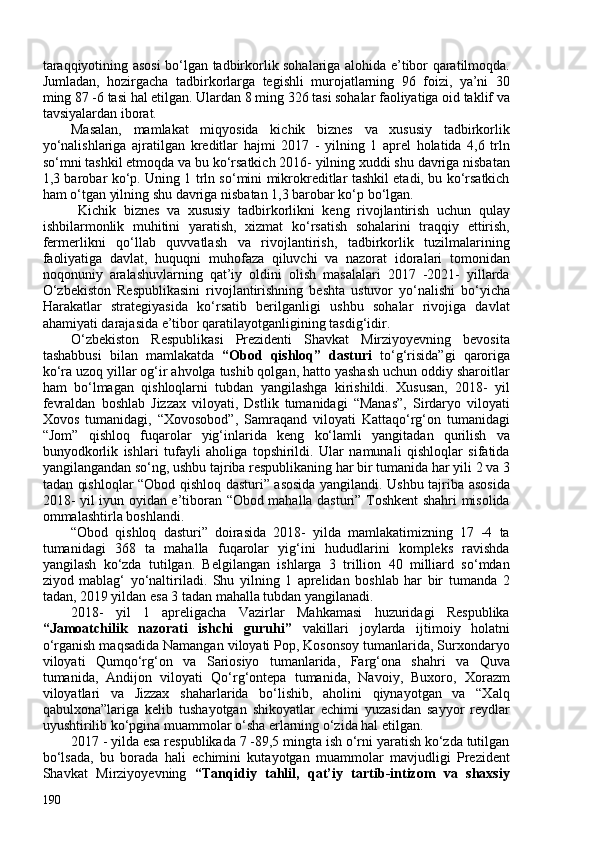 taraqqiyotining asosi bo‘lgan tadbirkorlik sohalariga alohida e’tibor qaratilmoqda.
Jumladan,   h ozirgacha   tadbirkorlarga   tegishli   murojatlarning   96   foizi,   ya’ni   30
ming 87 -6 tasi hal etilgan. Ulardan 8 ming 326 tasi sohalar faoliyatiga oid taklif va
tavsiyalardan iborat.
Masalan,   mamlakat   miqyosida   kichik   biznes   va   xususiy   tadbirkorlik
yo‘nalishlariga   ajratilgan   kreditlar   hajmi   2017   -   yilning   1   aprel   holatida   4,6   trln
so‘mni tashkil etmoqda va bu ko‘rsatkich 2016- yilning xuddi shu davriga nisbatan
1,3 barobar ko‘p. Uning 1 trln so‘mini mikrokreditlar tashkil etadi, bu ko‘rsatkich
ham o‘tgan yilning shu davriga nisbatan 1,3 barobar ko‘p bo‘lgan.
Kichik   biznes   va   xususiy   tadbirkorlikni   keng   rivojlantirish   uchun   qulay
ishbilarmonlik   muhitini   yaratish,   xizmat   ko‘rsatish   sohalarini   traqqiy   ettirish,
fermerlikni   qo‘llab   quvvatlash   va   rivojlantirish,   tadbirkorlik   tuzilmalarining
faoliyatiga   davlat,   huquqni   muhofaza   qiluvchi   va   nazorat   idoralari   tomonidan
noqonuniy   aralashuvlarning   qat’iy   oldini   olish   masalalari   2017   -2021-   yillarda
O‘zbekiston   Respublikasini   rivojlantirishning   beshta   ustuvor   yo‘nalishi   bo‘yicha
Harakatlar   strategiyasida   ko‘rsatib   berilganligi   ushbu   sohalar   rivojiga   davlat
ahamiyati darajasida e’tibor qaratilayotganligining tasdig‘idir.
O‘zbekiston   Respublikasi   Prezidenti   Shavkat   Mirziyoyevning   bevosita
tashabbusi   bilan   mamlakatda   “Obod   qishloq”   dasturi   to‘g‘risida”gi   qaroriga
ko‘ra uzoq yillar og‘ir ahvolga tushib qolgan, hatto yashash uchun oddiy sharoitlar
ham   bo‘lmagan   qishloqlarni   tubdan   yangilashga   kirishildi.   Xususan,   2018-   yil
fevraldan   boshlab   Jizzax   viloyati,   Dstlik   tumanidagi   “Manas”,   Sirdaryo   viloyati
Xovos   tumanidagi,   “Xovosobod”,   Samraqand   viloyati   Kattaqo‘rg‘on   tumanidagi
“Jom”   qishloq   fuqarolar   yig‘inlarida   keng   ko‘lamli   yangitadan   qurilish   va
bunyodkorlik   ishlari   tufayli   aholiga   topshirildi.   Ular   namunali   qishloqlar   sifatida
yangilangandan so‘ng, ushbu tajriba respublikaning har bir tumanida har yili 2 va 3
tadan qishloqlar “Obod qishloq dasturi” asosida yangilandi. Ushbu tajriba asosida
2018- yil iyun oyidan e’tiboran “Obod mahalla dasturi” Toshkent shahri misolida
ommalashtirla boshlandi.
“Obod   qishloq   dasturi”   doirasida   2018-   yilda   mamlakatimizning   17   -4   ta
tumanidagi   368   ta   mahalla   fuqarolar   yig‘ini   hududlarini   kompleks   ravishda
yangilash   ko‘zda   tutilgan.   Belgilangan   ishlarga   3   trillion   40   milliard   so‘mdan
ziyod   mablag‘   yo‘naltiriladi.   Shu   yilning   1   aprelidan   boshlab   har   bir   tumanda   2
tadan, 2019 yildan esa 3 tadan mahalla tubdan yangilanadi.
2018-   yil   1   apreligacha   Vazirlar   Mahkamasi   huzuridagi   Respublika
“Jamoatchilik   nazorati   ishchi   guruhi”   vakillari   joylarda   ijtimoiy   holatni
o‘rganish maqsadida Namangan viloyati Pop, Kosonsoy tumanlarida, Surxondaryo
viloyati   Qumqo‘rg‘on   va   Sariosiyo   tumanlarida,   Farg‘ona   shahri   va   Quva
tumanida,   Andijon   viloyati   Qo‘rg‘ontepa   tumanida,   Navoiy,   Buxoro,   Xorazm
viloyatlari   va   Jizzax   shaharlarida   bo‘lishib,   aholini   qiynayotgan   va   “Xalq
qabulxona”lariga   kelib   tushayotgan   shikoyatlar   echimi   yuzasidan   sayyor   reydlar
uyushtirilib ko‘pgina muammolar o‘sha erlarning o‘zida hal etilgan.
2017 - yilda esa respublikada 7 -89,5 mingta ish o‘rni yaratish ko‘zda tutilgan
bo‘lsada,   bu   borada   hali   echimini   kutayotgan   muammolar   mavjudligi   Prezident
Shavkat   Mirziyoyevning   “Tanqidiy   tahlil,   qat’iy   tartib-intizom   va   shaxsiy
190