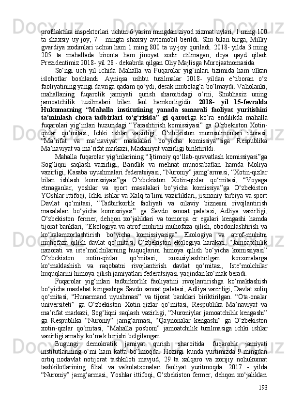 profilaktika inspektorlari uchun 6 yarim mingdan ziyod xizmat uylari, 1 ming 10
ta   shaxsiy   uy-joy,   7   -   mingta   shaxsiy   avtomobil   berildi.   Shu   bilan   birga,   Milliy
gvardiya xodimlari uchun ham 1 ming 80 ta uy-joy quriladi. 2018- yilda 3 ming
205   ta   mahallada   bironta   ham   jinoyat   sodir   etilmagan,   deya   qayd   qiladi
Prezidentimiz 2018- yil 28 - dekabrda qilgan Oliy Majlisga Murojaatnomasida.
So‘ngi   uch   yil   ichida   Mahalla   va   Fuqarolar   yig‘inlari   tizimida   ham   ulkan
islohotlar   boshlandi.   Ayniqsa   ushbu   tuzilmalar   2018-   yildan   e’tiboran   o‘z
faoliyatining yangi davriga qadam qo‘ydi, desak mubolag‘a bo‘lmaydi. Vaholanki,
mahallaning   fuqarolik   jamiyati   qurish   sharoitidagi   o‘rni,   Shubhasiz   uning
jamoatchilik   tuzilmalari   bilan   faol   hamkorligidir.   2018-   yil   15-fevralda
Hukumatning   “Mahalla   institutining   yanada   samarali   faoliyat   yuritishini
ta’minlash   chora-tadbirlari   to‘g‘risida”   gi   qarori ga   ko‘ra   endilikda   mahalla
fuqarolari   yig‘inlari   huzuridagi   “Yarashtirish   komissiyasi”   ga   O‘zbekiston   Xotin-
qizlar   qo‘mitasi,   Ichki   ishlar   vazirligi,   O‘zbekiston   mumsulmonlari   idorasi,
“Ma’rifat   va   ma’naviyat   masalalari   bo‘yicha   komissiya”siga   Respublika
Ma’naviyat va ma’rifat markazi, Madaniyat vazirligi biriktirildi. 
Mahalla fuqarolar yig‘inlarining “Ijtimoiy qo‘llab-quvvatlash komissiyasi”ga
Sog‘liqni   saqlash   vazirligi,   Bandlik   va   mehnat   munosabatlari   hamda   Moliya
vazirligi, Kasaba uyushmalari federatsiyasi, “Nuroniy” jamg‘armasi, “Xotin-qizlar
bilan   ishlash   komissiyasi”ga   O‘zbekiston   Xotin-qizlar   qo‘mitasi,   “Voyaga
etmaganlar,   yoshlar   va   sport   masalalari   bo‘yicha   komissiya”ga   O‘zbekiston
YOshlar ittifoqi, Ichki ishlar va Xalq ta’limi vazirliklari, jismoniy tarbiya va sport
Davlat   qo‘mitasi,   “Tadbirkorlik   faoliyati   va   oilaviy   biznesni   rivojlantirish
masalalari   bo‘yicha   komissiyasi”   ga   Savdo   sanoat   palatasi,   Adliya   vazirligi,
O‘zbekiston   fermer,   dehqon   xo‘jaliklari   va   tomorqa   er   egalari   kengashi   hamda
tijorat banklari, “Ekologiya va atrof-muhitni muhofaza qilish, obodonlashtirish va
ko‘kalamzorlashtirish   bo‘yicha   komissiyasiga”   Ekologiya   va   atrof-muhitni
muhofaza   qilish   davlat   qo‘mitasi,   O‘zbekiston   ekologiya   harakati,   “Jamoatchilik
nazorati   va   iste’molchilarning   huquqlarini   himoya   qilish   bo‘yicha   komissiyasi”
O‘zbekiston   xotin-qizlar   qo‘mitasi,   xususiylashtirilgan   korxonalarga
ko‘maklashish   va   raqobatni   rivojlantirish   davlat   qo‘mitasi,   Iste’molchilar
huquqlarini himoya qilish jamiyatlari federatsiyasi yaqindan ko‘mak beradi.
Fuqarolar   yig‘inlari   tadbirkorlik   faoliyatini   rivojlantirishga   ko‘maklashish
bo‘yicha maslahat kengashiga Savdo sanoat palatasi, Adliya vazirligi, Davlat soliq
qo‘mitasi,   “Hunarmand   uyushmasi”   va   tijorat   banklari   biriktirilgan.   “Ota-onalar
universiteti”   ga   O‘zbekiston   Xotin-qizlar   qo‘mitasi,   Respublika   Ma’naviyat   va
ma’rifat   markazi,   Sog‘liqni   saqlash   vazirligi,   “Nuroniylar   jamoatchilik   kengashi”
ga   Respublika   “Nuroniy”   jamg‘armasi,   “Qaynonalar   kengashi”   ga   O‘zbekiston
xotin-qizlar   qo‘mitasi,   “Mahalla   posboni”   jamoatchilik   tuzilmasiga   ichki   ishlar
vazirligi amaliy ko‘mak berishi belgilangan.
Bugungi   demokratik   jamiyat   qurish   sharoitida   f uqarolik   jamiyati
institutlarining   o‘rni   ham   katta   bo‘lmoqda.   Hozirgi   kunda   yurtimizda   9   mingdan
ortiq   nodavlat   notijorat   tashkiloti   mavjud,   29   ta   xalqaro   va   xorijiy   nohukumat
tashkilotlarining   filial   va   vakolatxonalari   faoliyat   yuritmoqda.   2017   -   yilda
“Nuroniy”   jamg‘armasi,   Yoshlar   ittifoqi,   O‘zbekiston   fermer,   dehqon   xo‘jaliklari
193