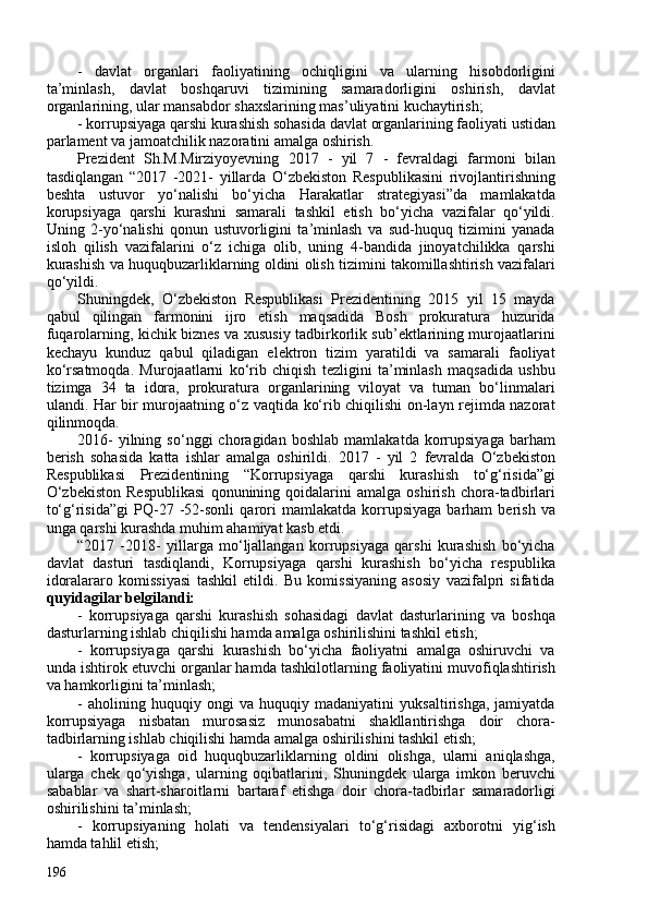 -   davlat   organlari   faoliyatining   ochiqligini   va   ularning   hisobdorligini
ta’minlash,   davlat   boshqaruvi   tizimining   samaradorligini   oshirish,   davlat
organlarining, ular mansabdor shaxslarining mas’uliyatini kuchaytirish; 
- korrupsiyaga qarshi kurashish sohasida davlat organlarining faoliyati ustidan
parlament va jamoatchilik nazoratini amalga oshirish.
Prezident   Sh.M.Mirziyoyevning   2017   -   yil   7   -   fevraldagi   farmoni   bilan
tasdiqlangan   “2017   -2021-   yillarda   O‘zbekiston   Respublikasini   rivojlantirishning
beshta   ustuvor   yo‘nalishi   bo‘yicha   Harakatlar   strategiyasi”da   mamlakatda
korupsiyaga   qarshi   kurashni   samarali   tashkil   etish   bo‘yicha   vazifalar   qo‘yildi.
Uning   2-yo‘nalishi   qonun   ustuvorligini   ta’minlash   va   sud-huquq   tizimini   yanada
isloh   qilish   vazifalarini   o‘z   ichiga   olib,   uning   4-bandida   jinoyatchilikka   qarshi
kurashish va huquqbuzarliklarning oldini olish tizimini takomillashtirish vazifalari
qo‘yildi.
Shuningdek,   O‘zbekiston   Respublikasi   Prezidentining   2015   yil   15   mayda
qabul   qilingan   farmonini   ijro   etish   maqsadida   Bosh   prokuratura   huzurida
fuqarolarning, kichik biznes va xususiy tadbirkorlik sub’ektlarining murojaatlarini
kechayu   kunduz   qabul   qiladigan   elektron   tizim   yaratildi   va   samarali   faoliyat
ko‘rsatmoqda.   Murojaatlarni   ko‘rib   chiqish   tezligini   ta’minlash   maqsadida   ushbu
tizimga   34   ta   idora,   prokuratura   organlarining   viloyat   va   tuman   bo‘linmalari
ulandi. Har bir murojaatning o‘z vaqtida ko‘rib chiqilishi on-layn rejimda nazorat
qilinmoqda.
2016-   yilning   so‘nggi   choragidan   boshlab   mamlakatda   korrupsiyaga   barham
berish   sohasida   katta   ishlar   amalga   oshirildi.   2017   -   yil   2   fevralda   O‘zbekiston
Respublikasi   Prezidentining   “Korrupsiyaga   qarshi   kurashish   to‘g‘risida”gi
O‘zbekiston   Respublikasi   qonunining   qoidalarini   amalga   oshirish   chora-tadbirlari
to‘g‘risida”gi   PQ-27   -52-sonli   qarori   mamlakatda   korrupsiyaga   barham   berish   va
unga qarshi kurashda muhim ahamiyat kasb etdi.
“2017   -2018-   yillarga   mo‘ljallangan   korrupsiyaga   qarshi   kurashish   bo‘yicha
davlat   dasturi   tasdiqlandi,   Korrupsiyaga   qarshi   kurashish   bo‘yicha   respublika
idoralararo   komissiyasi   tashkil   etildi.   Bu   komissiyaning   asosiy   vazifalpri   sifatida
quyidagilar belgilandi:  
-   korrupsiyaga   qarshi   kurashish   sohasidagi   davlat   dasturlarining   va   boshqa
dasturlarning ishlab chiqilishi hamda amalga oshirilishini tashkil etish; 
-   korrupsiyaga   qarshi   kurashish   bo‘yicha   faoliyatni   amalga   oshiruvchi   va
unda ishtirok etuvchi organlar hamda tashkilotlarning faoliyatini muvofiqlashtirish
va hamkorligini ta’minlash; 
-   aholining   huquqiy   ongi   va   huquqiy   madaniyatini   yuksaltirishga,   jamiyatda
korrupsiyaga   nisbatan   murosasiz   munosabatni   shakllantirishga   doir   chora-
tadbirlarning ishlab chiqilishi hamda amalga oshirilishini tashkil etish; 
-   korrupsiyaga   oid   huquqbuzarliklarning   oldini   olishga,   ularni   aniqlashga,
ularga   chek   qo‘yishga,   ularning   oqibatlarini,   Shuningdek   ularga   imkon   beruvchi
sabablar   va   shart-sharoitlarni   bartaraf   etishga   doir   chora-tadbirlar   samaradorligi
oshirilishini ta’minlash; 
-   korrupsiyaning   holati   va   tendensiyalari   to‘g‘risidagi   axborotni   yig‘ish
hamda tahlil etish; 
196 