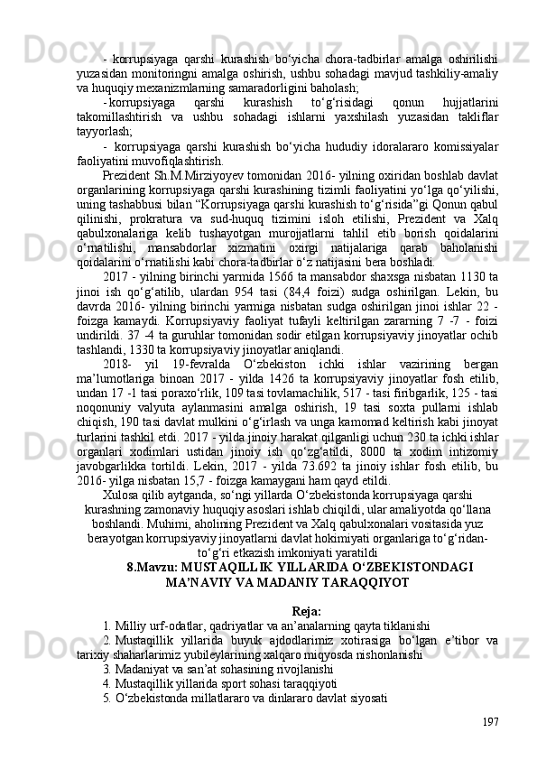 -   korrupsiyaga   qarshi   kurashish   bo‘yicha   chora-tadbirlar   amalga   oshirilishi
yuzasidan monitoringni  amalga oshirish, ushbu sohadagi  mavjud tashkiliy-amaliy
va huquqiy mexanizmlarning samaradorligini baholash; 
- korrupsiyaga   qarshi   kurashish   to‘g‘risidagi   qonun   hujjatlarini
takomillashtirish   va   ushbu   sohadagi   ishlarni   yaxshilash   yuzasidan   takliflar
tayyorlash;
-   korrupsiyaga   qarshi   kurashish   bo‘yicha   hududiy   idoralararo   komissiyalar
faoliyatini muvofiqlashtirish. 
Prezident Sh.M.Mirziyoyev tomonidan 2016- yilning oxiridan boshlab davlat
organlarining korrupsiyaga qarshi kurashining tizimli faoliyatini yo‘lga qo‘yilishi,
uning tashabbusi bilan “Korrupsiyaga qarshi kurashish to‘g‘risida”gi Qonun qabul
qilinishi,   prokratura   va   sud-huquq   tizimini   isloh   etilishi,   Prezident   va   Xalq
qabulxonalariga   kelib   tushayotgan   murojjatlarni   tahlil   etib   borish   qoidalarini
o‘rnatilishi,   mansabdorlar   xizmatini   oxirgi   natijalariga   qarab   baholanishi
qoidalarini o‘rnatilishi kabi chora-tadbirlar o‘z natijasini bera boshladi. 
2017 - yilning birinchi yarmida 1566 ta mansabdor shaxsga nisbatan 1130 ta
jinoi   ish   qo‘g‘atilib,   ulardan   954   tasi   (84,4   foizi)   sudga   oshirilgan.   Lekin,   bu
davrda   2016-   yilning   birinchi   yarmiga   nisbatan   sudga   oshirilgan   jinoi   ishlar   22   -
foizga   kamaydi.   Korrupsiyaviy   faoliyat   tufayli   keltirilgan   zararning   7   -7   -   foizi
undirildi. 37 -4 ta guruhlar tomonidan sodir etilgan korrupsiyaviy jinoyatlar ochib
tashlandi, 1330 ta korrupsiyaviy jinoyatlar aniqlandi. 
2018-   yil   19-fevralda   O‘zbekiston   ichki   ishlar   vazirining   bergan
ma’lumotlariga   binoan   2017   -   yilda   1426   ta   korrupsiyaviy   jinoyatlar   fosh   etilib,
undan 17 -1 tasi poraxo‘rlik, 109 tasi tovlamachilik, 517 - tasi firibgarlik, 125 - tasi
noqonuniy   valyuta   aylanmasini   amalga   oshirish,   19   tasi   soxta   pullarni   ishlab
chiqish, 190 tasi davlat mulkini o‘g‘irlash va unga kamomad keltirish kabi jinoyat
turlarini tashkil etdi. 2017 - yilda jinoiy harakat qilganligi uchun 230 ta ichki ishlar
organlari   xodimlari   ustidan   jinoiy   ish   qo‘zg‘atildi,   800   ta   xodim   intizomiy
javobgarlikka   tortildi.   Lekin,   2017   -   yilda   73.692   ta   jinoiy   ishlar   fosh   etilib,   bu
2016- yilga nisbatan 15,7 - foizga kamaygani ham qayd etildi. 
Xulosa qilib aytganda, so‘ngi yillarda O‘zbekistonda korrupsiyaga qarshi
kurashning zamonaviy huquqiy asoslari ishlab chiqildi, ular amaliyotda qo‘llana
boshlandi. Muhimi, aholining Prezident va Xalq qabulxonalari vositasida yuz
berayotgan korrupsiyaviy jinoyatlarni davlat hokimiyati organlariga to‘g‘ridan-
to‘g‘ri etkazish imkoniyati yaratildi
8.Mavzu:  MUSTAQILLIK YILLARIDA O‘ZBEKISTONDAGI
MA’NAVIY VA MADANIY TARAQQIYOT
Reja: 
1. Milliy urf-odatlar, qadriyatlar va an’analarning qayta tiklanishi
2. Mustaqillik   yillarida   buyuk   ajdodlarimiz   xotirasiga   bo‘lgan   e’tibor   va
tarixiy shaharlarimiz yubileylarining xalqaro miqyosda nishonlanishi
3. Madaniyat va san’at sohasining rivojlanishi
4. Mustaqillik yillarida sport sohasi taraqqiyoti
5. O‘zbekistonda millatlararo va dinlararo davlat siyosati
197 