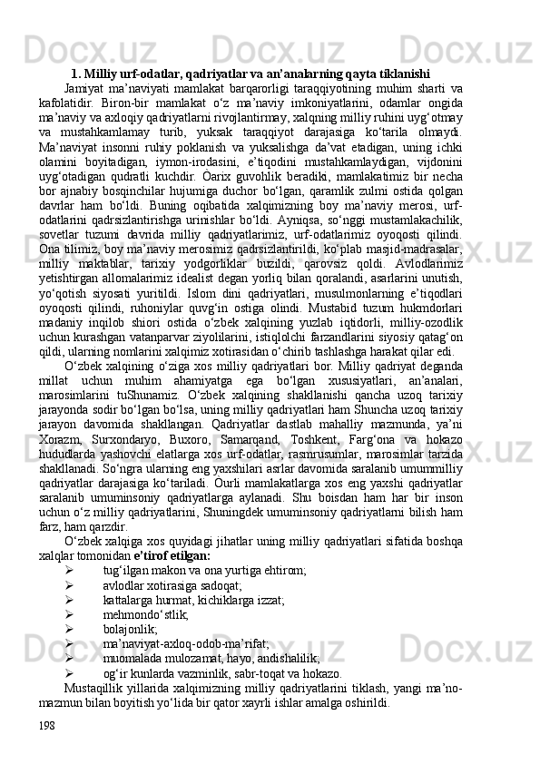 1. Milliy urf-odatlar, qadriyatlar va an’analarning qayta tiklanishi
Jamiyat   ma’naviyati   mamlakat   barqarorligi   taraqqiyotining   muhim   sharti   va
kafolatidir.   Biron-bir   mamlakat   o‘z   ma’naviy   imkoniyatlarini,   odamlar   ongida
ma’naviy va axloqiy qadriyatlarni rivojlantirmay, xalqning milliy ruhini uyg‘otmay
va   mustahkamlamay   turib,   yuksak   taraqqiyot   darajasiga   ko‘tarila   olmaydi.
Ma’naviyat   insonni   ruhiy   poklanish   va   yuksalishga   da’vat   etadigan,   uning   ichki
olamini   boyitadigan,   iymon-irodasini,   e’tiqodini   mustahkamlaydigan,   vijdonini
uyg‘otadigan   qudratli   kuchdir.   Òarix   guvohlik   beradiki,   mamlakatimiz   bir   necha
bor   ajnabiy   bosqinchilar   hujumiga   duchor   bo‘lgan,   qaramlik   zulmi   ostida   qolgan
davrlar   ham   bo‘ldi.   Buning   oqibatida   xalqimizning   boy   ma’naviy   merosi,   urf-
odatlarini   qadrsizlantirishga   urinishlar   bo‘ldi.   Ayniqsa,   so‘nggi   mustamlakachilik,
sovetlar   tuzumi   davrida   milliy   qadriyatlarimiz,   urf-odatlarimiz   oyoqosti   qilindi.
Ona tilimiz, boy ma’naviy merosimiz qadrsizlantirildi, ko‘plab masjid-madrasalar,
milliy   maktablar,   tarixiy   yodgorliklar   buzildi,   qarovsiz   qoldi.   Avlodlarimiz
yetishtirgan allomalarimiz idealist  degan yorliq bilan qoralandi, asarlarini unutish,
yo‘qotish   siyosati   yuritildi.   Islom   dini   qadriyatlari,   musulmonlarning   e’tiqodlari
oyoqosti   qilindi,   ruhoniylar   quvg‘in   ostiga   olindi.   Mustabid   tuzum   hukmdorlari
madaniy   inqilob   shiori   ostida   o‘zbek   xalqining   yuzlab   iqtidorli,   milliy-ozodlik
uchun kurashgan vatanparvar ziyolilarini, istiqlolchi farzandlarini siyosiy qatag‘on
qildi, ularning nomlarini xalqimiz xotirasidan o‘chirib tashlashga harakat qilar edi. 
O‘zbek   xalqining   o‘ziga   xos   milliy   qadriyatlari   bor.   Milliy   qadriyat   deganda
millat   uchun   muhim   ahamiyatga   ega   bo‘lgan   xususiyatlari,   an’analari,
marosimlarini   tuShunamiz.   O‘zbek   xalqining   shakllanishi   qancha   uzoq   tarixiy
jarayonda sodir bo‘lgan bo‘lsa, uning milliy qadriyatlari ham Shuncha uzoq tarixiy
jarayon   davomida   shakllangan.   Qadriyatlar   dastlab   mahalliy   mazmunda,   ya’ni
Xorazm,   Surxondaryo,   Buxoro,   Samarqand,   Toshkent,   Farg‘ona   va   hokazo
hududlarda   yashovchi   elatlarga   xos   urf-odatlar,   rasmrusumlar,   marosimlar   tarzida
shakllanadi. So‘ngra ularning eng yaxshilari asrlar davomida saralanib umummilliy
qadriyatlar   darajasiga   ko‘tariladi.   Òurli   mamlakatlarga   xos   eng   yaxshi   qadriyatlar
saralanib   umuminsoniy   qadriyatlarga   aylanadi.   Shu   boisdan   ham   har   bir   inson
uchun o‘z milliy qadriyatlarini, Shuningdek umuminsoniy qadriyatlarni bilish ham
farz, ham qarzdir. 
O‘zbek xalqiga xos quyidagi jihatlar uning milliy qadriyatlari sifatida boshqa
xalqlar tomonidan  e’tirof etilgan:  
 tug‘ilgan makon va ona yurtiga ehtirom; 
 avlodlar xotirasiga sadoqat; 
 kattalarga hurmat, kichiklarga izzat; 
 mehmondo‘stlik; 
 bolajonlik; 
 ma’naviyat-axloq-odob-ma’rifat; 
 muomalada mulozamat, hayo, andishalilik; 
 og‘ir kunlarda vazminlik, sabr-toqat va hokazo.
Mustaqillik   yillarida   xalqimizning   milliy   qadriyatlarini   tiklash,   yangi   ma’no-
mazmun bilan boyitish yo‘lida bir qator xayrli ishlar amalga oshirildi.
198 