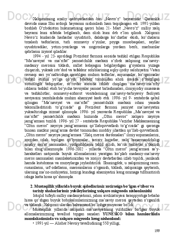 Xalqimizning   azaliy   qadriyatlaridan   biri   „Navro‘z“   bayramidir.   Qaramlik
davrida   mana   Shu   ardoqli   bayramni   nishonlash   ham   taqiqlangan   edi.   1991-yildan
boshlab   O‘zbekiston   hukumatining   qarori   bilan   21-   Mart   „Navro‘z“   milliy   xalq
bayrami   kuni   sifatida   belgilanib,   dam   olish   kuni   deb   e’lon   qilindi.   Xalqimiz
Navro‘z   kunlarida   hasharlar   uyushtirib,   dalalarga   ko‘chatlar   ekish,   ko‘chalarni
tozalash   tadbirlarini,   turli   ommaviy   o‘yinlar,   poyga   musobaqalari,   sayllar
uyushtiradilar,   yetim-yesirlarga   va   nogironlarga   yordam   berib,   marhumlar
qabrlarini ziyorat qiladilar. 
1994 - yil 23- apreldagi Prezident farmoni asosida tashkil  etilgan Respublika
“Ma’naviyat   va   ma’rifat”   jamoatchilik   markazi   o‘zbek   xalqining   ma’naviy-
madaniy   merosini   tiklash,   millat   kelajagini   belgilaydigan   g‘oyalarni   yuzaga
chiqarish, yuksak iste’dod va tafakkur sohiblarining aqliy-ijodiy salohiyatini Vatan
ravnaqi   sari   yo‘naltirishga   qaratilgan   muhim   tadbirlar,   anjumanlar,   ko‘rgazmalar
tashkil   etishni   yo‘lga   qo‘ydi.   Markaz   tomonidan   aholi   orasida   o‘tkazilgan
sotsiologik   tadqiqotlar,   so‘rovlar   asosida   ishlab   chiqilgan   ma’naviy-ma’rifiy
ishlarni tashkil etish bo‘yicha tavsiyalar jamoat birlashmalari, ilmiyijodiy muassasa
va   tashkilotlar,   ommaviy-axborot   vositalarining   ma’naviy-tarbiyaviy   faoliyati
saviyasini   yaxshilashda   muhim   ahamiyat   kasb   etdi.   1996-   yil   9-   sentabrda   qabul
qilingan   “Ma’naviyat   va   ma’rifat”   jamoatchilik   markazi   ishini   yanada
takomillashtirish   to‘g‘risida“   gi   Prezident   farmoni   jamiyat   ma’naviyatini
yuksaltirishga   xizmat   qilmoqda.   1996-   yil   yanvarda   Respublika   „Ma’naviyat   va
ma’rifat“   jamoatchilik   markazi   huzurida   „Oltin   meros“   xalqaro   xayriya
jamg‘armasi  tuzildi. 1996- yil 27 - sentabrda Respublika  Vazirlar Mahkamasining
“Oltin   meros”   xayriya   jamg‘armasini   qo‘llabquvvatlash   to‘g‘risida“   gi   qaroriga
binoan mazkur  jamg‘arma davlat  tomonidan moddiy jihatdan qo‘llab-quvvatlandi.
„Oltin meros“ xayriya jamg‘armasi “Xalq merosi durdonalari” ilmiy anjumanlarini,
xorijdan   izlab   topilgan   qo‘lyozmalar,   tarixiy   hujjatlar,   xalq   hunarmandchiligi
amaliy   san’at   namunalari,   yodgorliklarini   tahlil   qilish,   ko‘rik   tanlovlar   o‘tkazish
bilan   shug‘ullanmoqda.   1996-202   -   yillarda   “Oltin   meros”   jamg‘armasi   sa’y-
harakatlari   natijasida   buyuk   allomalarimiz   yaratgan   ko‘plab   madaniy-ma’naviy
meros namunalari mamlakatimizdan va xorijiy davlatlardan izlab topildi, jamlandi
hamda kutubxona va muzeylarga joylashtirildi. Shuningdek, u xalqimizning rasm-
rusumlarini,   urf-odatlarini,   marosimlarini   o‘rganish,   tiklash,   xalqimizga   qaytarish,
ularning ma’no-mohiyatini, hozirgi kundagi ahamiyatini keng ommaga tuShuntirish
ishiga katta hissa qo‘shmoqda.
2. Mustaqillik yillarida buyuk ajdodlarimiz xotirasiga bo‘lgan e’tibor va
tarixiy shaharlarimiz yubileylarining xalqaro miqyosda nishonlanishi
Istiqlol tufayli milliy madaniyatimiz, jahon sivilizatsiyasi taraqqiyotiga bebaho
hissa   qo‘shgan   buyuk   bobokalonlarimizning   ma’naviy   merosi   qaytadan   o‘rganildi
va tiklandi. Xalqimiz ulardan bahramand bo‘lishga muyassar bo‘ldi.
Mustaqillik   yillarida   xalqimiz   ma’naviyatining   yulduzlari   bo‘lgan   buyuk
allomalarimizning   tavallud   topgan   sanalari   YUNESKO   bilan   hamkorlikda
mamlakatimizda va xalqaro miqyosda keng nishonland i:
•   1991-yil — Alisher Navoiy tavalludining 550 yilligi; 
199