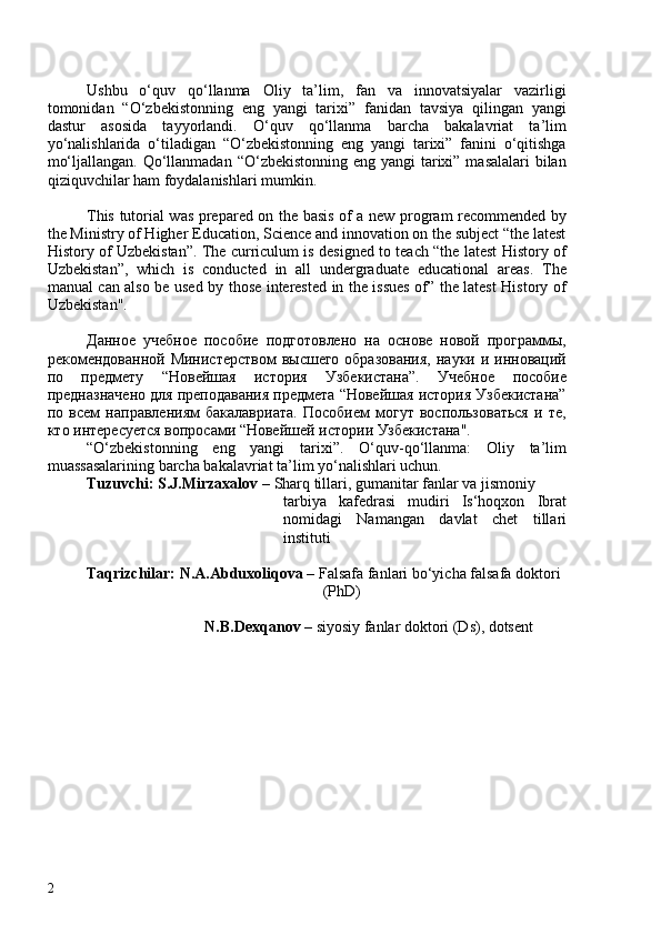 Ushbu   o‘quv   qo‘llanma   Oliy   ta’lim,   fan   va   innovatsiyalar   vazirligi
tomonidan   “O‘zbekistonning   eng   yangi   tarixi”   fanidan   tavsiya   qilingan   yangi
dastur   asosida   tayyorlandi.   O‘quv   qo‘llanma   barcha   bakalavriat   ta’lim
yo‘nalishlarida   o‘tiladigan   “O‘zbekistonning   eng   yangi   tarixi”   fanini   o‘qitishga
mo‘ljallangan. Qo‘llanmadan “O‘zbekistonning eng yangi  tarixi” masalalari  bilan
qiziquvchilar ham foydalanishlari mumkin.
This tutorial was prepared on the basis of a new program recommended by
the Ministry of Higher Education, Science and innovation on the subject “the latest
History of Uzbekistan”. The curriculum is designed to teach “the latest History of
Uzbekistan”,   which   is   conducted   in   all   undergraduate   educational   areas.   The
manual can also be used by those interested in the issues of” the latest History of
Uzbekistan".
Данное   учебное   пособие   подготовлено   на   основе   новой   программы,
рекомендованной Министерством  высшего образования,  науки и инноваций
по   предмету   “Новейшая   история   Узбекистана”.   Учебное   пособие
предназначено для преподавания предмета “Новейшая история Узбекистана”
по   всем   направлениям   бакалавриата.   Пособием   могут   воспользоваться   и   те,
кто интересуется вопросами “Новейшей истории Узбекистана".
“O‘zbekistonning   eng   yangi   tarixi”.   O‘quv-qo‘llanma:   Oliy   ta’lim
muassasalarining  barcha bakalavriat ta’lim yo‘nalishlari uchun. 
Tuzuvchi: S.J.Mirzaxalov –  Sharq tillari, gumanitar fanlar va jismoniy 
tarbiya   kafedrasi   mudiri   Is‘hoqxon   Ibrat
nomidagi   Namangan   davlat   chet   tillari
instituti
Taqrizchilar: N.A.Abduxoliqova –  Falsafa fanlari bo‘yicha falsafa doktori 
(PhD) 
N.B.Dexqanov –  siyosiy fanlar doktori (Ds), dotsent 
2