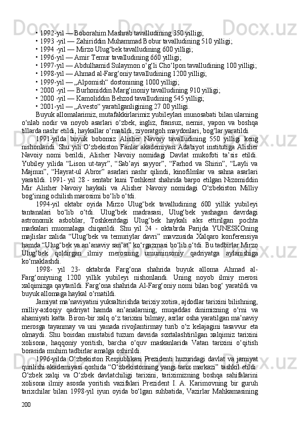 •   1992-yil — Boborahim Mashrab tavalludining 350 yilligi; 
•   1993 -yil — Zahiriddin Muhammad Bobur tavalludining 510 yilligi; 
•   1994 -yil — Mirzo Ulug‘bek tavalludining 60 yilligi; 
•   1996-yil — Amir Temur tavalludining 660 yilligi; 
•   1997-yil — Abdulhamid Sulaymon o‘g‘li Cho‘lpon tavalludining 100 yilligi;
•   1998-yil — Ahmad al-Farg‘oniy tavalludining 120 yilligi; 
•   1999-yil — „Alpomish“ dostonining 100 yilligi; 
•   200 -yil — Burhoniddin Marg‘inoniy tavalludining 910 yilligi; 
•   200 -yil — Kamoliddin Behzod tavalludining 545 yilligi; 
•   201-yil — „Avesto“ yaratilganligining 27 00 yilligi. 
Buyuk allomalarimiz, mutafakkirlarimiz yubileylari munosabati bilan ularning
o‘nlab   nodir   va   noyob   asarlari   o‘zbek,   ingliz,   fransuz,   nemis,   yapon   va   boshqa
tillarda nashr etildi, haykallar o‘rnatildi, ziyoratgoh maydonlari, bog‘lar yaratildi. 
1991-yilda   buyuk   bobomiz   Alisher   Navoiy   tavalludining   550   yilligi   keng
nishonlandi. Shu yili O‘zbekiston Fanlar akademiyasi  Adabiyot institutiga Alisher
Navoiy   nomi   berildi,   Alisher   Navoiy   nomidagi   Davlat   mukofoti   ta’sis   etildi.
Yubiley   yilida   “Lison   ut-tayr”,   “Sab’ayi   sayyor”,   “Farhod   va   Shirin”,   “Layli   va
Majnun”,   “Hayrat-ul   Abror”   asarlari   nashr   qilindi,   kinofilmlar   va   sahna   asarlari
yaratildi. 1991- yil 28 - sentabr kuni Toshkent shahrida barpo etilgan Nizomiddin
Mir   Alisher   Navoiy   haykali   va   Alisher   Navoiy   nomidagi   O‘zbekiston   Milliy
bog‘ining ochilish marosimi bo‘lib o‘tdi. 
1994-yil   oktabr   oyida   Mirzo   Ulug‘bek   tavalludining   600   yillik   yubileyi
tantanalari   bo‘lib   o‘tdi.   Ulug‘bek   madrasasi,   Ulug‘bek   yashagan   davrdagi
astronomik   asboblar,   Toshkentdagi   Ulug‘bek   haykali   aks   ettirilgan   pochta
markalari   muomalaga   chiqarildi.   Shu   yil   24   -   oktabrda   Parijda   YUNESKOning
majlislar   zalida   “Ulug‘bek   va   temuriylar   davri”   mavzusida   Xalqaro   konferensiya
hamda “Ulug‘bek va an’anaviy san’at” ko‘rgazmasi bo‘lib o‘tdi. Bu tadbirlar Mirzo
Ulug‘bek   qoldirgan   ilmiy   merosning   umuminsoniy   qadriyatga   aylanishiga
ko‘maklashdi. 
1998-   yil   23-   oktabrda   Farg‘ona   shahrida   buyuk   alloma   Ahmad   al-
Farg‘oniyning   1200   yillik   yubileyi   nishonlandi.   Uning   noyob   ilmiy   merosi
xalqimizga qaytarildi. Farg‘ona shahrida Al-Farg‘oniy nomi bilan bog‘ yaratildi va
buyuk allomaga haykal o‘rnatildi. 
Jamiyat ma’naviyatini yuksaltirishda tarixiy xotira, ajdodlar tarixini bilishning,
milliy-axloqiy   qadriyat   hamda   an’analarning,   muqaddas   dinimizning   o‘rni   va
ahamiyati katta. Biron-bir xalq o‘z tarixini bilmay, asrlar osha yaratilgan ma’naviy
merosga   tayanmay   va   uni   yanada   rivojlantirmay   turib   o‘z   kelajagini   tasavvur   eta
olmaydi.   Shu   boisdan   mustabid   tuzum   davrida   soxtalashtirilgan   xalqimiz   tarixini
xolisona,   haqqoniy   yoritish,   barcha   o‘quv   maskanlarida   Vatan   tarixini   o‘qitish
borasida muhim tadbirlar amalga oshirildi. 
1996-yilda O‘zbekiston  Respublikasi   Prezidenti  huzuridagi  davlat  va jamiyat
qurilishi akademiyasi qoshida “O‘zbekistonning yangi tarix markazi” tashkil etildi.
O‘zbek   xalqi   va   O‘zbek   davlatchiligi   tarixini,   tariximizning   boshqa   sahifalarini
xolisona   ilmiy   asosda   yoritish   vazifalari   Prezident   I.   A.   Karimovning   bir   guruh
tarixchilar   bilan   1998-yil   iyun   oyida   bo‘lgan   suhbatida,   Vazirlar   Mahkamasining
20 