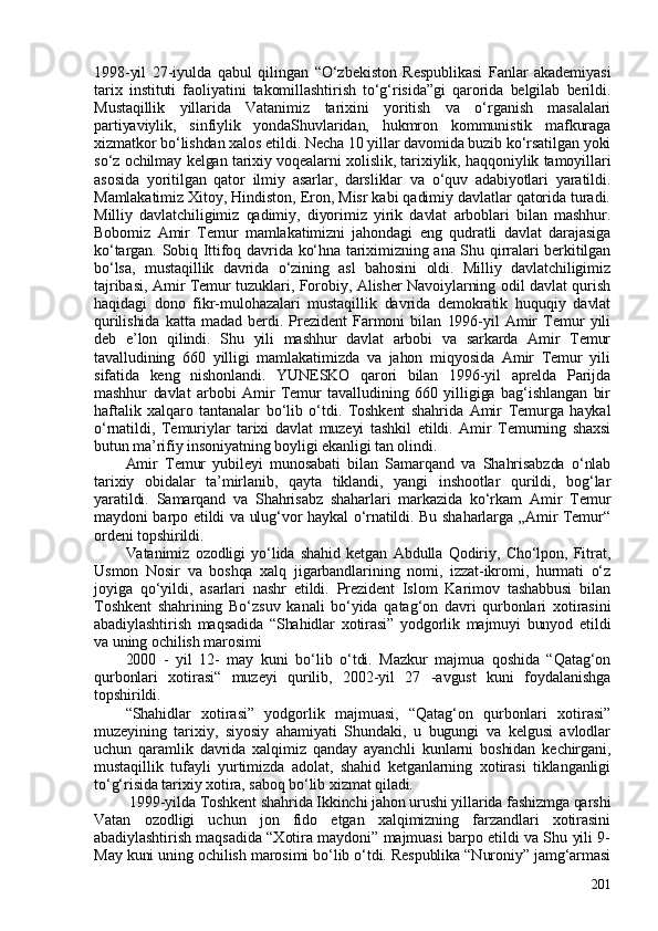 1998-yil   27-iyulda   qabul   qilingan   “O‘zbekiston   Respublikasi   Fanlar   akademiyasi
tarix   instituti   faoliyatini   takomillashtirish   to‘g‘risida”gi   qarorida   belgilab   berildi.
Mustaqillik   yillarida   Vatanimiz   tarixini   yoritish   va   o‘rganish   masalalari
partiyaviylik,   sinfiylik   yondaShuvlaridan,   hukmron   kommunistik   mafkuraga
xizmatkor bo‘lishdan xalos etildi. Necha 10 yillar davomida buzib ko‘rsatilgan yoki
so‘z ochilmay kelgan tarixiy voqealarni xolislik, tarixiylik, haqqoniylik tamoyillari
asosida   yoritilgan   qator   ilmiy   asarlar,   darsliklar   va   o‘quv   adabiyotlari   yaratildi.
Mamlakatimiz Xitoy, Hindiston, Eron, Misr kabi qadimiy davlatlar qatorida turadi.
Milliy   davlatchiligimiz   qadimiy,   diyorimiz   yirik   davlat   arboblari   bilan   mashhur.
Bobomiz   Amir   Temur   mamlakatimizni   jahondagi   eng   qudratli   davlat   darajasiga
ko‘targan. Sobiq Ittifoq davrida ko‘hna tariximizning ana Shu qirralari berkitilgan
bo‘lsa,   mustaqillik   davrida   o‘zining   asl   bahosini   oldi.   Milliy   davlatchiligimiz
tajribasi, Amir Temur tuzuklari, Forobiy, Alisher Navoiylarning odil davlat qurish
haqidagi   dono   fikr-mulohazalari   mustaqillik   davrida   demokratik   huquqiy   davlat
qurilishida   katta   madad   berdi.   Prezident   Farmoni   bilan   1996-yil   Amir   Temur   yili
deb   e’lon   qilindi.   Shu   yili   mashhur   davlat   arbobi   va   sarkarda   Amir   Temur
tavalludining   660   yilligi   mamlakatimizda   va   jahon   miqyosida   Amir   Temur   yili
sifatida   keng   nishonlandi.   YUNESKO   qarori   bilan   1996-yil   aprelda   Parijda
mashhur   davlat   arbobi   Amir   Temur   tavalludining   660   yilligiga   bag‘ishlangan   bir
haftalik   xalqaro   tantanalar   bo‘lib   o‘tdi.   Toshkent   shahrida   Amir   Temurga   haykal
o‘rnatildi,   Temuriylar   tarixi   davlat   muzeyi   tashkil   etildi.   Amir   Temurning   shaxsi
butun ma’rifiy insoniyatning boyligi ekanligi tan olindi. 
Amir   Temur   yubileyi   munosabati   bilan   Samarqand   va   Shahrisabzda   o‘nlab
tarixiy   obidalar   ta’mirlanib,   qayta   tiklandi,   yangi   inshootlar   qurildi,   bog‘lar
yaratildi.   Samarqand   va   Shahrisabz   shaharlari   markazida   ko‘rkam   Amir   Temur
maydoni barpo etildi va ulug‘vor haykal o‘rnatildi. Bu shaharlarga „Amir Temur“
ordeni topshirildi. 
Vatanimiz   ozodligi   yo‘lida   shahid   ketgan   Abdulla   Qodiriy,   Cho‘lpon,   Fitrat,
Usmon   Nosir   va   boshqa   xalq   jigarbandlarining   nomi,   izzat-ikromi,   hurmati   o‘z
joyiga   qo‘yildi,   asarlari   nashr   etildi.   Prezident   Islom   Karimov   tashabbusi   bilan
Toshkent   shahrining   Bo‘zsuv   kanali   bo‘yida   qatag‘on   davri   qurbonlari   xotirasini
abadiylashtirish   maqsadida   “Shahidlar   xotirasi”   yodgorlik   majmuyi   bunyod   etildi
va uning ochilish marosimi
200   -   yil   12-   may   kuni   bo‘lib   o‘tdi.   Mazkur   majmua   qoshida   “Qatag‘on
qurbonlari   xotirasi“   muzeyi   qurilib,   2002-yil   27   -avgust   kuni   foydalanishga
topshirildi.
“Shahidlar   xotirasi”   yodgorlik   majmuasi,   “Qatag‘on   qurbonlari   xotirasi”
muzeyining   tarixiy,   siyosiy   ahamiyati   Shundaki,   u   bugungi   va   kelgusi   avlodlar
uchun   qaramlik   davrida   xalqimiz   qanday   ayanchli   kunlarni   boshidan   kechirgani,
mustaqillik   tufayli   yurtimizda   adolat,   shahid   ketganlarning   xotirasi   tiklanganligi
to‘g‘risida tarixiy xotira, saboq bo‘lib xizmat qiladi.
  1999-yilda Toshkent shahrida Ikkinchi jahon urushi yillarida fashizmga qarshi
Vatan   ozodligi   uchun   jon   fido   etgan   xalqimizning   farzandlari   xotirasini
abadiylashtirish maqsadida “Xotira maydoni” majmuasi barpo etildi va Shu yili 9-
May kuni uning ochilish marosimi bo‘lib o‘tdi. Respublika “Nuroniy” jamg‘armasi
201 