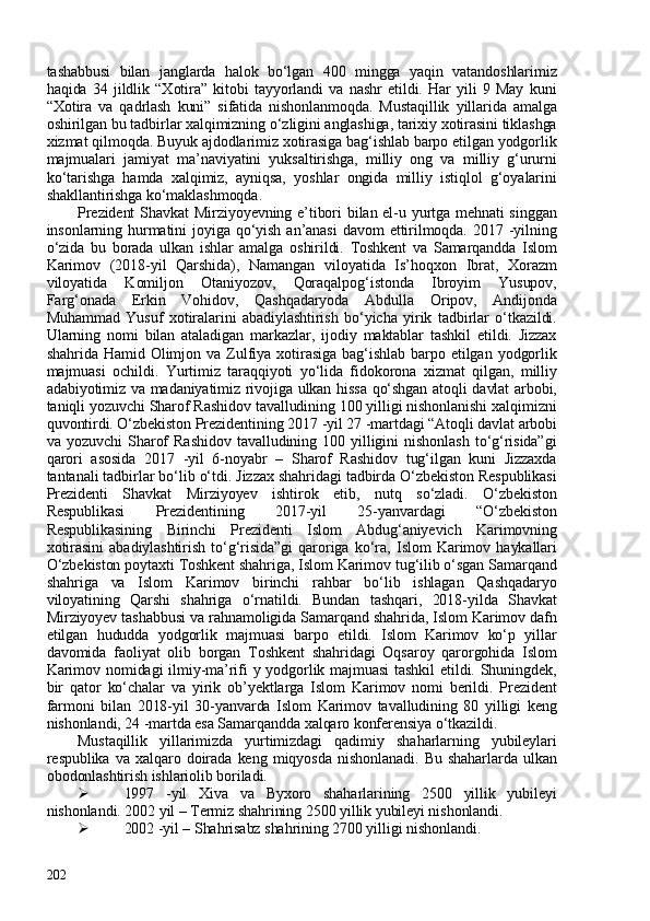 tashabbusi   bilan   janglarda   halok   bo‘lgan   40   mingga   yaqin   vatandoshlarimiz
haqida   34   jildlik   “Xotira”   kitobi   tayyorlandi   va   nashr   etildi.   Har   yili   9   May   kuni
“Xotira   va   qadrlash   kuni”   sifatida   nishonlanmoqda.   Mustaqillik   yillarida   amalga
oshirilgan bu tadbirlar xalqimizning o‘zligini anglashiga, tarixiy xotirasini tiklashga
xizmat qilmoqda. Buyuk ajdodlarimiz xotirasiga bag‘ishlab barpo etilgan yodgorlik
majmualari   jamiyat   ma’naviyatini   yuksaltirishga,   milliy   ong   va   milliy   g‘ururni
ko‘tarishga   hamda   xalqimiz,   ayniqsa,   yoshlar   ongida   milliy   istiqlol   g‘oyalarini
shakllantirishga ko‘maklashmoqda.
Prezident  Shavkat  Mirziyoyevning e’tibori bilan el-u yurtga mehnati  singgan
insonlarning  hurmatini   joyiga  qo‘yish  an’anasi  davom  ettirilmoqda.  2017  -yilning
o‘zida   bu   borada   ulkan   ishlar   amalga   oshirildi.   Toshkent   va   Samarqandda   Islom
Karimov   (2018-yil   Qarshida),   Namangan   viloyatida   Is’hoqxon   Ibrat,   Xorazm
viloyatida   Komiljon   Otaniyozov,   Qoraqalpog‘istonda   Ibroyim   Yusupov,
Farg‘onada   Erkin   Vohidov,   Qashqadaryoda   Abdulla   Oripov,   Andijonda
Muhammad   Yusuf   xotiralarini   abadiylashtirish   bo‘yicha   yirik   tadbirlar   o‘tkazildi.
Ularning   nomi   bilan   ataladigan   markazlar,   ijodiy   maktablar   tashkil   etildi.   Jizzax
shahrida   Hamid   Olimjon   va   Zulfiya   xotirasiga   bag‘ishlab   barpo   etilgan   yodgorlik
majmuasi   ochildi.   Yurtimiz   taraqqiyoti   yo‘lida   fidokorona   xizmat   qilgan,   milliy
adabiyotimiz va madaniyatimiz rivojiga ulkan hissa qo‘shgan atoqli davlat arbobi,
taniqli yozuvchi Sharof Rashidov tavalludining 100 yilligi nishonlanishi xalqimizni
quvontirdi. O‘zbekiston Prezidentining 2017 -yil 27 -martdagi “Atoqli davlat arbobi
va   yozuvchi   Sharof   Rashidov   tavalludining   10   yilligini   nishonlash   to‘g‘risida”gi
qarori   asosida   2017   -yil   6-noyabr   –   Sharof   Rashidov   tug‘ilgan   kuni   Jizzaxda
tantanali tadbirlar bo‘lib o‘tdi. Jizzax shahridagi tadbirda O‘zbekiston Respublikasi
Prezidenti   Shavkat   Mirziyoyev   ishtirok   etib,   nutq   so‘zladi.   O‘zbekiston
Respublikasi   Prezidentining   2017-yil   25-yanvardagi   “O‘zbekiston
Respublikasining   Birinchi   Prezidenti   Islom   Abdug‘aniyevich   Karimovning
xotirasini   abadiylashtirish   to‘g‘risida”gi   qaroriga   ko‘ra,   Islom   Karimov   haykallari
O‘zbekiston poytaxti Toshkent shahriga, Islom Karimov tug‘ilib o‘sgan Samarqand
shahriga   va   Islom   Karimov   birinchi   rahbar   bo‘lib   ishlagan   Qashqadaryo
viloyatining   Qarshi   shahriga   o‘rnatildi.   Bundan   tashqari,   2018-yilda   Shavkat
Mirziyoyev tashabbusi va rahnamoligida Samarqand shahrida, Islom Karimov dafn
etilgan   hududda   yodgorlik   majmuasi   barpo   etildi.   Islom   Karimov   ko‘p   yillar
davomida   faoliyat   olib   borgan   Toshkent   shahridagi   Oqsaroy   qarorgohida   Islom
Karimov nomidagi  ilmiy-ma’rifi y yodgorlik majmuasi  tashkil  etildi. Shuningdek,
bir   qator   ko‘chalar   va   yirik   ob’yektlarga   Islom   Karimov   nomi   berildi.   Prezident
farmoni   bilan   2018-yil   30-yanvarda   Islom   Karimov   tavalludining   80   yilligi   keng
nishonlandi, 24 -martda esa Samarqandda xalqaro konferensiya o‘tkazildi.
Mustaqillik   yillarimizda   yurtimizdagi   qadimiy   shaharlarning   yubileylari
respublika   va   xalqaro   doirada   keng   miqyosda   nishonlanadi.   Bu   shaharlarda   ulkan
obodonlashtirish ishlariolib boriladi. 
 1997   -yil   Xiva   va   Byxoro   shaharlarining   250   yillik   yubileyi
nishonlandi. 202 yil – Termiz shahrining 250 yillik yubileyi nishonlandi. 
 202 -yil – Shahrisabz shahrining 2700 yilligi nishonlandi. 
202 