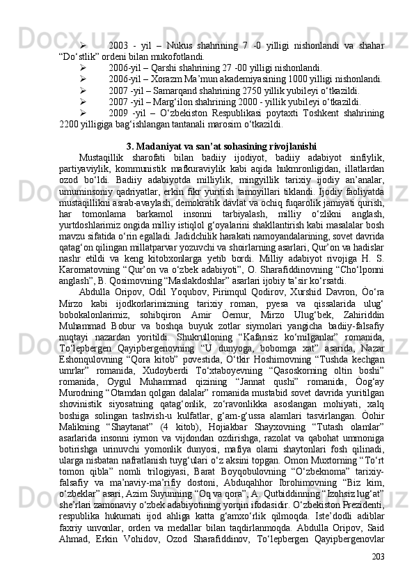  203   -   yil   –   Nukus   shahrining   7   -0   yilligi   nishonlandi   va   shahar
“Do‘stlik” ordeni bilan mukofotlandi. 
 206-yil – Qarshi shahrining 27 -00 yilligi nishonlandi. 
 206-yil – Xorazm Ma’mun akademiyasining 100 yilligi nishonlandi.
 207 -yil – Samarqand shahrining 2750 yillik yubileyi o‘tkazildi. 
 207 -yil – Marg‘ilon shahrining 200 - yillik yubileyi o‘tkazildi. 
 209   -yil   –   O‘zbekiston   Respublikasi   poytaxti   Toshkent   shahrining
2200 yilligiga bag‘ishlangan tantanali marosim o‘tkazildi. 
3. Madaniyat va san’at sohasining rivojlanishi
Mustaqillik   sharofati   bilan   badiiy   ijodiyot,   badiiy   adabiyot   sinfiylik,
partiyaviylik,   kommunistik   mafkuraviylik   kabi   aqida   hukmronligidan,   illatlardan
ozod   bo‘ldi.   Badiiy   adabiyotda   milliylik,   mingyillik   tarixiy   ijodiy   an’analar,
umuminsoniy   qadriyatlar,   erkin   fikr   yuritish   tamoyillari   tiklandi.   Ijodiy   faoliyatda
mustaqillikni asrab-avaylash, demokratik davlat va ochiq fuqarolik jamiyati qurish,
har   tomonlama   barkamol   insonni   tarbiyalash,   milliy   o‘zlikni   anglash,
yurtdoshlarimiz ongida milliy istiqlol g‘oyalarini shakllantirish kabi masalalar bosh
mavzu sifatida o‘rin egalladi. Jadidchilik harakati namoyandalarining, sovet davrida
qatag‘on qilingan millatparvar yozuvchi va shoirlarning asarlari, Qur’on va hadislar
nashr   etildi   va   keng   kitobxonlarga   yetib   bordi.   Milliy   adabiyot   rivojiga   H.   S.
Karomatovning  “Qur’on  va   o‘zbek  adabiyoti”,  O.  Sharafiddinovning  “Cho‘lponni
anglash”, B. Qosimovning “Maslakdoshlar” asarlari ijobiy ta’sir ko‘rsatdi. 
Abdulla   Oripov,   Odil   Yoqubov,   Pirimqul   Qodirov,   Xurshid   Davron,   Òo‘ra
Mirzo   kabi   ijodkorlarimizning   tarixiy   roman,   pyesa   va   qissalarida   ulug‘
bobokalonlarimiz,   sohibqiron   Amir   Òemur,   Mirzo   Ulug‘bek,   Zahiriddin
Muhammad   Bobur   va   boshqa   buyuk   zotlar   siymolari   yangicha   badiiy-falsafiy
nuqtayi   nazardan   yoritildi.   Shukrulloning   “Kafansiz   ko‘milganlar”   romanida,
To‘lepbergen   Qayipbergenovning   “U   dunyoga,   bobomga   xat”   asarida,   Nazar
Eshonqulovning   “Qora   kitob”   povestida,   O‘tkir   Hoshimovning   “Tushda   kechgan
umrlar”   romanida,   Xudoyberdi   To‘xtaboyevning   “Qasoskorning   oltin   boshi”
romanida,   Oygul   Muhammad   qizining   “Jannat   qushi”   romanida,   Òog‘ay
Murodning “Otamdan qolgan dalalar” romanida mustabid sovet davrida yuritilgan
shovinistik   siyosatning   qatag‘onlik,   zo‘ravonlikka   asoslangan   mohiyati,   xalq
boshiga   solingan   tashvish-u   kulfatlar,   g‘am-g‘ussa   alamlari   tasvirlangan.   Òohir
Malikning   “Shaytanat”   (4   kitob),   Hojiakbar   Shayxovning   “Tutash   olamlar”
asarlarida   insonni   iymon   va   vijdondan   ozdirishga,   razolat   va   qabohat   ummoniga
botirishga   urinuvchi   yomonlik   dunyosi,   mafiya   olami   shaytonlari   fosh   qilinadi,
ularga nisbatan nafratlanish tuyg‘ulari o‘z aksini topgan. Omon Muxtorning “To‘rt
tomon   qibla”   nomli   trilogiyasi,   Barat   Boyqobulovning   “O‘zbeknoma”   tarixiy-
falsafiy   va   ma’naviy-ma’rifiy   dostoni,   Abduqahhor   Ibrohimovning   “Biz   kim,
o‘zbeklar” asari, Azim Suyunning “Oq va qora”, A. Qutbiddinning “Izohsiz lug‘at”
she’rlari zamonaviy o‘zbek adabiyotining yorqin ifodasidir. O‘zbekiston Prezidenti,
respublika   hukumati   ijod   ahliga   katta   g‘amxo‘rlik   qilmoqda.   Iste’dodli   adiblar
faxriy   unvonlar,   orden   va   medallar   bilan   taqdirlanmoqda.   Abdulla   Oripov,   Said
Ahmad,   Erkin   Vohidov,   Ozod   Sharafiddinov,   To‘lepbergen   Qayipbergenovlar
203 