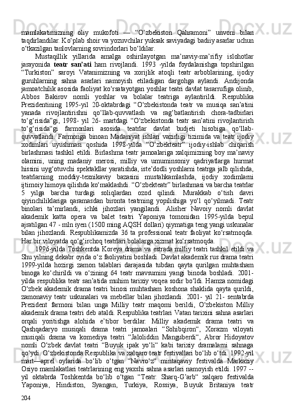 mamlakatimizning   oliy   mukofoti   —   “O‘zbekiston   Qahramoni”   unvoni   bilan
taqdirlandilar. Ko‘plab shoir va yozuvchilar yuksak saviyadagi badiiy asarlar uchun
o‘tkazilgan tanlovlarning sovrindorlari bo‘ldilar.
Mustaqillik   yillarida   amalga   oshirilayotgan   ma’naviy-ma’rifiy   islohotlar
jarayonida   teatr   san’ati   ham   rivojlandi.   1993   -yilda   foydalanishga   topshirilgan
“Turkiston”   saroyi   Vatanimizning   va   xorijlik   atoqli   teatr   arboblarining,   ijodiy
guruhlarning   sahna   asarlari   namoyish   etiladigan   dargohga   aylandi.   Andijonda
jamoatchilik asosida faoliyat ko‘rsatayotgan yoshlar teatri davlat tasarrufiga olinib,
Abbos   Bakirov   nomli   yoshlar   va   bolalar   teatriga   aylantirildi.   Respublika
Prezidentining   1995-yil   20-oktabrdagi   “O‘zbekistonda   teatr   va   musiqa   san’atini
yanada   rivojlantirishni   qo‘llab-quvvatlash   va   rag‘batlantirish   chora-tadbirlari
to‘g‘risida”gi,   1998-   yil   26-   martdagi   “O‘zbekistonda   teatr   san’atini   rivojlantirish
to‘g‘risida“gi   farmonlari   asosida   teatrlar   davlat   budjeti   hisobiga   qo‘llab-
quvvatlandi.   Farmonga   binoan   Madaniyat   ishlari   vazirligi   tizimida   va   teatr   ijodiy
xodimlari   uyushmasi   qoshida   1998-yilda   “O‘zbekteatr”   ijodiy-ishlab   chiqarish
birlashmasi   tashkil   etildi.  Birlashma   teatr   jamoalariga   xalqimizning   boy  ma’naviy
olamini,   uning   madaniy   merosi,   milliy   va   umuminsoniy   qadriyatlarga   hurmat
hissini uyg‘otuvchi spektakllar yaratishda, iste’dodli yoshlarni teatrga jalb qilishda,
teatrlarning   moddiy-texnikaviy   bazasini   mustahkamlashda,   ijodiy   xodimlarni
ijtimoiy himoya qilishda ko‘maklashdi. “O‘zbekteatr” birlashmasi va barcha teatrlar
5   yilga   barcha   turdagi   soliqlardan   ozod   qilindi.   Murakkab   o‘tish   davri
qiyinchiliklariga   qaramasdan   bironta   teatrning   yopilishiga   yo‘l   qo‘yilmadi.   Teatr
binolari   ta’mirlandi,   ichki   jihozlari   yangilandi.   Alisher   Navoiy   nomli   davlat
akademik   katta   opera   va   balet   teatri   Yaponiya   tomonidan   1995-yilda   bepul
ajratilgan 47 - mln iyen (150 ming AQSH dollari) qiymatiga teng yangi uskunalar
bilan   jihozlandi.   Respublikamizda   36   ta   professional   teatr   faoliyat   ko‘rsatmoqda.
Har bir viloyatda qo‘g‘irchoq teatrlari bolalarga xizmat ko‘rsatmoqda. 
1996-yilda Toshkentda Koreya drama va estrada milliy teatri tashkil etildi va
Shu yilning dekabr oyida o‘z faoliyatini boshladi. Davlat akademik rus drama teatri
1999-yilda   hozirgi   zamon   talablari   darajasida   tubdan   qayta   qurilgan   muhtasham
binoga   ko‘chirildi   va   o‘zining   64   teatr   mavsumini   yangi   binoda   boshladi.   201-
yilda respublika teatr san’atida muhim tarixiy voqea sodir bo‘ldi. Hamza nomidagi
O‘zbek   akademik   drama   teatri   binosi   muhtasham   koshona   shaklida   qayta   qurildi,
zamonaviy   teatr   uskunalari   va   mebellar   bilan   jihozlandi.   201-   yil   21-   sentabrda
Prezident   farmoni   bilan   unga   Milliy   teatr   maqomi   berildi,   O‘zbekiston   Milliy
akademik drama teatri deb ataldi. Respublika teatrlari Vatan tarixini sahna asarlari
orqali   yoritishga   alohida   e’tibor   berdilar.   Milliy   akademik   drama   teatri   va
Qashqadaryo   musiqali   drama   teatri   jamoalari   “Sohibqiron“,   Xorazm   viloyati
musiqali   drama   va   komediya   teatri   “Jaloliddin   Manguberdi“,   Abror   Hidoyatov
nomli   O‘zbek   davlat   teatri   “Buyuk   ipak   yo‘li“   kabi   tarixiy   dramalarni   sahnaga
qo‘ydi. O‘zbekistonda Respublika va xalqaro teatr festivallari bo‘lib o‘tdi. 1992-yil
mart—aprel   oylarida   bo‘lib   o‘tgan   “Navro‘z“   mintaqaviy   festivalda   Markaziy
Osiyo mamlakatlari teatrlarining eng yaxshi sahna asarlari namoyish etildi. 1997 --
yil   oktabrda   Toshkentda   bo‘lib   o‘tgan   “Teatr:   Sharq-G’arb“   xalqaro   festivalda
Yaponiya,   Hindiston,   Syangan,   Turkiya,   Rossiya,   Buyuk   Britaniya   teatr
204 