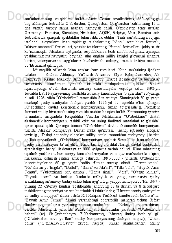 san’atkorlarining   chiqishlari   bo‘ldi.   Amir   Temur   tavalludining   660   yilligiga
bag‘ishlangan festivalda O‘zbekiston, Qozog‘iston, Qirg‘iziston teatrlarining 15 ta
eng   yaxshi   tarixiy   sahna   asarlari   namoyish   etildi.   O‘zbekiston   teatr   ustalari
Germaniya,   Fransiya,   Slovakiya,   Hindiston,   AQSH,   Belgiya,   Misr,   Rossiya   teatr
festivallarida   qiziqarli   spektakllar   bilan   ishtirok   etdilar.   Teatr   san’atining   rivojiga,
iste’dodli   aktyorlarni   izlab   topishiga   talabalarning   “Nihol“   respublika   festivali,
“aktyor mahorati“ festivallari, yoshlar teatrlarining “Humo“ festivallari ijobiy ta’sir
ko‘rsatmoqda.   Muxtasar   aytganda,   respublikamiz   teatr   san’ati   xalqimiz,   ayniqsa,
yoshlarimiz   ma’naviyatini   boyitish,   ular   ongiga   milliy   istiqlol   g‘oyasini   singdira
borish,   vatanparvarlik   tuyg‘ularini   kuchaytirish,   axloqiy,   estetik   tarbiya   maktabi
bo‘lib xizmat qilmoqda. 
Mustaqillik   yillarida   kino   san’ati   ham   rivojlandi.   Kino   san’atining   ijodkor
ustalari   —   Shuhrat   Abbosov,   Yo‘ldosh   A’zamov,   Elyor   Eshmuhamedov,   Ali
Hamrayev,   Rashid   Malikov,   Jahongir   Fayziyev,   Sharof   Boshbekov   va   boshqalar
zamonaviy   kinofilmlar   yaratish   ishlarida   peshqadamlik   qildilar.   Bozor
iqtisodiyotiga   o‘tish   sharoitida   xususiy   kinostudiyalar   vujudga   keldi.   1992-yil
fevralda Latif Fayziyevning dastlabki xususiy kinostudiyasi  “Fayzifilm” ro‘yxatga
olindi. 1996- yilda “O‘zbekfilm” tasarrufida 8 ta studiya, Shuningdek 30 ga yaqin
mustaqil   ijodiy   studiyalar   faoliyat   yuritdi.   1996-yil   29-   aprelda   e’lon   qilingan
„O‘zbekkino   davlat   aksionerlik   kompaniyasini   tuzish   to‘g‘risida“gi   Prezident
farmoni milliy kino san’atining rivojida muhim bosqich bo‘ldi. Farmonning ijrosini
ta’minlash   maqsadida   Respublika   Vazirlar   Mahkamasi   “O‘zbekkino”   davlat
aksionerlik   kompaniyasini   tashkil   etish   va   uning   faoliyati   masalalari   to‘g‘risida”
qaror   qabul   qildi.   Qarorga   binoan   “O‘zbekkino”   davlat   aksionerlik   kompaniyasi
tuzildi.   Mazkur   kompaniya   Davlat   mulk   qo‘mitasi,   Tashqi   iqtisodiy   aloqalar
vazirligi,   Tashqi   iqtisodiy   aloqalar   milliy   banki   tomonidan   moliyaviy   jihatdan
qo‘llab-quvvatlandi. „O‘zbekkino“ kompaniyasi qoshida Respublika kino arboblari
ijodiy   assotsiatsiyasi   ta’sis   etildi.   Kino   tarmog‘i   tashkilotlariga   davlat   budjetidan
ajratiladigan har yillik dotatsiyalar 200 -yilgacha saqlab qolindi. Kino sohasining
iqtidorli   yoshlari   uchun   xorijiy   kino   akademiyalari   va   o‘quv   markazlarida   o‘qish,
malakasini   oshirish   ishlari   amalga   oshirildi.   1991-202   -   yillarda   O‘zbekiston
kinostudiyalarida   60   ga   yaqin   badiiy   filmlar   suratga   olindi.   “Temir   xotin”,
“Ko‘zlarim   yo‘lingda”,   “Dallol”,   “Sharif   va   Ma’rif”,   “Tilla   bola”,   “Buyuk   Amir
Temur”,   “Yulduzingni   ber,   osmon”,   “Kenja   singil”,   “Voiz”,   “O‘tgan   kunlar”,
“Piyoda   odam”   va   boshqa   filmlarda   milliylik   va   yangi,   zamonaviy   ijodiy
erkinlikning an’anaviy badiiy uslub bilan uyg‘unligi yaqqol namoyon bo‘ldi. 1997 -
yilning   22   -29-may   kunlari   Toshkentda   jahonning   32   ta   davlati   va   8   ta   xalqaro
tashkilotning madaniyat va san’at arboblari ishtirokidagi “Umuminsoniy qadriyatlar
va milliy taraqqiyot” shiori ostida XII Xalqaro Toshkent kinofestivali bo‘lib o‘tdi.
“Buyuk   Amir   Temur”   filmini   yaratishdagi   operatorlik   mahorati   uchun   Rifqat
Ibrohimovga   xalqaro   jyurining   maxsus   mukofoti   —   “Neksiya”   avtomashinasi
berildi.   Mustaqillik   yillarida   o‘nlab   hujjatli   kinofilmlar   yaratildi.   “O‘zbekiston
bahori”   (rej.   Sh.Qurbonboyev,   E.Xachaturov),   “Mustaqillikning   besh   yilligi”
(“O‘zbekiston   havo   yo‘llari”   milliy   kompaniyasining   faoliyati   haqida),   “Ulkan
odim”   (“O‘zDAEWOOavto”   zavodi   haqida)   Shular   jumlasidandir.   Milliy
205