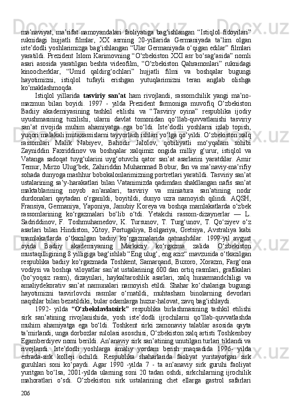 ma’naviyat,   ma’rifat   namoyandalari   faoliyatiga   bag‘ishlangan   “Istiqlol   fidoyilari”
ruknidagi   hujjatli   filmlar,   XX   asrning   20-yillarida   Germaniyada   ta’lim   olgan
iste’dodli yoshlarimizga bag‘ishlangan “Ular Germaniyada o‘qigan edilar” filmlari
yaratildi. Prezident Islom Karimovning “O‘zbekiston XXI asr bo‘sag‘asida” nomli
asari   asosida   yaratilgan   beshta   videofilm,   “O‘zbekiston   Qahramonlari”   ruknidagi
kinoocherklar,   “Umid   qaldirg‘ochlari”   hujjatli   filmi   va   boshqalar   bugungi
hayotimizni,   istiqlol   tufayli   erishgan   yutuqlarimizni   teran   anglab   olishga
ko‘maklashmoqda. 
Istiqlol   yillarida   tasviriy   san’at   ham   rivojlandi,   rassomchilik   yangi   ma’no-
mazmun   bilan   boyidi.   1997   -   yilda   Prezident   farmoniga   muvofiq   O‘zbekiston
Badiiy   akademiyasining   tashkil   etilishi   va   “Tasviriy   oyina”   respublika   ijodiy
uyushmasining   tuzilishi,   ularni   davlat   tomonidan   qo‘llab-quvvatlanishi   tasviriy
san’at   rivojida   muhim   ahamiyatga   ega   bo‘ldi.   Iste’dodli   yoshlarni   izlab   topish,
yuqori malakali mutaxassislarni tayyorlash ishlari yo‘lga qo‘yildi. O‘zbekiston xalq
rassomlari   Malik   Nabiyev,   Bahodir   Jalolov,   qobiliyatli   mo‘yqalam   sohibi
Zayniddin   Faxriddinov   va   boshqalar   xalqimiz   ongida   milliy   g‘urur,   istiqlol   va
Vatanga   sadoqat   tuyg‘ularini   uyg‘otuvchi   qator   san’at   asarlarini   yaratdilar.   Amir
Temur, Mirzo  Ulug‘bek, Zahiriddin Muhammad  Bobur, fan va ma’naviy-ma’rifiy
sohada dunyoga mashhur bobokalonlarimizning portretlari yaratildi. Tasviriy san’at
ustalarining  sa’y-harakatlari  bilan  Vatanimizda  qadimdan  shakllangan  nafis  san’at
maktablarining   noyob   an’analari,   tasviriy   va   miniatura   san’atining   nodir
durdonalari   qaytadan   o‘rganildi,   boyitildi,   dunyo   uzra   namoyish   qilindi.   AQSH,
Fransiya, Germaniya, Yaponiya, Janubiy Koreya va boshqa mamlakatlarda o‘zbek
rassomlarining   ko‘rgazmalari   bo‘lib   o‘tdi.   Yetakchi   rassom-dizaynerlar   —   L.
Sadriddinov,   F.   Toshmuhamedov,   K.   Tursunov,   T.   Turg‘unov,   T.   Qo‘ziyev   o‘z
asarlari   bilan   Hindiston,   Xitoy,   Portugaliya,   Bolgariya,   Gretsiya,   Avstraliya   kabi
mamlakatlarda   o‘tkazilgan   badiiy   ko‘rgazmalarida   qatnashdilar.   1999-yil   avgust
oyida   Badiiy   akademiyaning   Markaziy   ko‘rgazma   zalida   O‘zbekiston
mustaqilligining 8 yilligiga bag‘ishlab “Eng ulug‘, eng aziz“ mavzusida o‘tkazilgan
respublika   badiiy   ko‘rgazmada   Toshkent,   Samarqand,   Buxoro,   Xorazm,   Farg‘ona
vodiysi  va boshqa viloyatlar  san’at ustalarining 600 dan ortiq rasmlari, grafikalari
(bo‘yoqsiz   rasm),   dizaynlari,   haykaltaroshlik   asarlari,   xalq   hunarmandchiligi   va
amaliydekorativ   san’at   namunalari   namoyish   etildi.   Shahar   ko‘chalariga   bugungi
hayotimizni   tasvirlovchi   rasmlar   o‘rnatildi,   muhtasham   binolarning   devorlari
naqshlar bilan bezatildiki, bular odamlarga huzur-halovat, zavq bag‘ishlaydi.
1992-   yilda   “O‘zbekdavlatsirk”   respublika   birlashmasining   tashkil   etilishi
sirk   san’atining   rivojlanishida,   yosh   iste’dodli   ijrochilarni   qo‘llab-quvvatlashda
muhim   ahamiyatga   ega   bo‘ldi.   Toshkent   sirki   zamonaviy   talablar   asosida   qayta
ta’mirlandi, unga dorbozlar sulolasi asoschisi, O‘zbekiston xalq artisti Toshkenboy
Egamberdiyev nomi berildi. An’anaviy sirk san’atining unutilgan turlari tiklandi va
rivojlandi.   Iste’dodli   yoshlarga   amaliy   yordam   berish   maqsadida   1996-   yilda
estrada-sirk   kolleji   ochildi.   Respublika   shaharlarida   faoliyat   yuritayotgan   sirk
guruhlari   soni   ko‘paydi.   Agar   1990   -yilda   7   -   ta   an’anaviy   sirk   guruhi   faoliyat
yuritgan   bo‘lsa,   2001-yilda   ularning   soni   20   tadan   oshdi,   sirkchilarning   ijrochilik
mahoratlari   o‘sdi.   O‘zbekiston   sirk   ustalarining   chet   ellarga   gastrol   safarlari
206 