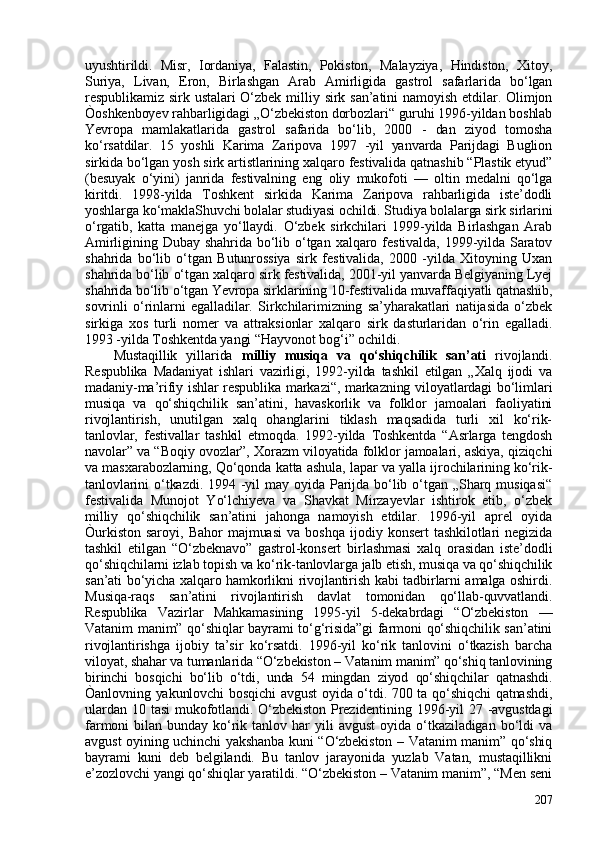 uyushtirildi.   Misr,   Iordaniya,   Falastin,   Pokiston,   Malayziya,   Hindiston,   Xitoy,
Suriya,   Livan,   Eron,   Birlashgan   Arab   Amirligida   gastrol   safarlarida   bo‘lgan
respublikamiz  sirk  ustalari  O‘zbek   milliy  sirk  san’atini  namoyish  etdilar.  Olimjon
Òoshkenboyev rahbarligidagi „O‘zbekiston dorbozlari“ guruhi 1996-yildan boshlab
Yevropa   mamlakatlarida   gastrol   safarida   bo‘lib,   200   -   dan   ziyod   tomosha
ko‘rsatdilar.   15   yoshli   Karima   Zaripova   1997   -yil   yanvarda   Parijdagi   Buglion
sirkida bo‘lgan yosh sirk artistlarining xalqaro festivalida qatnashib “Plastik etyud”
(besuyak   o‘yini)   janrida   festivalning   eng   oliy   mukofoti   —   oltin   medalni   qo‘lga
kiritdi.   1998-yilda   Toshkent   sirkida   Karima   Zaripova   rahbarligida   iste’dodli
yoshlarga ko‘maklaShuvchi bolalar studiyasi ochildi. Studiya bolalarga sirk sirlarini
o‘rgatib,   katta   manejga   yo‘llaydi.   O‘zbek   sirkchilari   1999-yilda   Birlashgan   Arab
Amirligining   Dubay   shahrida   bo‘lib  o‘tgan   xalqaro  festivalda,   1999-yilda   Saratov
shahrida   bo‘lib   o‘tgan   Butunrossiya   sirk   festivalida,   200   -yilda   Xitoyning   Uxan
shahrida bo‘lib o‘tgan xalqaro sirk festivalida, 201-yil yanvarda Belgiyaning Lyej
shahrida bo‘lib o‘tgan Yevropa sirklarining 10-festivalida muvaffaqiyatli qatnashib,
sovrinli   o‘rinlarni   egalladilar.   Sirkchilarimizning   sa’yharakatlari   natijasida   o‘zbek
sirkiga   xos   turli   nomer   va   attraksionlar   xalqaro   sirk   dasturlaridan   o‘rin   egalladi.
1993 -yilda Toshkentda yangi “Hayvonot bog‘i” ochildi. 
Mustaqillik   yillarida   milliy   musiqa   va   qo‘shiqchilik   san’ati   rivojlandi.
Respublika   Madaniyat   ishlari   vazirligi,   1992-yilda   tashkil   etilgan   „Xalq   ijodi   va
madaniy-ma’rifiy ishlar respublika markazi“, markazning viloyatlardagi bo‘limlari
musiqa   va   qo‘shiqchilik   san’atini,   havaskorlik   va   folklor   jamoalari   faoliyatini
rivojlantirish,   unutilgan   xalq   ohanglarini   tiklash   maqsadida   turli   xil   ko‘rik-
tanlovlar,   festivallar   tashkil   etmoqda.   1992-yilda   Toshkentda   “Asrlarga   tengdosh
navolar” va “Boqiy ovozlar”, Xorazm viloyatida folklor jamoalari, askiya, qiziqchi
va masxarabozlarning, Qo‘qonda katta ashula, lapar va yalla ijrochilarining ko‘rik-
tanlovlarini   o‘tkazdi.   1994  -yil   may  oyida  Parijda  bo‘lib  o‘tgan  „Sharq  musiqasi“
festivalida   Munojot   Yo‘lchiyeva   va   Shavkat   Mirzayevlar   ishtirok   etib,   o‘zbek
milliy   qo‘shiqchilik   san’atini   jahonga   namoyish   etdilar.   1996-yil   aprel   oyida
Òurkiston   saroyi,   Bahor   majmuasi   va   boshqa   ijodiy   konsert   tashkilotlari   negizida
tashkil   etilgan   “O‘zbeknavo”   gastrol-konsert   birlashmasi   xalq   orasidan   iste’dodli
qo‘shiqchilarni izlab topish va ko‘rik-tanlovlarga jalb etish, musiqa va qo‘shiqchilik
san’ati bo‘yicha xalqaro hamkorlikni rivojlantirish kabi tadbirlarni amalga oshirdi.
Musiqa-raqs   san’atini   rivojlantirish   davlat   tomonidan   qo‘llab-quvvatlandi.
Respublika   Vazirlar   Mahkamasining   1995-yil   5-dekabrdagi   “O‘zbekiston   —
Vatanim manim” qo‘shiqlar bayrami to‘g‘risida”gi farmoni qo‘shiqchilik san’atini
rivojlantirishga   ijobiy   ta’sir   ko‘rsatdi.   1996-yil   ko‘rik   tanlovini   o‘tkazish   barcha
viloyat, shahar va tumanlarida “O‘zbekiston – Vatanim manim” qo‘shiq tanlovining
birinchi   bosqichi   bo‘lib   o‘tdi,   unda   54   mingdan   ziyod   qo‘shiqchilar   qatnashdi.
Òanlovning yakunlovchi bosqichi  avgust oyida o‘tdi. 70 ta qo‘shiqchi  qatnashdi,
ulardan  10 tasi   mukofotlandi.  O‘zbekiston  Prezidentining  1996-yil  27 -avgustdagi
farmoni   bilan   bunday   ko‘rik   tanlov   har   yili   avgust   oyida   o‘tkaziladigan   bo‘ldi   va
avgust oyining uchinchi yakshanba kuni “O‘zbekiston – Vatanim manim” qo‘shiq
bayrami   kuni   deb   belgilandi.   Bu   tanlov   jarayonida   yuzlab   Vatan,   mustaqillikni
e’zozlovchi yangi qo‘shiqlar yaratildi. “O‘zbekiston – Vatanim manim”, “Men seni
207 