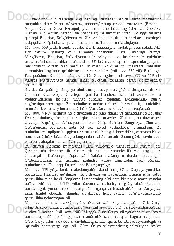 O‘zbekiston   hududlaridagi   eng   qadimgi   davlatlar   haqida   zardo‘shtiylarning
muqaddas   diniy   kitobi   «Avesto»,   ahmoniylarning   mixxat   yozuvlari   (Bexistun,
Naqshi   Rustam,   Suza,   Persepol)   yunon-rim   tarixchilarining   (Gerodot,   Gekatey,
Kurtsiy   Ruf,   Arrian,   Strabon   va   boshqalar)   ma’lumotlar   beradi.   So‘nggi   yillarda
qadimgi   Baqtriya,   So‘g’diyona   va   Xorazm   hududlarida   olib   borilgan   arxeologik
tadqiqotlar ko‘p hollarda yozma manbalar ma’lumotlarini tasdiqlaydi.
Mil.   avv.   559   yilda   Eronda   podsho   Kir   II   ahmoniylar   davlatiga   asos   soladi.   Mil.
avv.   545-540   yillarga   kelib   ahmoniy   podsholari   O‘rta   Osiyodagi   Parfiya,
Marg’iyona,   Baqtriya,   So‘g’diyona   kabi   viloyatlar   va   ko‘chmanchi   qabilalar
ustidan o‘z hukmronliklarini o‘rnatdilar. O‘rta Osiyo xalqlari bosqinchilarga qarshi
mardonavor   kurash   olib   bordilar.   Xususan,   ko‘chmanchi   massaget   qabilalari
ahmoniylarning   katta   qo‘shinlarini   tor-mor   etdilar   (mil.   avv.   530   yil).   Bu   jangda
fors   podshosi   Kir   II   ham   halok   bo‘ldi.   Shuningdek,   mil.   avv.   522   va   519-518
yillarda   Marg’iyonada   hamda   saklar   o‘lkasida   forslarga   qarshi   qo‘zg’olonlar
ko‘tariladi.
Bu   davrda   qadimgi   Baqtriya   aholisining   asosiy   mashg’uloti   dehqonchilik   edi.
Qalaimir,   Kuchuktepa,   Qiziltepa,   Qizilcha,   Bandixon   kabi   mil.   avv.VI-IV   asr
yodgorliklaridan   ko‘plab   mehnat   qurollari   topilgan.   Dehqonchilik   sun’iy
sug’orishga   asoslangan.   Bu   hududlarda   undan   tashqari   chorvachilik,   kulolchilik,
temirchilik va badiiy hunarmandchilik (Amudaryo xazinasi) ham rivojlanadi.
Mil.   avv.   VI-IV   asrlarda   So‘g’diyonada   ko‘plab   shahar   va   qishloqlar   bo‘lib,   ular
fors   podsholariga   katta-katta   soliqlar   to‘lab   turganlar.   Xususan,   bu   davrga   oid
Uzunqir,   Erqo‘rg’on,   Afrosiyob,   Lolazor,   Xo‘ja   Bo‘ston,   Sangirtepa,   Chordara,
Qo‘rg’oncha,   Ko‘ktepa   kabi   50   dan   ziyod   yodgorliklar   o‘rganilgan.   Bu
hududlardan topilgan ko‘pgina topilmalar aholining dehqonchilik, chorvachilik va
hunarmandchilik  bilan  shug’ullanganidan  dalolat   beradi. Shuningdek,  savdo-sotiq
va o‘zaro aloqalar ham ancha rivojlanadi.
Bu   davrda   Xorazm   hududlarida   ham   yirik-yirik   manzilgohlar   mavjud   edi.
Qishloqlarda   dehqonchilik,   shaharlarda   esa   hunarmandchilik   rivojlangan   edi.
Jonbosqal’a,   Ko‘zaliqir,   Tuproqqal’a   kabilar   madaniy   markazlar   hisoblangan.
O‘zbekistondagi   eng   qadimgi   mahalliy   yozuv   namunalari   ham   Xorazm
hududlaridan (Tuproqqal’a, mil. avv.IV asr) topilgan.
Mil.   avv.   329   yilga   kelib,   makedoniyalik   Iskandarning   O‘rta   Osiyoga   yurishlari
boshlandi.   Iskandar   qo‘shinlari   So‘g’diyona   va   Ustrushona   erlarida   juda   qattiq
qarshilikka   duch   keldi.   Janglarda   Iskandarning   o‘zi   ham   bir   necha   marta   yarador
bo‘ldi.   Mil.   av.   329-327   yillar   davomida   mahalliy   so‘g’diy   aholi   Spitaman
boshchiligida yunon-makedon bosqinchilariga qarshi kurash olib borib, ularga juda
katta   talafot   etkazdi.   Iskandar   qo‘shinlari   hech   qachon   So‘g’diyonadagidek
qarshilikka uchramagan edi.
Mil.   avv.   323   yilda   makedoniyalik   Iskandar   vafot   etganidan   so‘ng   O‘rta   Osiyo
erlari Salavka hukmronligi ostiga o‘tadi (mil. avv. 306 yil). Salavkiylardan bo‘lgan
Antiox   I   davrida   (mil.   avv.   280-261   yy.)   O‘rta   Osiyo   viloyatlarida   tinch   hayot
boshlanib,   qishloq   xo‘jaligi,   hunarmandchilik,   savdo-sotiq   anchagina   rivojlanadi.
O‘rta Osiyo erlari salavkiylar davlatining muhim qismi bo‘lib, harbiy-strategik va
iqtisodiy   ahamiyatga   ega   edi.   O‘rta   Osiyo   viloyatlarining   salavkiylar   davlati
21