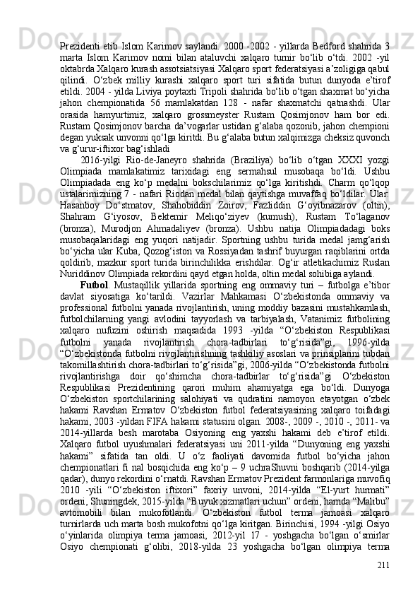 Prezidenti etib Islom Karimov saylandi. 200 -2002 - yillarda Bedford shahrida 3
marta   Islom   Karimov   nomi   bilan   ataluvchi   xalqaro   turnir   bo‘lib   o‘tdi.   202   -yil
oktabrda Xalqaro kurash assotsiatsiyasi Xalqaro sport federatsiyasi a’zoligiga qabul
qilindi.   O‘zbek   milliy   kurashi   xalqaro   sport   turi   sifatida   butun   dunyoda   e’tirof
etildi. 204 - yilda Liviya poytaxti Tripoli shahrida bo‘lib o‘tgan shaxmat bo‘yicha
jahon   chempionatida   56   mamlakatdan   128   -   nafar   shaxmatchi   qatnashdi.   Ular
orasida   hamyurtimiz,   xalqaro   grossmeyster   Rustam   Qosimjonov   ham   bor   edi.
Rustam Qosimjonov barcha da’vogarlar ustidan g‘alaba qozonib, jahon chempioni
degan yuksak unvonni qo‘lga kiritdi. Bu g‘alaba butun xalqimizga cheksiz quvonch
va g‘urur-iftixor bag‘ishladi
2016-yilgi   Rio-de-Janeyro   shahrida   (Braziliya)   bo‘lib   o‘tgan   XXXI   yozgi
Olimpiada   mamlakatimiz   tarixidagi   eng   sermahsul   musobaqa   bo‘ldi.   Ushbu
Olimpiadada   eng   ko‘p   medalni   bokschilarimiz   qo‘lga   kiritishdi.   Charm   qo‘lqop
ustalarimizning 7 - nafari Riodan medal  bilan qaytishga muvaffaq bo‘ldilar. Ular:
Hasanboy   Do‘stmatov,   Shahobiddin   Zoirov,   Fazliddin   G‘oyibnazarov   (oltin),
Shahram   G‘iyosov,   Bektemir   Meliqo‘ziyev   (kumush),   Rustam   To‘laganov
(bronza),   Murodjon   Ahmadaliyev   (bronza).   Ushbu   natija   Olimpiadadagi   boks
musobaqalaridagi   eng   yuqori   natijadir.   Sportning   ushbu   turida   medal   jamg‘arish
bo‘yicha ular  Kuba, Qozog‘iston va Rossiyadan  tashrif  buyurgan raqiblarini ortda
qoldirib,   mazkur   sport   turida   birinchilikka   erishdilar.   Og‘ir   atletikachimiz   Ruslan
Nuriddinov Olimpiada rekordini qayd etgan holda, oltin medal sohibiga aylandi.
Futbol .   Mustaqillik   yillarida   sportning   eng   ommaviy   turi   –   futbolga   e’tibor
davlat   siyosatiga   ko‘tarildi.   Vazirlar   Mahkamasi   O‘zbekistonda   ommaviy   va
professional  futbolni yanada rivojlantirish, uning moddiy bazasini mustahkamlash,
futbolchilarning   yangi   avlodini   tayyorlash   va   tarbiyalash,   Vatanimiz   futbolining
xalqaro   nufuzini   oshirish   maqsadida   1993   -yilda   “O‘zbekiston   Respublikasi
futbolni   yanada   rivojlantirish   chora-tadbirlari   to‘g‘risida”gi,   1996-yilda
“O‘zbekistonda futbolni rivojlantirishning tashkiliy asoslari va prinsiplarini tubdan
takomillashtirish chora-tadbirlari to‘g‘risida”gi, 206-yilda “O‘zbekistonda futbolni
rivojlantirishga   doir   qo‘shimcha   chora-tadbirlar   to‘g‘risida”gi   O‘zbekiston
Respublikasi   Prezidentining   qarori   muhim   ahamiyatga   ega   bo‘ldi.   Dunyoga
O‘zbekiston   sportchilarining   salohiyati   va   qudratini   namoyon   etayotgan   o‘zbek
hakami   Ravshan   Ermatov   O‘zbekiston   futbol   federatsiyasining   xalqaro   toifadagi
hakami, 203 -yildan FIFA hakami statusini olgan. 208-, 2009 -, 2010 -, 2011- va
2014-yillarda   besh   marotaba   Osiyoning   eng   yaxshi   hakami   deb   e’tirof   etildi.
Xalqaro   futbol   uyushmalari   federatsiyasi   uni   2011-yilda   “Dunyoning   eng   yaxshi
hakami”   sifatida   tan   oldi.   U   o‘z   faoliyati   davomida   futbol   bo‘yicha   jahon
chempionatlari  fi  nal  bosqichida eng  ko‘p – 9 uchraShuvni  boshqarib (2014-yilga
qadar), dunyo rekordini o‘rnatdi. Ravshan Ermatov Prezident farmonlariga muvofiq
2010   -yili   “O‘zbekiston   iftixori”   faxriy   unvoni,   2014-yilda   “El-yurt   hurmati”
ordeni, Shuningdek, 2015-yilda “Buyuk xizmatlari uchun” ordeni, hamda “Malibu”
avtomobili   bilan   mukofotlandi.   O‘zbekiston   futbol   terma   jamoasi   xalqaro
turnirlarda uch marta bosh mukofotni qo‘lga kiritgan. Birinchisi, 1994 -yilgi Osiyo
o‘yinlarida   olimpiya   terma   jamoasi,   2012-yil   17   -   yoshgacha   bo‘lgan   o‘smirlar
Osiyo   chempionati   g‘olibi,   2018-yilda   23   yoshgacha   bo‘lgan   olimpiya   terma
211 