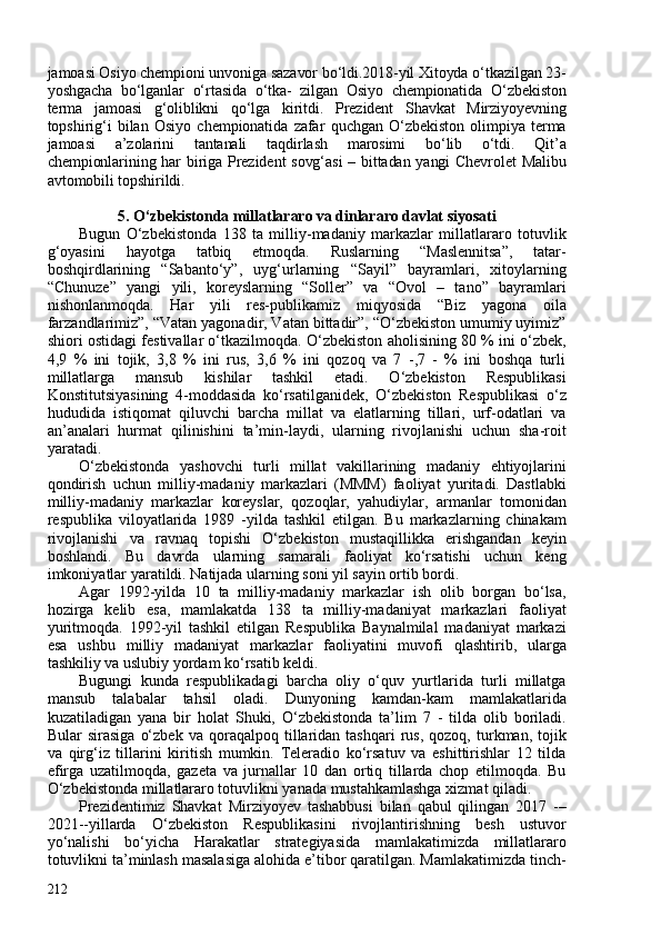 jamoasi Osiyo chempioni unvoniga sazavor bo‘ldi.2018-yil Xitoyda o‘tkazilgan 23-
yoshgacha   bo‘lganlar   o‘rtasida   o‘tka-   zilgan   Osiyo   chempionatida   O‘zbekiston
terma   jamoasi   g‘oliblikni   qo‘lga   kiritdi.   Prezident   Shavkat   Mirziyoyevning
topshirig‘i   bilan   Osiyo   chempionatida   zafar   quchgan   O‘zbekiston   olimpiya   terma
jamoasi   a’zolarini   tantanali   taqdirlash   marosimi   bo‘lib   o‘tdi.   Qit’a
chempionlarining har biriga Prezident sovg‘asi  – bittadan yangi Chevrolet  Malibu
avtomobili topshirildi.
5. O‘zbekistonda millatlararo va dinlararo davlat siyosati
Bugun   O‘zbekistonda   138   ta   milliy-madaniy   markazlar   millatlararo   totuvlik
g‘oyasini   hayotga   tatbiq   etmoqda.   Ruslarning   “Maslennitsa”,   tatar-
boshqirdlarining   “Sabanto‘y”,   uyg‘urlarning   “Sayil”   bayramlari,   xitoylarning
“Chunuze”   yangi   yili,   koreyslarning   “Soller”   va   “Ovol   –   tano”   bayramlari
nishonlanmoqda.   Har   yili   res-publikamiz   miqyosida   “Biz   yagona   oila
farzandlarimiz”, “Vatan yagonadir, Vatan bittadir”, “O‘zbekiston umumiy uyimiz”
shiori ostidagi festivallar o‘tkazilmoqda. O‘zbekiston aholisining 80 % ini o‘zbek,
4,9   %   ini   tojik,   3,8   %   ini   rus,   3,6   %   ini   qozoq   va   7   -,7   -   %   ini   boshqa   turli
millatlarga   mansub   kishilar   tashkil   etadi.   O‘zbekiston   Respublikasi
Konstitutsiyasining   4-moddasida   ko‘rsatilganidek,   O‘zbekiston   Respublikasi   o‘z
hududida   istiqomat   qiluvchi   barcha   millat   va   elatlarning   tillari,   urf-odatlari   va
an’analari   hurmat   qilinishini   ta’min-laydi,   ularning   rivojlanishi   uchun   sha-roit
yaratadi. 
O‘zbekistonda   yashovchi   turli   millat   vakillarining   madaniy   ehtiyojlarini
qondirish   uchun   milliy-madaniy   markazlari   (MMM)   faoliyat   yuritadi.   Dastlabki
milliy-madaniy   markazlar   koreyslar,   qozoqlar,   yahudiylar,   armanlar   tomonidan
respublika   viloyatlarida   1989   -yilda   tashkil   etilgan.   Bu   markazlarning   chinakam
rivojlanishi   va   ravnaq   topishi   O‘zbekiston   mustaqillikka   erishgandan   keyin
boshlandi.   Bu   davrda   ularning   samarali   faoliyat   ko‘rsatishi   uchun   keng
imkoniyatlar yaratildi. Natijada ularning soni yil sayin ortib bordi.
Agar   1992-yilda   10   ta   milliy-madaniy   markazlar   ish   olib   borgan   bo‘lsa,
hozirga   kelib   esa,   mamlakatda   138   ta   milliy-madaniyat   markazlari   faoliyat
yuritmoqda.   1992-yil   tashkil   etilgan   Respublika   Baynalmilal   madaniyat   markazi
esa   ushbu   milliy   madaniyat   markazlar   faoliyatini   muvofi   qlashtirib,   ularga
tashkiliy va uslubiy yordam ko‘rsatib keldi. 
Bugungi   kunda   respublikadagi   barcha   oliy   o‘quv   yurtlarida   turli   millatga
mansub   talabalar   tahsil   oladi.   Dunyoning   kamdan-kam   mamlakatlarida
kuzatiladigan   yana   bir   holat   Shuki,   O‘zbekistonda   ta’lim   7   -   tilda   olib   boriladi.
Bular   sirasiga   o‘zbek   va   qoraqalpoq   tillaridan   tashqari   rus,   qozoq,   turkman,   tojik
va   qirg‘iz   tillarini   kiritish   mumkin.   Teleradio   ko‘rsatuv   va   eshittirishlar   12   tilda
efirga   uzatilmoqda,   gazeta   va   jurnallar   10   dan   ortiq   tillarda   chop   etilmoqda.   Bu
O‘zbekistonda millatlararo totuvlikni yanada mustahkamlashga xizmat qiladi.
Prezidentimiz   Shavkat   Mirziyoyev   tashabbusi   bilan   qabul   qilingan   2017   -–
2021--yillarda   O‘zbekiston   Respublikasini   rivojlantirishning   besh   ustuvor
yo‘nalishi   bo‘yicha   Harakatlar   strategiyasida   mamlakatimizda   millatlararo
totuvlikni ta’minlash masalasiga alohida e’tibor qaratilgan. Mamlakatimizda tinch-
212 