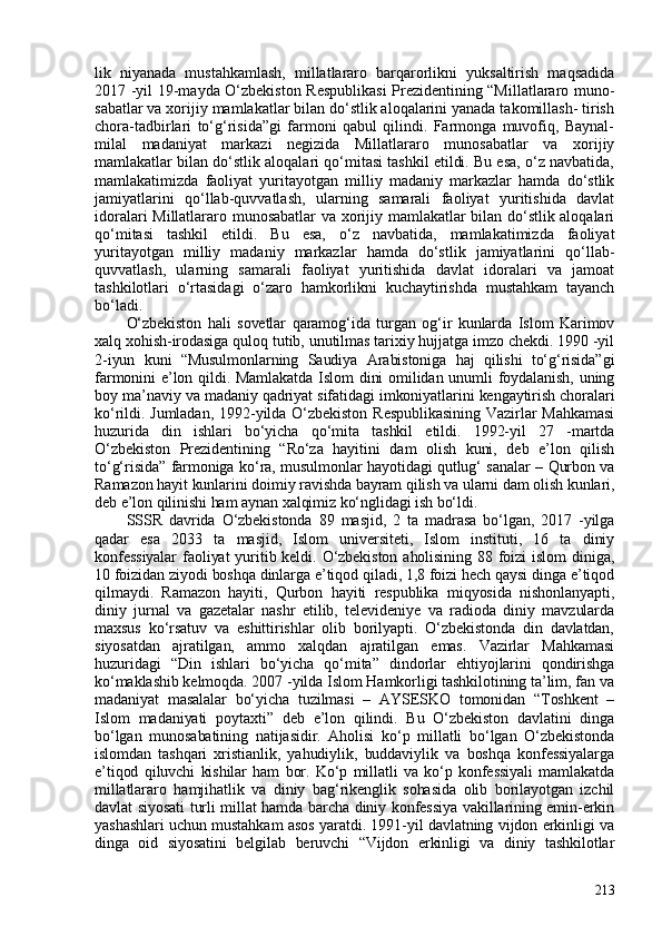 lik   niyanada   mustahkamlash,   millatlararo   barqarorlikni   yuksaltirish   maqsadida
2017 -yil 19-mayda O‘zbekiston Respublikasi  Prezidentining “Millatlararo muno-
sabatlar va xorijiy mamlakatlar bilan do‘stlik aloqalarini yanada takomillash- tirish
chora-tadbirlari   to‘g‘risida”gi   farmoni   qabul   qilindi.   Farmonga   muvofiq,   Baynal-
milal   madaniyat   markazi   negizida   Millatlararo   munosabatlar   va   xorijiy
mamlakatlar bilan do‘stlik aloqalari qo‘mitasi tashkil etildi. Bu esa, o‘z navbatida,
mamlakatimizda   faoliyat   yuritayotgan   milliy   madaniy   markazlar   hamda   do‘stlik
jamiyatlarini   qo‘llab-quvvatlash,   ularning   samarali   faoliyat   yuritishida   davlat
idoralari Millatlararo munosabatlar va xorijiy mamlakatlar bilan do‘stlik aloqalari
qo‘mitasi   tashkil   etildi.   Bu   esa,   o‘z   navbatida,   mamlakatimizda   faoliyat
yuritayotgan   milliy   madaniy   markazlar   hamda   do‘stlik   jamiyatlarini   qo‘llab-
quvvatlash,   ularning   samarali   faoliyat   yuritishida   davlat   idoralari   va   jamoat
tashkilotlari   o‘rtasidagi   o‘zaro   hamkorlikni   kuchaytirishda   mustahkam   tayanch
bo‘ladi.
O‘zbekiston   hali   sovetlar   qaramog‘ida   turgan   og‘ir   kunlarda   Islom   Karimov
xalq xohish-irodasiga quloq tutib, unutilmas tarixiy hujjatga imzo chekdi. 1990 -yil
2-iyun   kuni   “Musulmonlarning   Saudiya   Arabistoniga   haj   qilishi   to‘g‘risida”gi
farmonini e’lon qildi. Mamlakatda Islom  dini omilidan unumli foydalanish, uning
boy ma’naviy va madaniy qadriyat sifatidagi imkoniyatlarini kengaytirish choralari
ko‘rildi.   Jumladan,   1992-yilda   O‘zbekiston   Respublikasining   Vazirlar   Mahkamasi
huzurida   din   ishlari   bo‘yicha   qo‘mita   tashkil   etildi.   1992-yil   27   -martda
O‘zbekiston   Prezidentining   “Ro‘za   hayitini   dam   olish   kuni,   deb   e’lon   qilish
to‘g‘risida” farmoniga ko‘ra, musulmonlar hayotidagi qutlug‘ sanalar – Qurbon va
Ramazon hayit kunlarini doimiy ravishda bayram qilish va ularni dam olish kunlari,
deb e’lon qilinishi ham aynan xalqimiz ko‘nglidagi ish bo‘ldi. 
SSSR   davrida   O‘zbekistonda   89   masjid,   2   ta   madrasa   bo‘lgan,   2017   -yilga
qadar   esa   2033   ta   masjid,   Islom   universiteti,   Islom   instituti,   16   ta   diniy
konfessiyalar   faoliyat  yuritib keldi. O‘zbekiston  aholisining  88  foizi  islom   diniga,
10 foizidan ziyodi boshqa dinlarga e’tiqod qiladi, 1,8 foizi hech qaysi dinga e’tiqod
qilmaydi.   Ramazon   hayiti,   Qurbon   hayiti   respublika   miqyosida   nishonlanyapti,
diniy   jurnal   va   gazetalar   nashr   etilib,   televideniye   va   radioda   diniy   mavzularda
maxsus   ko‘rsatuv   va   eshittirishlar   olib   borilyapti.   O‘zbekistonda   din   davlatdan,
siyosatdan   ajratilgan,   ammo   xalqdan   ajratilgan   emas.   Vazirlar   Mahkamasi
huzuridagi   “Din   ishlari   bo‘yicha   qo‘mita”   dindorlar   ehtiyojlarini   qondirishga
ko‘maklashib kelmoqda. 207 -yilda Islom Hamkorligi tashkilotining ta’lim, fan va
madaniyat   masalalar   bo‘yicha   tuzilmasi   –   AYSESKO   tomonidan   “Toshkent   –
Islom   madaniyati   poytaxti”   deb   e’lon   qilindi.   Bu   O‘zbekiston   davlatini   dinga
bo‘lgan   munosabatining   natijasidir.   Aholisi   ko‘p   millatli   bo‘lgan   O‘zbekistonda
islomdan   tashqari   xristianlik,   yahudiylik,   buddaviylik   va   boshqa   konfessiyalarga
e’tiqod   qiluvchi   kishilar   ham   bor.   Ko‘p   millatli   va   ko‘p   konfessiyali   mamlakatda
millatlararo   hamjihatlik   va   diniy   bag‘rikenglik   sohasida   olib   borilayotgan   izchil
davlat siyosati turli millat hamda barcha diniy konfessiya vakillarining emin-erkin
yashashlari uchun mustahkam asos yaratdi. 1991-yil davlatning vijdon erkinligi va
dinga   oid   siyosatini   belgilab   beruvchi   “Vijdon   erkinligi   va   diniy   tashkilotlar
213 