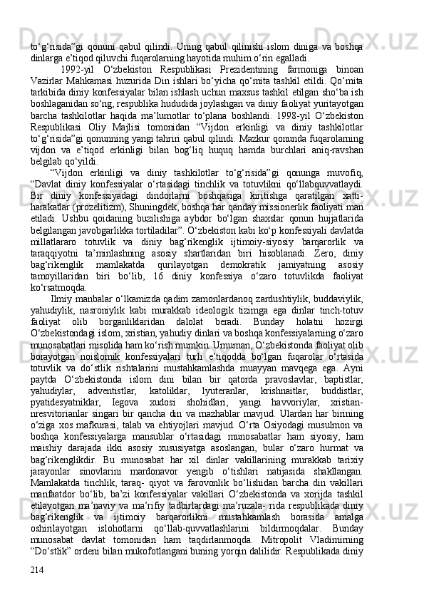 to‘g‘risida”gi   qonuni   qabul   qilindi.   Uning   qabul   qilinishi   islom   diniga   va   boshqa
dinlarga e’tiqod qiluvchi fuqarolarning hayotida muhim o‘rin egalladi. 
1992-yil   O‘zbekiston   Respublikasi   Prezidentining   farmoniga   binoan
Vazirlar   Mahkamasi   huzurida   Din   ishlari   bo‘yicha   qo‘mita   tashkil   etildi.  Qo‘mita
tarkibida diniy konfessiyalar bilan ishlash uchun maxsus tashkil etilgan sho‘ba ish
boshlaganidan so‘ng, respublika hududida joylashgan va diniy faoliyat yuritayotgan
barcha   tashkilotlar   haqida   ma’lumotlar   to‘plana   boshlandi.   1998-yil   O‘zbekiston
Respublikasi   Oliy   Majlisi   tomonidan   “Vijdon   erkinligi   va   diniy   tashkilotlar
to‘g‘risida”gi qonunning yangi tahriri qabul qilindi. Mazkur qonunda fuqarolarning
vijdon   va   e’tiqod   erkinligi   bilan   bog‘liq   huquq   hamda   burchlari   aniq-ravshan
belgilab qo‘yildi. 
“Vijdon   erkinligi   va   diniy   tashkilotlar   to‘g‘risida”gi   qonunga   muvofiq,
“Davlat   diniy   konfessiyalar   o‘rtasidagi   tinchlik   va   totuvlikni   qo‘llabquvvatlaydi.
Bir   diniy   konfessiyadagi   dindorlarni   boshqasiga   kiritishga   qaratilgan   xatti-
harakatlar (prozelitizm), Shuningdek, boshqa har qanday missionerlik faoliyati man
etiladi.   Ushbu   qoidaning   buzilishiga   aybdor   bo‘lgan   shaxslar   qonun   hujjatlarida
belgilangan javobgarlikka tortiladilar”. O‘zbekiston kabi ko‘p konfessiyali davlatda
millatlararo   totuvlik   va   diniy   bag‘rikenglik   ijtimoiy-siyosiy   barqarorlik   va
taraqqiyotni   ta’minlashning   asosiy   shartlaridan   biri   hisoblanadi.   Zero,   diniy
bag‘rikenglik   mamlakatda   qurilayotgan   demokratik   jamiyatning   asosiy
tamoyillaridan   biri   bo‘lib,   16   diniy   konfessiya   o‘zaro   totuvlikda   faoliyat
ko‘rsatmoqda. 
Ilmiy manbalar o‘lkamizda qadim zamonlardanoq zardushtiylik, buddaviylik,
yahudiylik,   nasroniylik   kabi   murakkab   ideologik   tizimga   ega   dinlar   tinch-totuv
faoliyat   olib   borganliklaridan   dalolat   beradi.   Bunday   holatni   hozirgi
O‘zbekistondagi islom, xristian, yahudiy dinlari va boshqa konfessiyalarning o‘zaro
munosabatlari misolida ham ko‘rish mumkin. Umuman, O‘zbekistonda faoliyat olib
borayotgan   noislomik   konfessiyalari   turli   e’tiqodda   bo‘lgan   fuqarolar   o‘rtasida
totuvlik   va   do‘stlik   rishtalarini   mustahkamlashda   muayyan   mavqega   ega.   Ayni
paytda   O‘zbekistonda   islom   dini   bilan   bir   qatorda   pravoslavlar,   baptistlar,
yahudiylar,   adventistlar,   katoliklar,   lyuteranlar,   krishnaitlar,   buddistlar,
pyatidesyatniklar,   Iegova   xudosi   shohidlari,   yangi   havvoriylar,   xristian-
nresvitorianlar   singari   bir   qancha   din   va   mazhablar   mavjud.   Ulardan   har   birining
o‘ziga   xos   mafkurasi,   talab   va   ehtiyojlari   mavjud.   O‘rta   Osiyodagi   musulmon   va
boshqa   konfessiyalarga   mansublar   o‘rtasidagi   munosabatlar   ham   siyosiy,   ham
maishiy   darajada   ikki   asosiy   xususiyatga   asoslangan,   bular   o‘zaro   hurmat   va
bag‘rikenglikdir.   Bu   munosabat   har   xil   dinlar   vakillarining   murakkab   tarixiy
jarayonlar   sinovlarini   mardonavor   yengib   o‘tishlari   natijasida   shakllangan.
Mamlakatda   tinchlik,   taraq-   qiyot   va   farovonlik   bo‘lishidan   barcha   din   vakillari
manfaatdor   bo‘lib,   ba’zi   konfessiyalar   vakillari   O‘zbekistonda   va   xorijda   tashkil
etilayotgan   ma’naviy   va   ma’rifiy   tadbirlardagi   ma’ruzala-   rida   respublikada   diniy
bag‘rikenglik   va   ijtimoiy   barqarorlikni   mustahkamlash   borasida   amalga
oshirilayotgan   islohotlarni   qo‘llab-quvvatlashlarini   bildirmoqdalar.   Bunday
munosabat   davlat   tomonidan   ham   taqdirlanmoqda.   Mitropolit   Vladimirning
“Do‘stlik” ordeni bilan mukofotlangani buning yorqin dalilidir. Respublikada diniy
214 