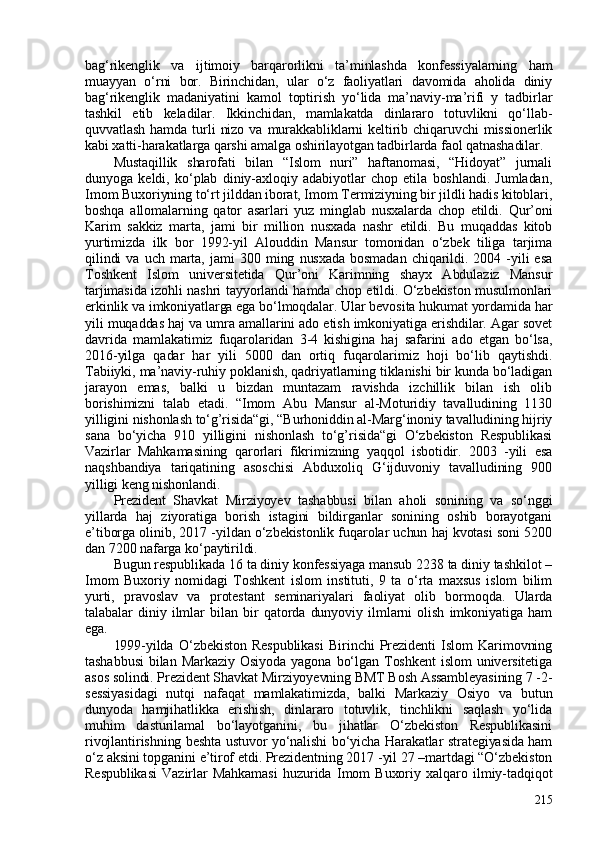 bag‘rikenglik   va   ijtimoiy   barqarorlikni   ta’minlashda   konfessiyalarning   ham
muayyan   o‘rni   bor.   Birinchidan,   ular   o‘z   faoliyatlari   davomida   aholida   diniy
bag‘rikenglik   madaniyatini   kamol   toptirish   yo‘lida   ma’naviy-ma’rifi   y   tadbirlar
tashkil   etib   keladilar.   Ikkinchidan,   mamlakatda   dinlararo   totuvlikni   qo‘llab-
quvvatlash   hamda  turli   nizo  va  murakkabliklarni   keltirib  chiqaruvchi  missionerlik
kabi xatti-harakatlarga qarshi amalga oshirilayotgan tadbirlarda faol qatnashadilar.
Mustaqillik   sharofati   bilan   “Islom   nuri”   haftanomasi,   “Hidoyat”   jurnali
dunyoga   keldi,   ko‘plab   diniy-axloqiy   adabiyotlar   chop   etila   boshlandi.   Jumladan,
Imom Buxoriyning to‘rt jilddan iborat, Imom Termiziyning bir jildli hadis kitoblari,
boshqa   allomalarning   qator   asarlari   yuz   minglab   nusxalarda   chop   etildi.   Qur’oni
Karim   sakkiz   marta,   jami   bir   million   nusxada   nashr   etildi.   Bu   muqaddas   kitob
yurtimizda   ilk   bor   1992-yil   Alouddin   Mansur   tomonidan   o‘zbek   tiliga   tarjima
qilindi   va   uch   marta,   jami   30   ming   nusxada   bosmadan   chiqarildi.   204   -yili   esa
Toshkent   Islom   universitetida   Qur’oni   Karimning   shayx   Abdulaziz   Mansur
tarjimasida izohli nashri tayyorlandi hamda chop etildi. O‘zbekiston musulmonlari
erkinlik va imkoniyatlarga ega bo‘lmoqdalar. Ular bevosita hukumat yordamida har
yili muqaddas haj va umra amallarini ado etish imkoniyatiga erishdilar. Agar sovet
davrida   mamlakatimiz   fuqarolaridan   3-4   kishigina   haj   safarini   ado   etgan   bo‘lsa,
2016-yilga   qadar   har   yili   500   dan   ortiq   fuqarolarimiz   hoji   bo‘lib   qaytishdi.
Tabiiyki, ma’naviy-ruhiy poklanish, qadriyatlarning tiklanishi bir kunda bo‘ladigan
jarayon   emas,   balki   u   bizdan   muntazam   ravishda   izchillik   bilan   ish   olib
borishimizni   talab   etadi.   “Imom   Abu   Mansur   al-Moturidiy   tavalludining   1130
yilligini nishonlash to‘g’risida“gi, “Burhoniddin al-Marg‘inoniy tavalludining hijriy
sana   bo‘yicha   910   yilligini   nishonlash   to‘g’risida“gi   O‘zbekiston   Respublikasi
Vazirlar   Mahkamasining   qarorlari   fikrimizning   yaqqol   isbotidir.   2003   -yili   esa
naqshbandiya   tariqatining   asoschisi   Abduxoliq   G‘ijduvoniy   tavalludining   900
yilligi keng nishonlandi. 
Prezident   Shavkat   Mirziyoyev   tashabbusi   bilan   aholi   sonining   va   so‘nggi
yillarda   haj   ziyoratiga   borish   istagini   bildirganlar   sonining   oshib   borayotgani
e’tiborga olinib, 2017 -yildan o‘zbekistonlik fuqarolar uchun haj kvotasi soni 520
dan 7200 nafarga ko‘paytirildi.
Bugun respublikada 16 ta diniy konfessiyaga mansub 2238 ta diniy tashkilot –
Imom   Buxoriy   nomidagi   Toshkent   islom   instituti,   9   ta   o‘rta   maxsus   islom   bilim
yurti,   pravoslav   va   protestant   seminariyalari   faoliyat   olib   bormoqda.   Ularda
talabalar   diniy   ilmlar   bilan   bir   qatorda   dunyoviy   ilmlarni   olish   imkoniyatiga   ham
ega.
1999-yilda   O‘zbekiston   Respublikasi   Birinchi   Prezidenti   Islom   Karimovning
tashabbusi   bilan  Markaziy   Osiyoda   yagona  bo‘lgan   Toshkent   islom   universitetiga
asos solindi. Prezident Shavkat Mirziyoyevning BMT Bosh Assambleyasining 7 -2-
sessiyasidagi   nutqi   nafaqat   mamlakatimizda,   balki   Markaziy   Osiyo   va   butun
dunyoda   hamjihatlikka   erishish,   dinlararo   totuvlik,   tinchlikni   saqlash   yo‘lida
muhim   dasturilamal   bo‘layotganini,   bu   jihatlar   O‘zbekiston   Respublikasini
rivojlantirishning beshta ustuvor yo‘nalishi bo‘yicha Harakatlar strategiyasida ham
o‘z aksini topganini e’tirof etdi. Prezidentning 2017 -yil 27 –martdagi “O‘zbekiston
Respublikasi   Vazirlar   Mahkamasi   huzurida   Imom   Buxoriy   xalqaro   ilmiy-tadqiqot
215 