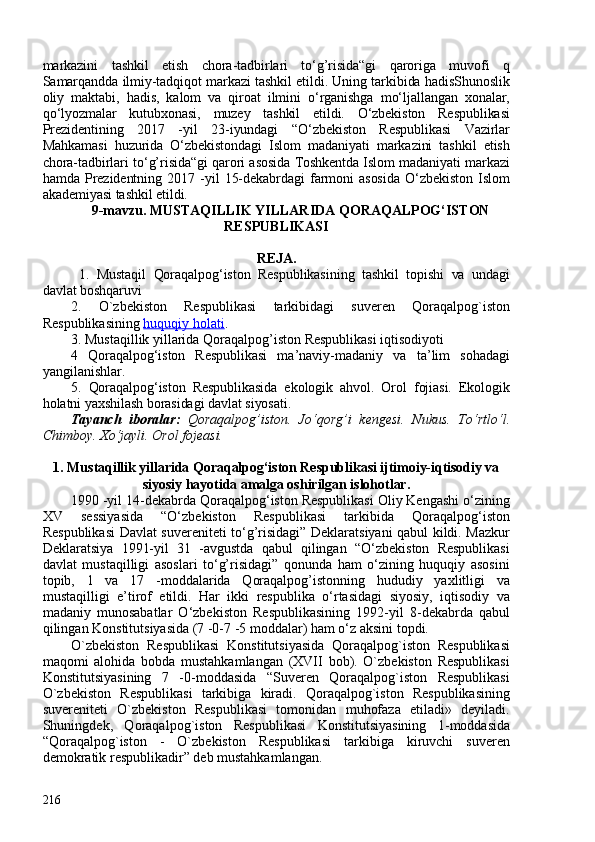 markazini   tashkil   etish   chora-tadbirlari   to‘g’risida“gi   qaroriga   muvofi   q
Samarqandda ilmiy-tadqiqot markazi tashkil etildi. Uning tarkibida hadisShunoslik
oliy   maktabi,   hadis,   kalom   va   qiroat   ilmini   o‘rganishga   mo‘ljallangan   xonalar,
qo‘lyozmalar   kutubxonasi,   muzey   tashkil   etildi.   O‘zbekiston   Respublikasi
Prezidentining   2017   -yil   23-iyundagi   “O‘zbekiston   Respublikasi   Vazirlar
Mahkamasi   huzurida   O‘zbekistondagi   Islom   madaniyati   markazini   tashkil   etish
chora-tadbirlari to‘g’risida“gi qarori asosida Toshkentda Islom madaniyati markazi
hamda   Prezidentning   2017   -yil   15-dekabrdagi   farmoni   asosida   O‘zbekiston   Islom
akademiyasi tashkil etildi.
9-mavzu.  MUSTAQILLIK YILLARIDA QORAQALPOG‘ISTON
RESPUBLIKASI
REJA.
  1.   Mustaqil   Qoraqalpog‘iston   Respublikasi ning   tashkil   topishi   va   undagi
davlat boshqaruvi
2.   O`zbekiston   Respublikasi   tarkibidagi   suveren   Qoraqalpog`iston
Respublikasining  huquqiy holati .
3. Mustaqillik yillarida Qoraqalpog’iston Respublikasi iqtisodiyoti
4   Qoraqalpog‘iston   Respublikasi   m a’naviy-madaniy   va   ta’lim   sohadagi
yangilanishlar.  
5.   Qoraqalpog‘iston   Respublikasida   ekologik   ahvol.   Orol   fojiasi.   Ekologik
holatni yaxshilash borasidagi davlat siyosati.
Tayanch   iboralar:   Qoraqalpog’iston.   Jo‘qorg’i   kengesi.   Nukus.   To‘rtlo‘l.
Chimboy. Xo‘jayli. Orol fojeasi.
1. Mustaqillik yillarida Qoraqalpog‘iston Respublikasi ijtimoiy-iqtisodiy va
siyosiy hayotida amalga oshirilgan islohotlar.
1990 -yil 14-dekabrda Qoraqalpog‘iston Respublikasi Oliy Kengashi o‘zining
XV   sessiyasida   “O‘zbekiston   Respublikasi   tarkibida   Qoraqalpog‘iston
Respublikasi Davlat suvereniteti to‘g’risidagi” Deklaratsiyani qabul kildi. Mazkur
Deklaratsiya   1991-yil   31   -avgustda   qabul   qilingan   “O‘zbekiston   Respublikasi
davlat   mustaqilligi   asoslari   to‘g’risidagi”   qonunda   ham   o‘zining   huquqiy   asosini
topib,   1   va   17   -moddalarida   Qoraqalpog’istonning   hududiy   yaxlitligi   va
mustaqilligi   e’tirof   etildi.   Har   ikki   respublika   o‘rtasidagi   siyosiy,   iqtisodiy   va
madaniy   munosabatlar   O‘zbekiston   Respublikasining   1992-yil   8-dekabrda   qabul
qilingan Konstitutsiyasida (7 -0-7 -5 moddalar) ham o‘z aksini topdi.
O`zbekiston   Respublikasi   Konstitutsiyasida   Qoraqalpog`iston   Respublikasi
maqomi   alohida   bobda   mustahkamlangan   (XVII   bob).   O`zbekiston   Respublikasi
Konstitutsiyasining   7   -0-moddasida   “Suveren   Qoraqalpog`iston   Respublikasi
O`zbekiston   Respublikasi   tarkibiga   kiradi.   Qoraqalpog`iston   Respublikasining
suvereniteti   O`zbekiston   Respublikasi   tomonidan   muhofaza   etiladi»   deyiladi.
Shuningdek,   Qoraqalpog`iston   Respublikasi   Konstitutsiyasining   1-moddasida
“Qoraqalpog`iston   -   O`zbekiston   Respublikasi   tarkibiga   kiruvchi   suveren
demokratik respublikadir” deb mustahkamlangan.
216 