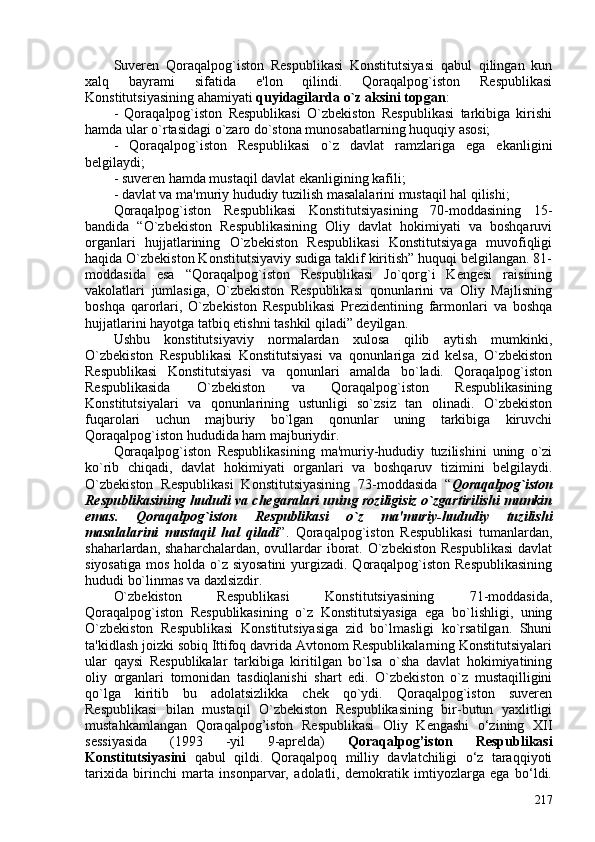 Suveren   Qoraqalpog`iston   Respublikasi   Konstitutsiyasi   qabul   qilingan   kun
xalq   bayrami   sifatida   e'lon   qilindi.   Qoraqalpog`iston   Respublikasi
Konstitutsiyasining ahamiyati  quyidagilarda o`z aksini topgan :
-   Qoraqalpog`iston   Respublikasi   O`zbekiston   Respublikasi   tarkibiga   kirishi
hamda ular o`rtasidagi o`zaro do`stona munosabatlarning huquqiy asosi;
-   Qoraqalpog`iston   Respublikasi   o`z   davlat   ramzlariga   ega   ekanligini
belgilaydi;
- suveren hamda mustaqil davlat ekanligining kafili;
- davlat va ma'muriy hududiy tuzilish masalalarini mustaqil hal qilishi;
Qoraqalpog`iston   Respublikasi   Konstitutsiyasining   70-moddasining   15-
bandida   “O`zbekiston   Respublikasining   Oliy   davlat   hokimiyati   va   boshqaruvi
organlari   hujjatlarining   O`zbekiston   Respublikasi   Konstitutsiyaga   muvofiqligi
haqida O`zbekiston Konstitutsiyaviy sudiga taklif kiritish” huquqi belgilangan. 81-
moddasida   esa   “Qoraqalpog`iston   Respublikasi   Jo`qorg`i   Kengesi   raisining
vakolatlari   jumlasiga,   O`zbekiston   Respublikasi   qonunlarini   va   Oliy   Majlisning
boshqa   qarorlari,   O`zbekiston   Respublikasi   Prezidentining   farmonlari   va   boshqa
hujjatlarini hayotga tatbiq etishni tashkil qiladi” deyilgan.
Ushbu   konstitutsiyaviy   normalardan   xulosa   qilib   aytish   mumkinki,
O`zbekiston   Respublikasi   Konstitutsiyasi   va   qonunlariga   zid   kelsa,   O`zbekiston
Respublikasi   Konstitutsiyasi   va   qonunlari   amalda   bo`ladi.   Qoraqalpog`iston
Respublikasida   O`zbekiston   va   Qoraqalpog`iston   Respublikasining
Konstitutsiyalari   va   qonunlarining   ustunligi   so`zsiz   tan   olinadi.   O`zbekiston
fuqarolari   uchun   majburiy   bo`lgan   qonunlar   uning   tarkibiga   kiruvchi
Qoraqalpog`iston hududida ham majburiydir.
Qoraqalpog`iston   Respublikasining   ma'muriy-hududiy   tuzilishini   uning   o`zi
ko`rib   chiqadi,   davlat   hokimiyati   organlari   va   boshqaruv   tizimini   belgilaydi.
O`zbekiston   Respublikasi   Konstitutsiyasining   73-moddasida   “ Qoraqalpog`iston
Respublikasining hududi va chegaralari uning roziligisiz o`zgartirilishi mumkin
emas.   Qoraqalpog`iston   Respublikasi   o`z   ma'muriy-hududiy   tuzilishi
masalalarini   mustaqil   hal   qiladi ”.   Qoraqalpog`iston   Respublikasi   tumanlardan,
shaharlardan, shaharchalardan,  ovullardar  iborat.  O`zbekiston  Respublikasi  davlat
siyosatiga mos holda o`z siyosatini  yurgizadi. Qoraqalpog`iston Respublikasining
hududi bo`linmas va daxlsizdir.
O`zbekiston   Respublikasi   Konstitutsiyasining   71-moddasida,
Qoraqalpog`iston   Respublikasining   o`z   Konstitutsiyasiga   ega   bo`lishligi,   uning
O`zbekiston   Respublikasi   Konstitutsiyasiga   zid   bo`lmasligi   ko`rsatilgan.   Shuni
ta'kidlash joizki sobiq Ittifoq davrida Avtonom Respublikalarning Konstitutsiyalari
ular   qaysi   Respublikalar   tarkibiga   kiritilgan   bo`lsa   o`sha   davlat   hokimiyatining
oliy   organlari   tomonidan   tasdiqlanishi   shart   edi.   O`zbekiston   o`z   mustaqilligini
qo`lga   kiritib   bu   adolatsizlikka   chek   qo`ydi.   Qoraqalpog`iston   suveren
Respublikasi   bilan   mustaqil   O`zbekiston   Respublikasining   bir-butun   yaxlitligi
mustahkamlangan   Qoraqalpog’iston   Respublikasi   Oliy   Kengashi   o‘zining   XII
sessiyasida   (1993   -yil   9-aprelda)   Qoraqalpog’iston   Respublikasi
Konstitutsiyasini   qabul   qildi.   Qoraqalpoq   milliy   davlatchiligi   o‘z   taraqqiyoti
tarixida   birinchi   marta   insonparvar,   adolatli,   demokratik   imtiyozlarga   ega   bo‘ldi.
217 