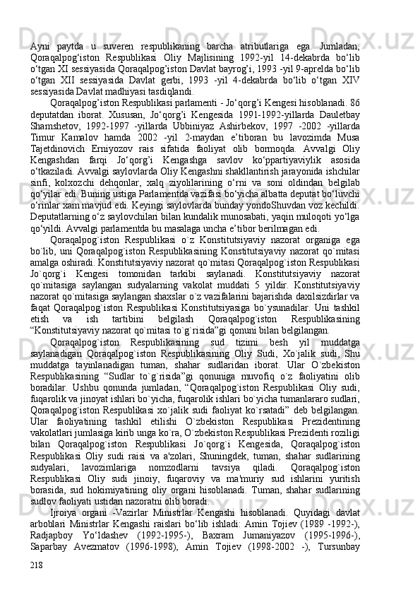 Ayni   paytda   u   suveren   respublikaning   barcha   atributlariga   ega.   Jumladan,
Qoraqalpog‘iston   Respublikasi   Oliy   Majlisining   1992-yil   14-dekabrda   bo‘lib
o‘tgan XI sessiyasida Qoraqalpog’iston Davlat bayrog’i, 1993 -yil 9-aprelda bo‘lib
o‘tgan   XII   sessiyasida   Davlat   gerbi,   1993   -yil   4-dekabrda   bo‘lib   o‘tgan   XIV
sessiyasida Davlat madhiyasi tasdiqlandi.
Qoraqalpog’iston Respublikasi parlamenti - Jo‘qorg’i Kengesi hisoblanadi. 86
deputatdan   iborat.   Xususan,   Jo‘qorg’i   Kengesida   1991-1992-yillarda   Dauletbay
Shamshetov,   1992-1997   -yillarda   Ubbiniyaz   Ashirbekov,   1997   -202   -yillarda
Timur   Kamalov   hamda   202   -yil   2-maydan   e’tiboran   bu   lavozimda   Musa
Tajetdinovich   Erniyozov   rais   sifatida   faoliyat   olib   bormoqda.   Avvalgi   Oliy
Kengashdan   farqi   Jo‘qorg’i   Kengashga   savlov   ko‘ppartiyaviylik   asosida
o‘tkaziladi. Avvalgi saylovlarda Oliy Kengashni shakllantirish jarayonida ishchilar
sinfi,   kolxozchi   dehqonlar,   xalq   ziyolilarining   o‘rni   va   soni   oldindan   belgilab
qo‘yilar edi. Buning ustiga Parlamentda vazifasi bo‘yicha albatta deputat bo‘luvchi
o‘rinlar xam mavjud edi. Keyingi saylovlarda bunday yondoShuvdan voz kechildi.
Deputatlarning o‘z saylovchilari bilan kundalik munosabati, yaqin muloqoti yo‘lga
qo‘yildi. Avvalgi parlamentda bu masalaga uncha e’tibor berilmagan edi. 
Qoraqalpog`iston   Respublikasi   o`z   Konstitutsiyaviy   nazorat   organiga   ega
bo`lib,   uni   Qoraqalpog`iston   Respublikasining   Konstitutsiyaviy   nazorat   qo`mitasi
amalga oshiradi. Konstitutsiyaviy nazorat qo`mitasi Qoraqalpog`iston Respublikasi
Jo`qorg`i   Kengesi   tomonidan   tarkibi   saylanadi.   Konstitutsiyaviy   nazorat
qo`mitasiga   saylangan   sudyalarning   vakolat   muddati   5   yildir.   Konstitutsiyaviy
nazorat qo`mitasiga saylangan shaxslar o`z vazifalarini bajarishda daxilsizdirlar va
faqat   Qoraqalpog`iston   Respublikasi   Konstitutsiyasiga   bo`ysunadilar.   Uni   tashkil
etish   va   ish   tartibini   belgilash   Qoraqalpog`iston   Respublikasining
“Konstitutsiyaviy nazorat qo`mitasi to`g`risida”gi qonuni bilan belgilangan.
Qoraqalpog`iston   Respublikasining   sud   tizimi   besh   yil   muddatga
saylanadigan   Qoraqalpog`iston   Respublikasining   Oliy   Sudi,   Xo`jalik   sudi,   Shu
muddatga   tayinlanadigan   tuman,   shahar   sudlaridan   iborat.   Ular   O`zbekiston
Respublikasining   “Sudlar   to`g`risida”gi   qonuniga   muvofiq   o`z   faoliyatini   olib
boradilar.   Ushbu   qonunda   jumladan,   “Qoraqalpog`iston   Respublikasi   Oliy   sudi,
fuqarolik va jinoyat ishlari bo`yicha, fuqarolik ishlari bo`yicha tumanlararo sudlari,
Qoraqalpog`iston   Respublikasi   xo`jalik   sudi   faoliyat   ko`rsatadi”   deb   belgilangan.
Ular   faoliyatining   tashkil   etilishi   O`zbekiston   Respublikasi   Prezidentining
vakolatlari jumlasiga kirib unga ko`ra, O`zbekiston Respublikasi Prezidenti roziligi
bilan   Qoraqalpog`iston   Respublikasi   Jo`qorg`i   Kengesida,   Qoraqalpog`iston
Respublikasi   Oliy   sudi   raisi   va   a'zolari,   Shuningdek,   tuman,   shahar   sudlarining
sudyalari,   lavozimlariga   nomzodlarni   tavsiya   qiladi.   Qoraqalpog`iston
Respublikasi   Oliy   sudi   jinoiy,   fuqaroviy   va   ma'muriy   sud   ishlarini   yuritish
borasida,   sud   hokimiyatining   oliy   organi   hisoblanadi.   Tuman,   shahar   sudlarining
sudlov faoliyati ustidan nazoratni olib boradi.
Ijroiya   organi   -Vazirlar   Ministrlar   Kengashi   hisoblanadi.   Quyidagi   davlat
arboblari   Ministrlar   Kengashi   raislari   bo‘lib   ishladi:   Amin   Tojiev   (1989   -1992-),
Radjapboy   Yo‘ldashev   (1992-1995-),   Baxram   Jumaniyazov   (1995-1996-),
Saparbay   Avezmatov   (1996-1998),   Amin   Tojiev   (1998-202   -),   Tursunbay
218 