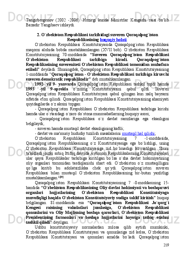 Tangirbergenov   (202   -206).   Hozirgi   kunda   Ministrlar   Kengashi   raisi   bo‘lib
Baxadir Yangibaev ishlaydi.
2. O`zbekiston Respublikasi tarkibidagi suveren Qoraqalpog`iston
Respublikasining  huquqiy holati .
O`zbekiston   Respublikasi   Konstitutsiyasida   Qoraqalpog`iston   Respublikasi
maqomi   alohida   bobda   mustahkamlangan   (XVII   bob).   O`zbekiston   Respublikasi
Konstitutsiyasining   70-moddasida   “Suveren   Qoraqalpog`iston   Respublikasi
O`zbekiston   Respublikasi   tarkibiga   kiradi.   Qoraqalpog`iston
Respublikasining suvereniteti O`zbekiston Respublikasi tomonidan muhofaza
etiladi”   deyiladi.  Shuningdek,  Qoraqalpog`iston   Respublikasi  Konstitutsiyasining
1-moddasida “ Qoraqalpog`iston - O`zbekiston Respublikasi tarkibiga kiruvchi
suveren demokratik respublikadir”  deb mustahkamlangan. 
1992-   yil   9-   yanvarda   Qoraqalpog`iston   Respublikasi   tashkil   topdi   hamda
1993   -yil   9-aprelda   o`zining   Konstitutsiyasini   qabul   qildi.   Suveren
Qoraqalpog`iston   Respublikasi   Konstitutsiyasi   qabul   qilingan   kun   xalq   bayrami
sifatida e'lon qilindi. Qoraqalpog`iston Respublikasi Konstitutsiyasining ahamiyati
quyidagilarda o`z aksini topgan: 
-   Qoraqalpog`iston   Respublikasi   O`zbekiston   Respublikasi   tarkibiga   kirishi
hamda ular o`rtasidagi o`zaro do`stona munosabatlarning huquqiy asosi;
-   Qoraqalpog`iston   Respublikasi   o`z   davlat   ramzlariga   ega   ekanligini
belgilaydi; 
- suveren hamda mustaqil davlat ekanligining kafili;
- davlat va ma'muriy hududiy tuzilish masalalarini  mustaqil hal qilishi ; 
O`zbekiston   Respublikasi   Konstitutsiyasining   7   -1-moddasida,
Qoraqalpog`iston   Respublikasining   o`z   Konstitutsiyasiga   ega   bo`lishligi,   uning
O`zbekiston   Respublikasi   Konstitutsiyasiga   zid   bo`lmasligi   ko`rsatilgan.   Shuni
ta'kidlash joizki sobiq Ittifoq davrida Avtonom Respublikalarning Konstitutsiyalari
ular   qaysi   Respublikalar   tarkibiga   kiritilgan   bo`lsa   o`sha   davlat   hokimiyatining
oliy   organlari   tomonidan   tasdiqlanishi   shart   edi.   O`zbekiston   o`z   mustaqilligini
qo`lga   kiritib   bu   adolatsizlikka   chek   qo`ydi.   Qoraqalpog`iston   suveren
Respublikasi   bilan   mustaqil   O`zbekiston   Respublikasining   bir-butun   yaxlitligi
mustahkamlangan. 1[30]
Qoraqalpog`iston   Respublikasi   Konstitutsiyasining   7   -0-moddasining   15-
bandida   “O`zbekiston Respublikasining Oliy davlat hokimiyati va boshqaruvi
organlari   hujjatlarining   O`zbekiston   Respublikasi   Konstitutsiyaga
muvofiqligi haqida O`zbekiston Konstitutsiyaviy sudiga taklif kiritish”  huquqi
belgilangan.   81-moddasida   esa   “Qoraqalpog`iston   Respublikasi   Jo`qorg`i
Kengesi   raisining   vakolatlari   jumlasiga,   O`zbekiston   Respublikasi
qonunlarini   va   Oliy   Majlisning   boshqa   qarorlari,   O`zbekiston   Respublikasi
Prezidentining   farmonlari   va   boshqa   hujjatlarini   hayotga   tatbiq   etishni
tashkil qiladi”  deyilgan. 
Ushbu   konstitutsiyaviy   normalardan   xulosa   qilib   aytish   mumkinki,
O`zbekiston   Respublikasi   Konstitutsiyasi   va   qonunlariga   zid   kelsa,   O`zbekiston
Respublikasi   Konstitutsiyasi   va   qonunlari   amalda   bo`ladi.   Qoraqalpog`iston
219 