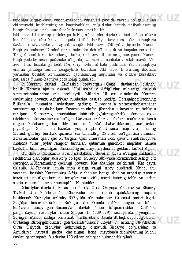 tarkibiga   kirgan   davri   yunon-makedon   yurishlari   paytida   vayron   bo‘lgan   ishlab
chiqaruvchi   kuchlarning   va   baqtriyaliklar,   so‘g’diylar   hamda   pafiyaliklarning
bosqinchilarga qarshi kurashda birlashuv davri bo‘ldi.
Mil.   avv.   III   asrning   o‘rtalariga   kelib,   salavkiylar   davlatida   taxt   uchun   o‘zaro
kurashlar   avj   olib   ketdi.   Natijada   dastlab   Parfiya,   keyin   esa   Yunon-Baqtriya
davlatlari   salavkiylardan   ajralib   chiqdi.   Mil.   avv.   250   yilda   birinchi   Yunon-
Baqtriya   podshosi   Diodod   o‘zini   hukmdor   deb   e’lon   qildi   va   tangalar   zarb   etdi.
Tangashunoslik   ma’lumotlariga   ko‘ra,   mil.   avv.   III   asrning   oxirigacha   Yunon-
Baqtriyada bir necha podsholar o‘tganki, ular yozma manbalarda eslatilmaydi. Mil.
avv.   II   asr   boshlariga   kelib   Demetriy,   Evkratid   kabi   podsholar   Yunon-Baqtriya
erlarini   janubga   tomon   kengaytirib   boradilar.   Mil.   avv.   II   asrning   ikkinchi
yarmidan   boshlab   ko‘chmanchi   qabilalarning   hujumlari   va   o‘zaro   kurashlari
natijasida Yunon-Baqtriya podsholigi qulatiladi.
2.   Xorazm     davlati.     Zaiflashib     borayotgan     Qang’     davlatidan     birinchi
bo‘lib   Xorazm   ajralib   chiqadi.   Uni   mahalliy   Afrig’iylar   sulolasiga   mansub
xorazmshohlar   idora     qila     boshlaydi.     Milodiy     III     asr     o‘rtalarida     Xorazm
davlatining  poytaxti Afrig'iylar  sulolasiga  dastlab  hozirgi  Qoraqalpog’istonning
Ellikqal’a     tumanida   joylashgan   qadimgi   Tuproqqal’a   xorazmshohlarshahar
xarobasining o‘rnida bo‘lgan. Poytaxt   mudofaa   jihatidan   nihoyatda   mustahkam
qurilgan.     Shaharning     mustahkam   labirintli   (g’ulomgardish)   -   darvoza   og’zi
istehkomi   -  darvozaxonasi   bo‘lgan.  Darvoza  qarshisida    shahar     markazini     kesib
o‘tgan     ko‘chaning     har     ikki     tomoni     bo‘ylab   shaharliklarning   turar   joylari
joylashgan.   Shahar   markazidan   yuqoriroqda   ibodatxona   majmuasi,     uning
Shimoli-g’arbiy  burchak  qismida  esa  balandligi  25  metr  bo‘lgan uch  minorali
xorazmshohlar  qasri  qad  ko‘targan.  Qasr  imoratlari  ikki  qavatli  shoh saroyi va
shohona   turar   joylar   rangdor   tasvirlar,   qabartma   ganchkor   naqshlar   hamda
haykallar bilan bezatilgan. Shaharning umumiy maydoni 26 gektarni tashkil etgan. 
Bu   davrda   Xorazmda   atrofi   mustahkam   devorlar   bilan   o‘ralgan   shaharlar,
istehkomli qishloqlar juda ko‘p bo‘lgan. Milodiy 305-yilda xorazmshoh Afrig’ o‘z
qarorgohini Xorazmning  qadimgi  poytaxti  Kat  shahriga  ko‘chiradi.  Kat  qayta
tiklanib,   Al-Fir qasri    ichida   shoh   o‘ziga   yangi   saroy   qurdiradi.   Xuddi    shu
vaqtdan     boshlab   Xorazmning   Afrig’iy   shohlari   betiga   shoh   va   orqasiga   suvoriy
tasvirlari tushirilgan kumush  tangalar  zarb  etib,  mamlakatning  ichki  va  tashqi
savdo  munosabatlarida mustaqil bo‘lib oladilar.  
Xioniylar  davlati .  IV  asr  o‘rtalarida  O‘rta  Osiyoga  Yettisuv  va  Sharqiy
Turkistondan     ko‘chmanchi     Chorvador     xion     nomli     qabilalarning     hujumi
boshlanadi. Xioniylar  milodiy  353-yilda  o‘z  hukmdori  Grumbat  boshchiligida
Sug’dga     bostirib   kiradilar.     So‘ngra     ular     Eronda     tashkil     topgan     va     tobora
kuchayib     borayotgan   Sosoniylar     davlati     bilan     to‘qnashadilar.     Dastlabki
janglardayoq     sosoniylar     shohi   Shopur     II     (309-379)     xioniylardan     yengiladi.
So‘ngra     o‘zaro     sulhga     kelishilib,     hatto   ular   o‘rtasida   ittifoqlik   ipi   bog’lanadi.
O‘rtadagi ittifoq goh buzilib, goh tiklanib turadi. Nihoyat,  IV  asrning  70-yillarida
O‘rta     Osiyoda     xioniylar     hukmronligi     o‘rnatildi.   Sirdaryo     bo‘ylaridan     to
Amudaryo     havzasi     gacha     cho‘zilgan     keng     maydonda   xioniylarning   kuchli
davlati qaror topadi. Bu davlat 120 yildan oshiqroq hukmdorlik qiladi.  
22