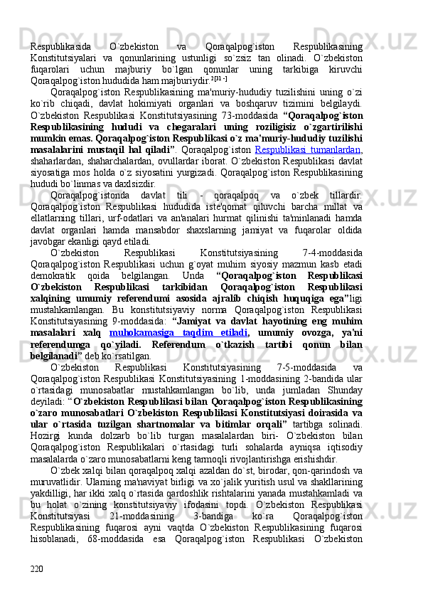 Respublikasida   O`zbekiston   va   Qoraqalpog`iston   Respublikasining
Konstitutsiyalari   va   qonunlarining   ustunligi   so`zsiz   tan   olinadi.   O`zbekiston
fuqarolari   uchun   majburiy   bo`lgan   qonunlar   uning   tarkibiga   kiruvchi
Qoraqalpog`iston hududida ham majburiydir. 2[31 -]
 
Qoraqalpog`iston   Respublikasining   ma'muriy-hududiy   tuzilishini   uning   o`zi
ko`rib   chiqadi,   davlat   hokimiyati   organlari   va   boshqaruv   tizimini   belgilaydi.
O`zbekiston   Respublikasi   Konstitutsiyasining   73-moddasida   “Qoraqalpog`iston
Respublikasining   hududi   va   chegaralari   uning   roziligisiz   o`zgartirilishi
mumkin emas. Qoraqalpog`iston Respublikasi o`z ma'muriy-hududiy tuzilishi
masalalarini   mustaqil   hal   qiladi” .   Qoraqalpog`iston   Respublikasi   tumanlardan ,
shaharlardan, shaharchalardan,  ovullardar  iborat.  O`zbekiston  Respublikasi  davlat
siyosatiga mos holda o`z siyosatini  yurgizadi. Qoraqalpog`iston Respublikasining
hududi bo`linmas va daxlsizdir. 
Qoraqalpog`istonda   davlat   tili   -   qoraqalpoq   va   o`zbek   tillardir.
Qoraqalpog`iston   Respublikasi   hududida   iste'qomat   qiluvchi   barcha   millat   va
ellatlarning   tillari,   urf-odatlari   va   an'analari   hurmat   qilinishi   ta'minlanadi   hamda
davlat   organlari   hamda   mansabdor   shaxslarning   jamiyat   va   fuqarolar   oldida
javobgar ekanligi qayd etiladi. 
O`zbekiston   Respublikasi   Konstitutsiyasining   7-4-moddasida
Qoraqalpog`iston   Respublikasi   uchun   g`oyat   muhim   siyosiy   mazmun   kasb   etadi
demokratik   qoida   belgilangan.   Unda   “Qoraqalpog`iston   Respublikasi
O`zbekiston   Respublikasi   tarkibidan   Qoraqalpog`iston   Respublikasi
xalqining   umumiy   referendumi   asosida   ajralib   chiqish   huquqiga   ega” ligi
mustahkamlangan.   Bu   konstitutsiyaviy   norma   Qoraqalpog`iston   Respublikasi
Konstitutsiyasining   9-moddasida:   “Jamiyat   va   davlat   hayotining   eng   muhim
masalalari   xalq   muhokamasiga   taqdim   etiladi ,   umumiy   ovozga,   ya'ni
referendumga   qo`yiladi.   Referendum   o`tkazish   tartibi   qonun   bilan
belgilanadi”  deb ko`rsatilgan. 
O`zbekiston   Respublikasi   Konstitutsiyasining   7-5-moddasida   va
Qoraqalpog`iston   Respublikasi   Konstitutsiyasining   1-moddasining   2-bandida   ular
o`rtasidagi   munosabatlar   mustahkamlangan   bo`lib,   unda   jumladan   Shunday
deyiladi: “ O`zbekiston Respublikasi bilan Qoraqalpog`iston Respublikasining
o`zaro   munosabatlari   O`zbekiston   Respublikasi   Konstitutsiyasi   doirasida   va
ular   o`rtasida   tuzilgan   shartnomalar   va   bitimlar   orqali”   tartibga   solinadi.
Hozirgi   kunda   dolzarb   bo`lib   turgan   masalalardan   biri-   O`zbekiston   bilan
Qoraqalpog`iston   Respublikalari   o`rtasidagi   turli   sohalarda   ayniqsa   iqtisodiy
masalalarda o`zaro munosabatlarni keng tarmoqli rivojlantirishga erishishdir. 
O`zbek xalqi bilan qoraqalpoq xalqi azaldan do`st, birodar, qon-qarindosh va
muruvatlidir. Ularning ma'naviyat birligi va xo`jalik yuritish usul va shakllarining
yakdilligi, har ikki xalq o`rtasida qardoshlik rishtalarini yanada mustahkamladi va
bu   holat   o`zining   konstitutsiyaviy   ifodasini   topdi.   O`zbekiston   Respublikasi
Konstitutsiyasi   21-moddasining   3-bandiga   ko`ra   Qoraqalpog`iston
Respublikasining   fuqarosi   ayni   vaqtda   O`zbekiston   Respublikasining   fuqarosi
hisoblanadi,   68-moddasida   esa   Qoraqalpog`iston   Respublikasi   O`zbekiston
220 