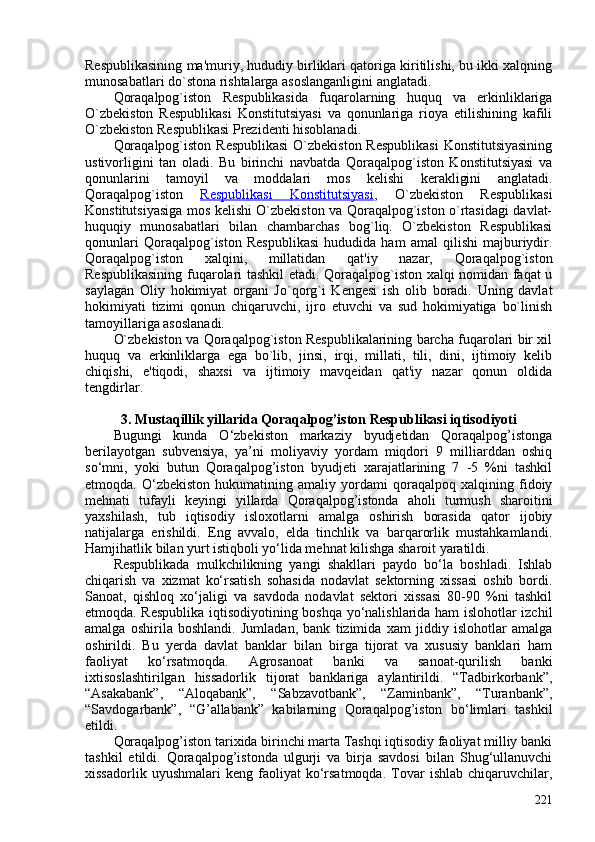 Respublikasining ma'muriy, hududiy birliklari qatoriga kiritilishi, bu ikki xalqning
munosabatlari do`stona rishtalarga asoslanganligini anglatadi. 
Qoraqalpog`iston   Respublikasida   fuqarolarning   huquq   va   erkinliklariga
O`zbekiston   Respublikasi   Konstitutsiyasi   va   qonunlariga   rioya   etilishining   kafili
O`zbekiston Respublikasi Prezidenti hisoblanadi.
Qoraqalpog`iston Respublikasi  O`zbekiston Respublikasi  Konstitutsiyasining
ustivorligini   tan   oladi.   Bu   birinchi   navbatda   Qoraqalpog`iston   Konstitutsiyasi   va
qonunlarini   tamoyil   va   moddalari   mos   kelishi   kerakligini   anglatadi.
Qoraqalpog`iston   Respublikasi   Konstitutsiyasi ,   O`zbekiston   Respublikasi
Konstitutsiyasiga mos kelishi O`zbekiston va Qoraqalpog`iston o`rtasidagi davlat-
huquqiy   munosabatlari   bilan   chambarchas   bog`liq.   O`zbekiston   Respublikasi
qonunlari   Qoraqalpog`iston   Respublikasi   hududida   ham   amal   qilishi   majburiydir.
Qoraqalpog`iston   xalqini,   millatidan   qat'iy   nazar,   Qoraqalpog`iston
Respublikasining fuqarolari tashkil etadi. Qoraqalpog`iston xalqi nomidan faqat u
saylagan   Oliy   hokimiyat   organi   Jo`qorg`i   Kengesi   ish   olib   boradi.   Uning   davlat
hokimiyati   tizimi   qonun   chiqaruvchi,   ijro   etuvchi   va   sud   hokimiyatiga   bo`linish
tamoyillariga asoslanadi. 
O`zbekiston va Qoraqalpog`iston Respublikalarining barcha fuqarolari bir xil
huquq   va   erkinliklarga   ega   bo`lib,   jinsi,   irqi,   millati,   tili,   dini,   ijtimoiy   kelib
chiqishi,   e'tiqodi,   shaxsi   va   ijtimoiy   mavqeidan   qat'iy   nazar   qonun   oldida
tengdirlar. 
3. Mustaqillik yillarida Qoraqalpog’iston Respublikasi iqtisodiyoti
Bugungi   kunda   O‘zbekiston   markaziy   byudjetidan   Qoraqalpog’istonga
berilayotgan   subvensiya,   ya’ni   moliyaviy   yordam   miqdori   9   milliarddan   oshiq
so‘mni,   yoki   butun   Qoraqalpog’iston   byudjeti   xarajatlarining   7   -5   %ni   tashkil
etmoqda.   O‘zbekiston   hukumatining   amaliy   yordami   qoraqalpoq   xalqining   fidoiy
mehnati   tufayli   keyingi   yillarda   Qoraqalpog’istonda   aholi   turmush   sharoitini
yaxshilash,   tub   iqtisodiy   isloxotlarni   amalga   oshirish   borasida   qator   ijobiy
natijalarga   erishildi.   Eng   avvalo,   elda   tinchlik   va   barqarorlik   mustahkamlandi.
Hamjihatlik bilan yurt istiqboli yo‘lida mehnat kilishga sharoit yaratildi.
Respublikada   mulkchilikning   yangi   shakllari   paydo   bo‘la   boshladi.   Ishlab
chiqarish   va   xizmat   ko‘rsatish   sohasida   nodavlat   sektorning   xissasi   oshib   bordi.
Sanoat,   qishloq   xo‘jaligi   va   savdoda   nodavlat   sektori   xissasi   80-90   %ni   tashkil
etmoqda. Respublika iqtisodiyotining boshqa yo‘nalishlarida ham islohotlar izchil
amalga   oshirila   boshlandi.   Jumladan,   bank   tizimida   xam   jiddiy   islohotlar   amalga
oshirildi.   Bu   yerda   davlat   banklar   bilan   birga   tijorat   va   xususiy   banklari   ham
faoliyat   ko‘rsatmoqda.   Agrosanoat   banki   va   sanoat-qurilish   banki
ixtisoslashtirilgan   hissadorlik   tijorat   banklariga   aylantirildi.   “Tadbirkorbank”,
“Asakabank”,   “Aloqabank”,   “Sabzavotbank”,   “Zaminbank”,   “Turanbank”,
“Savdogarbank”,   “G’allabank”   kabilarning   Qoraqalpog’iston   bo‘limlari   tashkil
etildi.
Qoraqalpog’iston tarixida birinchi marta Tashqi iqtisodiy faoliyat milliy banki
tashkil   etildi.   Qoraqalpog’istonda   ulgurji   va   birja   savdosi   bilan   Shug‘ullanuvchi
xissadorlik   uyushmalari   keng   faoliyat   ko‘rsatmoqda.   Tovar   ishlab   chiqaruvchilar,
221 