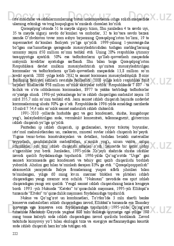 iste’molchilar va ishbilarmonlarning butun imkoniyatlarini ishga solish maqsadida
ularning erkinligi va teng huquqligini ta’minlash choralari ko‘rildi.
Qoraqalpog’istonda 51 ta mayda ulgurji tizim, Shu jumladan 4 ta savdo uyi,
35   ta   mayda   ulgurji   savdo   do‘konlari   va   omborlar,   32   ta   ko‘tara   savdo   bazasi
xamda   O‘zbekiston   tovar   xom   ashyo   birjasining   Qoraqalpog’iston   bo‘limi,   19   ta
supermarket   do‘konlari   faoliyati   yo‘lga   qo‘yildi.   1999-yilning   1-yanvarigacha
bo‘lgan   ma’lumotlarga   qaraganda   xususiylashtirishdan   tushgan   mablag‘larning
umumiy   xajmi   650   million   so‘mni   tashkil   etdi.   Uning   20%   respublika   ijtimoiy
taraqqiyotiga   ajratildi.   50%   esa   tadbirkorlarni   qo‘llab-quvvatlash   maqsadida
imtiyozli   kreditlar   ajratishga   sarflandi.   Shu   bilan   birga   Qoraqalpog’iston
Respublikasi   davlat   mulkini   xususiylashtirish   qo‘mitasi   xususiylashtirilgan
korxonalar   va   tadbirkorlarni   qo‘llab-quvvatlash   maqsadida   13,8   million   so‘m
kredit ajratdi. 200 -yilga kelib 2932 ta sanoat korxonasi xususiylashtirildi. Bozor
fondining faoliyati sezilarli  ravishda faollashdi. 200 -yilga kelib respublika fond
birjalari filiallarida 958 million so‘mlik aksiyalar sotildi. Respublikada  7 807 - ta
kichik   va   o‘rta   ishbilarmon   korxonalari,   8977   ta   yakka   tartibdagi   tadbirkorlar
ro‘yxatga olindi. 1996-yil yakunlariga ko‘ra ishlab chiqarilgan mahsulot xajmi 10
mlrd 355,7 mln so‘mni tashkil etdi. Jami sanoat ishlab chiqarish hajmida nodavlat
korxonalarining ulushi 90% ga o‘sdi. Respublikada 1996-yilda amaldagi narxlarda
10 mlrd 7 54,4 mln so‘mlik sanoat mahsuloti ishlab chikarildi.
1991-2010   -yillarda   hududda   gaz   va   gaz   kondensati,   shisha,   kungaboqar
yog‘i,   kalsiylashtirilgan   soda,   vermikulit   konsentrati,   talkomagnezit,   glitserrizin
ishlab chiqarish yo‘lga qo‘yildi. 
Paxtadan   ip   ishlab   chiqarish,   ip   gazlamalari,   tayyor   trikotaj   buyumlar,
iste’mol   mahsulotlaridan   un,   makaron,   mineral   suvlar   ishlab   chiqarish   ko‘paydi.
Yigma   temir-beton   konstruksiyalari   va   detallari,   toshdan   bezakli   materiallar
tayyorlash,   qandolatchilik   mahsulotlari,   o‘simlik   yog’i,   uzum   vinosi,   salqin
ichimliklar,   osh   tuzi   ishlab   chiqarish   sohalari   o‘sdi.   Sanoatda   bir   qator   ijobiy
o‘zgarishlar   yuz   berdi.   Jumladan,   1995-yilda   Xo‘jayli   shahrida   shisha   idishlar
zavodi   qurilib   foydalanishga   topshirildi.   1996-yilda   Qo‘ng‘irotda   “Urga”   gaz
sanoati   korxonasida   gaz   kondensati   va   tabiiy   gaz   qazib   chiqarilishi   boshlab
yuborildi. Aholini gaz bilan ta’minlash darajasi 83% ga etdi. “Qoraqalpoqqurilish”
aksionerlik   jamiyatida   Italiya   firmalarining   yuqori   sifatli   jihozlari   bilan
ta’minlangan,   yiliga   60   ming   kv.m.   marmar   bloklari   va   plitalari   ishlab
chiqaradigan   yangi   mramor   sexi   ochildi.   “Nukusun”   zavodida   esa   spirt   ishlab
chiqaradigan yangi sex qurildi. Yengil sanoat ishlab chiqarishning bazasi kengaya
bordi.   1993   -yili   Nukusda   “Kateks”   to‘qimachilik   majmuasi,   1995-yili   Ellikqal’a
tumanida “Elteks” to‘qimachilik majmuasi foydalanishga topshirildi.
Nukus   va   Qo‘ng‘irot   un   kombinatlari,   To‘rtko‘lda   3   mln   shartli   banka
konserva mahsulotlari ishlab chiqaradigan zavod, Ellikkal’a tumanida esa Shunday
quvvatga   ega   konserva   sexi   foydalanishga   topshirildi.   1995-yilda   Qo‘ng‘irot
tumanida   Markaziy   Osiyoda   yagona   60   mln   dollarga   qiymatga   ega   yiliga   190
ming   tonna   kalsiyli   soda   ishlab   chiqaradigan   zavod   qurilishi   boshlandi.   Zavod
tarkibida   kimyoviy   yo‘l   bilan   ekologik   toza   va   energiya   sarflanmaydigan   kaustik
soda ishlab chiqarish ham ko‘zda tutilgan edi. 
222 