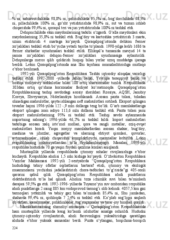 %   ni,   sabzavotchilikda   98,8%   ni,   polizchilikda   95,1%   ni,   bog‘dorchilikda   98,5%
ni,   pillachilikda   10%   ni,   go‘sht   yetishtirishda   98,9%   ni,   sut   va   tuxum   ishlab
chiqarishda 99,4% ni, qoraqul teri va jun yetishtirishda 10% ni tashkil etdi.
De h qonchilikda ekin maydonlarining tarkibi  o‘ zgardi.  G‘ alla maydonlari ekin
maydonlarining 35,8%  ni tashkil  etdi. Bug‘doy va kartoshka   yetishtirish 3 marta,
uzum   etishtirish   4   martaga   k o‘ paydi.   Qoraqalpog’istonda   dehkon   fermer
xo‘jaliklari tashkil etish bo‘yicha yetarli tajriba to‘plandi. 1998-yilga kelib 1686 ta
fermer   shirkatlar   uyushmalari   tashkil   etildi.   Ellikqal’a   tumanida   mavjud   14   ta
jamoa   xo‘jaliklari   dehqon-fermer   xo‘jaliklari   uyushmasiga   aylantirildi.
Dehqonlarga   meros   qilib   qoldirish   huquqi   bilan   yerlar   uzoq   muddatga   ijaraga
berildi.   Lekin   Qoraqalpog’istonda   ana   Shu   tajribani   ommalashtirishga   mutlaqo
e’tibor berilmadi.
1992-yili   Qoraqalpog’iston   Respublikasi   Tashki   iqtisodiy   aloqalar   vazirligi
tashkil   etildi.   1992-200   -yillarda   Jahon   banki,   Yevropa   taraqqiyot   banki   va
boshqa   moliyaviy   tashkilotlar   bilan   10   ortiq   shartnomalar   tuzildi.   Respublikada
303dan   ortiq   qo‘shma   korxonalar   faoliyat   ko‘rsatmoqda.   Qoraqalpog’iston
Respublikasining   tashqi   savdodagi   asosiy   sheriklari   Rossiya,   AQSH,   Janubiy
Koreya,   Shveysariya,   Niderlandiya   hisoblanadi.   Asosan   paxta   tolasi,   toladan
olinadigan mahsulotlar, qayta ishlangan neft mahsulotlari sotiladi. Eksport qilingan
tovarlar hajmi 1996-yilda 122 -,9 mln dollarga teng bo‘ldi. G’arb mamlakatlariga
eksport   qilingan   xom   ashyo   113,6   mln   dollarni   tashkil   etdi.   Paxta   tolasi   jami
eksport   mahsulotlarining   95%   ni   tashkil   etdi.   Tashqi   savdo   aylanmasida
importning   salmog‘i   1996-yilda   46,2%   ni   tashkil   kildi.   Import   mahsulotlari
tarkibiga   asosan   xalq   iste’mol   mollari,   qora   va   rangli   metallar,   oziq-ovqat
mahsulotlari   kiradi.   Yaqin   xorijiy   mamlakatlardan   asosan   shakar,   bug‘doy,
mashina   va   jihozlar,   agregatlar   va   ularning   ehtiyot   qismlari,   quvurlar,
avtomashinalar,   ishlab   chiqarishni   komplektlovchi   materiallar   keltirildi.   Lekin
respublikaning   imkoniyatlaridan   to‘la   foydalanilmayapti.   Masalan,   1999-yili
respublika hududida 70 ga yaqin foydali qazilma konlari aniqlandi.
Mustaqillik   yillarida   respublikada   ijtimoiy   sohalar   rivojlanishiga   e’tibor
kuchaydi. Respublika aholisi  1,5 mln kishiga ko‘paydi. O‘zbekiston Respublikasi
Vazirlar   Mahkamasi   1992-yili   2-sentyabrda   “Qoraqalpog‘iston   Respublikasi
hududidagi   tabiiy   ofatlar   oqibatlarini   bartaraf   etish,   ijtimoiy   va   ekologik
muammolarni   yechishni   jadallashtirish   chora-tadbirlari   to‘g‘risida”gi   405-sonli
qarorini   qabul   qildi.   Qoraqalpog’iston   Respublikasi   aholi   punktlarini
elektrlashtirish   to‘la   hal   qilindi.   Aholini   toza   ichimlik   suvi   bilan   ta’minlash
darajasi 59,5% ga etdi. 1992-1996- yillarda Tuyamo‘yin suv omboridan respublika
aholi punktlariga 2 ming 885 km vodoprovod tarmog‘i olib kelindi. 4057,5 km gaz
tarmoqlari   yetkizildi   va   tabiiy   gaz   bilan   ta’minlash   85,4%   ni,   Shu   jumladan,
shaharda   99,4%   ni,   qishloqda   7   2,4%   ni   tashkil   etdi.   Ko‘plab   sog’liqni   saqlash
ob’ektlari, kasalxonalar, poliklinikalar, tug‘ruqxonalar va turar-joy binolari qurildi.
Mamlakatimizning   shimoliy   mintaqasi   –   Qoraqalpog‘iston   Respublikasida
ham   mustaqillik   yillarida   keng   ko‘lamli   islohotlar   amalga   oshirildi.   Hududni
ijtimoiy-iqtisodiy   rivojlantirish,   aholi   farovonligini   yuksaltirishga   qaratilgan
alohida   e’tibor   yuksak   samaralar   berdi.   Puxta   o‘ylangan,   boqichma-bosqich
224