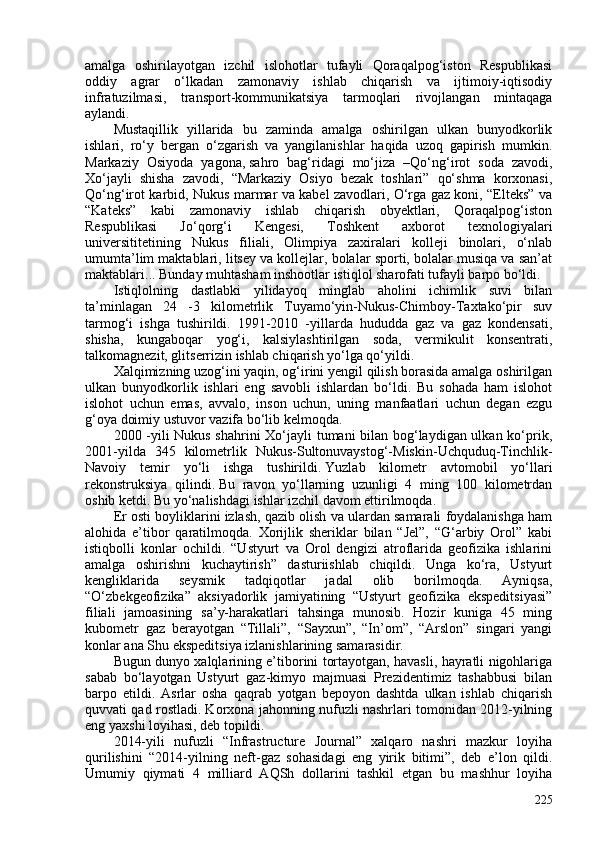 amalga   oshirilayotgan   izchil   islohotlar   tufayli   Qoraqalpog‘iston   Respublikasi
oddiy   agrar   o‘lkadan   zamonaviy   ishlab   chiqarish   va   ijtimoiy-iqtisodiy
infratuzilmasi,   transport-kommunikatsiya   tarmoqlari   rivojlangan   mintaqaga
aylandi.
Mustaqillik   yillarida   bu   zaminda   amalga   oshirilgan   ulkan   bunyodkorlik
ishlari,   ro‘y   bergan   o‘zgarish   va   yangilanishlar   haqida   uzoq   gapirish   mumkin.
Markaziy   Osiyoda   yagona,   sahro   bag‘ridagi   mo‘jiza   –Qo‘ng‘irot   soda   zavodi,
Xo‘jayli   shisha   zavodi,   “Markaziy   Osiyo   bezak   toshlari”   qo‘shma   korxonasi,
Qo‘ng‘irot karbid, Nukus marmar va kabel zavodlari, O‘rga gaz koni, “Elteks” va
“Kateks”   kabi   zamonaviy   ishlab   chiqarish   obyektlari,   Qoraqalpog‘iston
Respublikasi   Jo‘qorg‘i   Kengesi,   Toshkent   axborot   texnologiyalari
universititetining   Nukus   filiali,   Olimpiya   zaxiralari   kolleji   binolari,   o‘nlab
umumta’lim maktablari, litsey va kollejlar, bolalar sporti, bolalar musiqa va san’at
maktablari... Bunday muhtasham inshootlar istiqlol sharofati tufayli barpo bo‘ldi. 
Istiqlolning   dastlabki   yilidayoq   minglab   aholini   ichimlik   suvi   bilan
ta’minlagan   24   -3   kilometrlik   Tuyamo‘yin-Nukus-Chimboy-Taxtako‘pir   suv
tarmog‘i   ishga   tushirildi.   1991-2010   -yillarda   hududda   gaz   va   gaz   kondensati,
shisha,   kungaboqar   yog‘i,   kalsiylashtirilgan   soda,   vermikulit   konsentrati,
talkomagnezit, glitserrizin ishlab chiqarish yo‘lga qo‘yildi. 
Xalqimizning uzog‘ini yaqin, og‘irini yengil qilish borasida amalga oshirilgan
ulkan   bunyodkorlik   ishlari   eng   savobli   ishlardan   bo‘ldi.   Bu   sohada   ham   islohot
islohot   uchun   emas,   avvalo,   inson   uchun,   uning   manfaatlari   uchun   degan   ezgu
g‘oya doimiy ustuvor vazifa bo‘lib kelmoqda. 
200 -yili Nukus shahrini Xo‘jayli tumani bilan bog‘laydigan ulkan ko‘prik,
201-yilda   345   kilometrlik   Nukus-Sultonuvaystog‘-Miskin-Uchquduq-Tinchlik-
Navoiy   temir   yo‘li   ishga   tushirildi.   Yuzlab   kilometr   avtomobil   yo‘llari
rekonstruksiya   qilindi.   Bu   ravon   yo‘llarning   uzunligi   4   ming   10   kilometrdan
oshib ketdi. Bu yo‘nalishdagi ishlar izchil davom ettirilmoqda. 
Er osti boyliklarini izlash, qazib olish va ulardan samarali foydalanishga ham
alohida   e’tibor   qaratilmoqda.   Xorijlik   sheriklar   bilan   “Jel”,   “G‘arbiy   Orol”   kabi
istiqbolli   konlar   ochildi.   “Ustyurt   va   Orol   dengizi   atroflarida   geofizika   ishlarini
amalga   oshirishni   kuchaytirish”   dasturiishlab   chiqildi.   Unga   ko‘ra,   Ustyurt
kengliklarida   seysmik   tadqiqotlar   jadal   olib   borilmoqda.   Ayniqsa,
“O‘zbekgeofizika”   aksiyadorlik   jamiyatining   “Ustyurt   geofizika   ekspeditsiyasi”
filiali   jamoasining   sa’y-harakatlari   tahsinga   munosib.   Hozir   kuniga   45   ming
kubometr   gaz   berayotgan   “Tillali”,   “Sayxun”,   “In’om”,   “Arslon”   singari   yangi
konlar ana Shu ekspeditsiya izlanishlarining samarasidir. 
Bugun dunyo xalqlarining e’tiborini tortayotgan, havasli, hayratli nigohlariga
sabab   bo‘layotgan   Ustyurt   gaz-kimyo   majmuasi   Prezidentimiz   tashabbusi   bilan
barpo   etildi.   Asrlar   osha   qaqrab   yotgan   bepoyon   dashtda   ulkan   ishlab   chiqarish
quvvati qad rostladi. Korxona jahonning nufuzli nashrlari tomonidan 2012-yilning
eng yaxshi loyihasi, deb topildi. 
2014-yili   nufuzli   “Infrastructure   Journal”   xalqaro   nashri   mazkur   loyiha
qurilishini   “2014-yilning   neft-gaz   sohasidagi   eng   yirik   bitimi”,   deb   e’lon   qildi.
Umumiy   qiymati   4   milliard   AQSh   dollarini   tashkil   etgan   bu   mashhur   loyiha
225