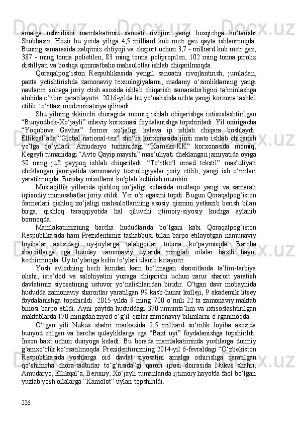 amalga   oshirilishi   mamlakatimiz   sanoati   rivojini   yangi   bosqichga   ko‘tarishi
Shubhasiz.   Hozir   bu   yerda   yiliga   4,5   milliard   kub   metr   gaz   qayta   ishlanmoqda.
Buning samarasida xalqimiz ehtiyoji va eksport uchun 3,7 - milliard kub metr gaz,
387   -   ming   tonna   polietilen,   83   ming   tonna   polipropilen,   102   ming   tonna   piroliz
distillyati va boshqa qimmatbaho mahsulotlar ishlab chiqarilmoqda.
Qoraqalpog‘iston   Respublikasida   yengil   sanoatni   rivojlantirish,   jumladan,
paxta   yetishtirishda   zamonaviy   texnologiyalarni,   madaniy   o‘simliklarning   yangi
navlarini  sohaga  joriy  etish  asosida  ishlab   chiqarish  samaradorligini   ta’minlashga
alohida e’tibor qaratilayotir. 2016-yilda bu yo‘nalishda uchta yangi korxona tashkil
etilib, to‘rttasi modernizatsiya qilinadi. 
Shu   yilning   ikkinchi   choragida   momiq   ishlab   chiqarishga   ixtisoslashtirilgan
“Bunyodbek-Xo‘jayli” oilaviy korxonasi foydalanishga topshiriladi. Yil oxirigacha
“Yoqubova   Gavhar”   fermer   xo‘jaligi   kalava   ip   ishlab   chiqara   boshlaydi.
Ellikqal’ada “Global  national-tex” sho‘ba korxonasida  jinsi  mato ishlab  chiqarish
yo‘lga   qo‘yiladi.   Amudaryo   tumanidagi   “Kameks-KK”   korxonasida   momiq,
Kegeyli tumanidagi “Avto Qayip mayshi” mas’uliyati cheklangan jamiyatida oyiga
50   ming   juft   paypoq   ishlab   chiqariladi.   “To‘rtko‘l   omad   tekstil”   mas’uliyati
cheklangan   jamiyatida   zamonaviy   texnologiyalar   joriy   etilib,   yangi   ish   o‘rinlari
yaratilmoqda. Bunday misollarni ko‘plab keltirish mumkin. 
Mustaqillik   yillarida   qishloq   xo‘jaligi   sohasida   mutlaqo   yangi   va   samarali
iqtisodiy munosabatlar joriy etildi. Yer o‘z egasini topdi. Bugun Qoraqalpog‘iston
fermerlari   qishloq   xo‘jaligi   mahsulotlarining   asosiy   qismini   yetkazib   berish   bilan
birga,   qishloq   taraqqiyotida   hal   qiluvchi   ijtimoiy-siyosiy   kuchga   aylanib
bormoqda. 
Mamlakatimizning   barcha   hududlarida   bo‘lgani   kabi   Qoraqalpog‘iston
Respublikasida   ham   Prezidentimiz   tashabbusi   bilan   barpo   etilayotgan   namunaviy
loyihalar   asosidagi   uy-joylarga   talabgorlar   tobora   ko‘paymoqda.   Barcha
sharoitlarga   ega   bunday   zamonaviy   uylarda   minglab   oilalar   baxtli   hayot
kechirmoqda. Uy to‘ylariga kelin to‘ylari ulanib ketayotir. 
Yosh   avlodning   hech   kimdan   kam   bo‘lmagan   sharoitlarda   ta’lim-tarbiya
olishi,   iste’dod   va   salohiyatini   yuzaga   chiqarishi   uchun   zarur   sharoit   yaratish
davlatimiz   siyosatining   ustuvor   yo‘nalishlaridan   biridir.   O‘tgan   davr   mobaynida
hududda zamonaviy sharoitlar yaratilgan 99 kasb-hunar kolleji, 9 akademik litsey
foydalanishga   topshirildi.   2015-yilda   9   ming   70   o‘rinli   22   ta   zamonaviy   maktab
binosi  barpo etildi. Ayni paytda hududdagi  370   umumta’lim  va ixtisoslashtirilgan
maktablarda 170 mingdan ziyod o‘g‘il-qizlar zamonaviy bilimlarni o‘rganmoqda. 
O‘tgan   yili   Nukus   shahri   markazida   2,5   milliard   so‘mlik   loyiha   asosida
bunyod   etilgan   va   barcha   qulayliklarga   ega   “Baxt   uyi”   foydalanishga   topshirildi.
Inson   baxt   uchun   dunyoga   keladi.   Bu   borada   mamlakatimizda   yoshlarga   doimiy
g‘amxo‘rlik ko‘rsatilmoqda. Prezidentimizning 2014-yil 6-fevraldagi “O‘zbekiston
Respublikasida   yoshlarga   oid   davlat   siyosatini   amalga   oshirishga   qaratilgan
qo‘shimcha   chora-tadbirlar   to‘g‘risida”gi   qarori   ijrosi   doirasida   Nukus   shahri,
Amudaryo, Ellikqal’a, Beruniy, Xo‘jayli tumanlarida ijtimoiy hayotda faol bo‘lgan
yuzlab yosh oilalarga “Kamolot” uylari topshirildi. 
226 