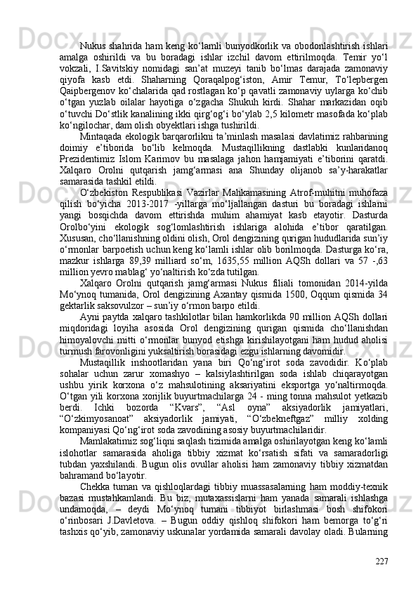 Nukus  shahrida  ham  keng  ko‘lamli   bunyodkorlik  va obodonlashtirish  ishlari
amalga   oshirildi   va   bu   boradagi   ishlar   izchil   davom   ettirilmoqda.   Temir   yo‘l
vokzali,   I.Savitskiy   nomidagi   san’at   muzeyi   tanib   bo‘lmas   darajada   zamonaviy
qiyofa   kasb   etdi.   Shaharning   Qoraqalpog‘iston,   Amir   Temur,   To‘lepbergen
Qaipbergenov ko‘chalarida qad rostlagan ko‘p qavatli zamonaviy uylarga ko‘chib
o‘tgan   yuzlab   oilalar   hayotiga   o‘zgacha   Shukuh   kirdi.   Shahar   markazidan   oqib
o‘tuvchi Do‘stlik kanalining ikki qirg‘og‘i bo‘ylab 2,5 kilometr masofada ko‘plab
ko‘ngilochar, dam olish obyektlari ishga tushirildi.  
Mintaqada ekologik barqarorlikni ta’minlash masalasi davlatimiz rahbarining
doimiy   e’tiborida   bo‘lib   kelmoqda.   Mustaqillikning   dastlabki   kunlaridanoq
Prezidentimiz   Islom   Karimov   bu   masalaga   jahon   hamjamiyati   e’tiborini   qaratdi.
Xalqaro   Orolni   qutqarish   jamg‘armasi   ana   Shunday   olijanob   sa’y-harakatlar
samarasida tashkil etildi.
O‘zbekiston   Respublikasi   Vazirlar   Mahkamasining   Atrof-muhitni   muhofaza
qilish   bo‘yicha   2013-2017   -yillarga   mo‘ljallangan   dasturi   bu   boradagi   ishlarni
yangi   bosqichda   davom   ettirishda   muhim   ahamiyat   kasb   etayotir.   Dasturda
Orolbo‘yini   ekologik   sog‘lomlashtirish   ishlariga   alohida   e’tibor   qaratilgan.
Xususan, cho‘llanishning oldini olish, Orol dengizining qurigan hududlarida sun’iy
o‘rmonlar barpoetish uchun   keng ko‘lamli ishlar olib borilmoqda. Dasturga ko‘ra,
mazkur   ishlarga   89,39   milliard   so‘m,   1635,55   million   AQSh   dollari   va   57   -,63
million yevro mablag‘ yo‘naltirish ko‘zda tutilgan.
Xalqaro   Orolni   qutqarish   jamg‘armasi   Nukus   filiali   tomonidan   2014-yilda
Mo‘ynoq tumanida,  Orol  dengizining  Axantay qismida  150,  Oqqum  qismida  34
gektarlik saksovulzor – sun’iy o‘rmon barpo etildi. 
Ayni  paytda xalqaro tashkilotlar  bilan hamkorlikda  90 million AQSh dollari
miqdoridagi   loyiha   asosida   Orol   dengizining   qurigan   qismida   cho‘llanishdan
himoyalovchi   mitti   o‘rmonlar   bunyod   etishga   kirishilayotgani   ham   hudud   aholisi
turmush farovonligini yuksaltirish borasidagi ezgu ishlarning davomidir. 
Mustaqillik   inshootlaridan   yana   biri   Qo‘ng‘irot   soda   zavodidir.   Ko‘plab
sohalar   uchun   zarur   xomashyo   –   kalsiylashtirilgan   soda   ishlab   chiqarayotgan
ushbu   yirik   korxona   o‘z   mahsulotining   aksariyatini   eksportga   yo‘naltirmoqda.
O‘tgan yili korxona xorijlik buyurtmachilarga 24 - ming tonna mahsulot  yetkazib
berdi.   Ichki   bozorda   “Kvars”,   “Asl   oyna”   aksiyadorlik   jamiyatlari,
“O‘zkimyosanoat”   aksiyadorlik   jamiyati,   “O‘zbekneftgaz”   milliy   xolding
kompaniyasi Qo‘ng‘irot soda zavodining asosiy buyurtmachilaridir. 
Mamlakatimiz sog‘liqni saqlash tizimida amalga oshirilayotgan keng ko‘lamli
islohotlar   samarasida   aholiga   tibbiy   xizmat   ko‘rsatish   sifati   va   samaradorligi
tubdan   yaxshilandi.   Bugun   olis   ovullar   aholisi   ham   zamonaviy   tibbiy   xizmatdan
bahramand bo‘layotir.
Chekka   tuman   va   qishloqlardagi   tibbiy   muassasalarning   ham   moddiy-texnik
bazasi   mustahkamlandi.   Bu   biz,   mutaxassislarni   ham   yanada   samarali   ishlashga
undamoqda,   –   deydi   Mo‘ynoq   tumani   tibbiyot   birlashmasi   bosh   shifokori
o‘rinbosari   J.Davletova.   –   Bugun   oddiy   qishloq   shifokori   ham   bemorga   to‘g‘ri
tashxis qo‘yib, zamonaviy uskunalar yordamida samarali davolay oladi. Bularning
227 