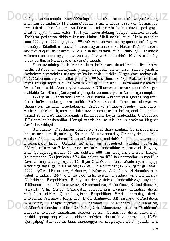 faoliyat   ko‘rsatmoqda.   Respublikadagi   22   ta   o‘rta   maxsus   o‘quv   yurtlarining
kunduzgi bo‘limlarida 11,8 ming o‘quvchi ta’lim olmoqda. 1990 -yili Qoraqalpoq
universiteti   uchta   fakulteti   va   ikkita   bo‘limi   asosida   Nukus   davlat   pedagogik
instituti   qayta   tashkil   etildi.   1991-yili   universitetning   tibbiyot   fakulteti   asosida
Toshkent   pediatriya   tibbiyot   instituti   Nukus   filiali   tashkil   etildi.   Unda   talabalar
soni 201-yili 100 taga yetdi. 1995-yili yana universitetning qishloq xo‘jaligi va
iqtisodiyot fakultetlari asosida  Toshkent  agrar universiteti  Nukus filiali, Toshkent
arxitektura-qurilish   instituti   Nukus   filiallari   tashkil   etildi.   205   -yili   Toshkent
informatsion   texnologiyalar   universiteti   Nukus   filiali   tashkil   etildi.   Beshta   oliy
o‘quv yurtlarida 9 ming nafar talaba o‘qimoqda. 
Yosh   avlodning   hech   kimdan   kam   bo‘lmagan   sharoitlarda   ta’lim-tarbiya
olishi,   iste’dod   va   salohiyatini   yuzaga   chiqarishi   uchun   zarur   sharoit   yaratish
davlatimiz   siyosatining   ustuvor   yo‘nalishlaridan   biridir.   O‘tgan   davr   mobaynida
hududda zamonaviy sharoitlar yaratilgan 99 kasb-hunar kolleji, 9 akademik litsey
foydalanishga topshirildi. 2015-yilda 9 ming 7 0 o‘rinli 22 ta zamonaviy maktab
binosi barpo etildi. Ayni paytda hududdagi 370 umumta’lim va ixtisoslashtirilgan
maktablarda 170 mingdan ziyod o‘g‘il-qizlar zamonaviy bilimlarni o‘rganmoqda. 
1991-yilda   O‘zbekiston   Respublikasi   Fanlar   Akademiyasi   Qoraqalpog’iston
filiali   bo‘lim   statusiga   ega   bo‘ldi.   Bo‘lim   tarkibida   Tarix,   arxeologiya   va
etnografiya   instituti,   Bioekologiya,   Orolbo‘yi   ijtimoiy-iqtisodiy   muammolar
instituti tashkil etilib, mustaqillikdan avvalo   uchta institut bo‘lsa, endi 6 ta institut
tashkil   etildi.   Bo‘limni   akademik   S.Kamalovdan   keyin   akademiklar   Ch.Abdirov,
T.Eshanovlar   boshqardilar.   Hozirgi   vaqtda   bo‘lim   raisi   bo‘lib   professor   Nagmet
Aimbetov ishlaydi.
Shuningdek,   O‘zbekiston   qishloq   xo‘jaligi   ilmiy   markazi   Qoraqalpog’iston
bo‘limi tashkil etilib, tarkibiga Shamurat Musaev nomidagi Chimboy dehqonchilik
instituti, “Sholi” uyushmasi, Oltinko‘l stansiyasi, molchilik, bog’chilik, uzumchilik
muassasalari   kirdi.   Qishloq   xo‘jaligi   va   iqtisodiyot   sohalari   bo‘yicha
J.Mambetullaev   va   B.Mambetnazarov   kabi   akademiklarimiz   mavjud.   Bugungi
kuni   Qoraqalpog’istonda   65   fan   doktori,   60   dan   ortiq   fan   nomzodi   faoliyat
ko‘rsatmoqda, Shu jumladan 60% fan doktori va 40% fan nomzodlari mustaqillik
davrida   ilmiy  unvonga  ega   bo‘ldi.  Ilgari  O‘zbekiston   Fanlar  akademiyasi  haqiqiy
a’zoligiga saylangan S.Kamalov (197 -9), Ch.Abdirovlar (1989 -) qatoriga 1994 -
200   -   yillari   J.Bazarbaev,   A.Baxiev,   T.Eshanov,   A.Dauletov,   H.Hamidov   ham
qabul   qilindilar.   1997   -yili   esa   ikki   nafar   rassom   J.Izentaev   va   J.Qulmuratov
O‘zbekiston   Respublikasi   Badiiy   akademiyasining   akademikligiga   saylandi.
TilShunos   olimlar   M.Kalenderov,   R.Esemuratova,   A.Turabaev,   K.Dauletbaevlar,
faylasuf   Po‘lat   Seitov   O‘zbekiston   Respublikasi   Beruniy   nomidagi   davlat
mukofatini   oldilar.   Qoraqalpog’iston   Respublikasi   Berdaq   nomidagi   davlat
mukofatini   A.Baxiev,   R.Reimov,   L.Konstantinova,   J.Bazarbaev,   K.Dauletova,
M.Ametov,   J.Sapar-niyazov,   T.Eshanov,   M.Ajibekov,   S.Kamalov,
K.Allambergenovlar   oldilar.   Ginekolog   Oral   Ataniyazova   xalqaro   “Goldman”
nomidagi   ekologik   mukofatiga   sazovor   bo‘ladi.   Qoraqalpoq   davlat   universiteti
qoshida   qoraqalpoq   tili   va   adabiyoti   bo‘yicha   doktorlik   va   nomzodlik,   UzFA
Qoraqalpog’iston   bo‘limi   tarix,   arxeologiya   va   enografiya   instituti   yonida   tarix
229 