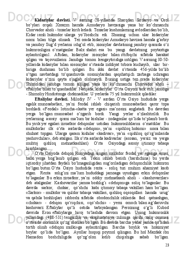 Kidariylar   davlati.    V   asrning   20-yillarida   Sharqdan   Sirdaryo   va   Orol
bo‘ylari   orqali   Xorazm   hamda   Amudaryo   havzasiga   yana   bir   ko‘chmanchi
Chorvador aholi - toxarlar kirib keladi. Toxarlar kushonlarning avlodlaridan bo‘lib,
Kidar   ismli   hukmdor   ularga     yo‘lboshchi     edi.     Shuning     uchun     ular     kidariylar
nomi  bilan  tilga  olinadi.  Tez orada kidariylar Amudaryo havzasi hamda g’arbiy
va  janubiy   Sug’d   yerlarini   ishg’ol   etib,   xioniylar   davlatining  janubiy   qismida   o‘z
hukmronligini   o‘rnatganlar.   Balx   shahri   esa     bu     yangi     davlatning     poytaxtiga
aylantirilgan1.     Aftidan,     kidariylar     xioniylar     bilan   ittifoqchi     sifatida     harakat
qilgan  va  tajovuzlarini  Janubga  tomon  kengaytirishga intilgan. V asrning 30-50-
yillarida  kidariylar   bilan  sosoniylar  o‘rtasida   ziddiyat  tobora kuchayib,     ular    bir-
biriga     dushman     bo‘lib     qolgari.     Bu     ikki     davlat     o‘rtasida     456-yilda   bo‘lib
o‘tgan   navbatdagi   to‘qnashuvda   sosoniylardan   qaqshatqich   zarbaga   uchragan
kidariylar  o‘zini  qayta  o‘nglab  ololmaydi.  Buning  ustiga  tez  orada  kidariylar
Shimoldan   janubga   tomon   siljigan   yana   bir   ko‘chmanchi   Chorvador   aholi   –
eftaliylar bilan to‘qnashadilar. Natijada, kidariylar  O‘rta Osiyoni tark etib, janubga
- Shimoliy Hindistonga chekinadilar. U yerlarda 75 yil hukmronlik qiladilar. 
Eftaliylar  davlati.   Milodiy  IV  -  V  asrdan  O‘rta  Osiyo  hududida  yerga
egalik munosabatlari,   ya’ni   feodal   ishlab   chiqarish   munosabatlari   qaror   topa
boshladi. «Feodal»  lotincha-«katta  yer  egasi»  ma’nosini  anglatadi.  Bu  davrdan
yerga     bo‘lgan   munosabat     o‘zgarib     bordi.     Yangi     yerlar     o‘zlashtirildi.     Bu
yerlarning   asosiy   qismi ma’lum bir kishilar - zodagonlar qo‘lida to‘planib bordi.
Bu yirik yer egalari ziroatkor dehqonlar  ustidan  hukmronliklarini  o‘rnatdilar.  Bu
mulkdorlar     ilk     o‘rta     asrlarda   «dehqon»,   ya’ni     «qishloq   hokimi»     nomi   bilan
shuhrat   topgan.   Ularga   qaram   kishilar   «kadivar»,   ya’ni   «qishloq   qo‘rg’onlarida
yashovchilar», deb atalgan. Ilk o‘rta asrlarda kadivarlar  (asosan,  yersiz  va  yerga
muhtoj     qishloq     mehnatkashlari)     O‘rta     Osiyodagi   asosiy   ijtimoiy   tabaqa
hisoblangan. 
O‘rta   Osiyoda   dehqon   Rusiyadagi   singari   mulkdor   feodal   yer   egasiga   emas,
balki yerga  bog’lanib   qolgan   edi.   Tekin   ishlab  berish  (barshchina)   bu   yerda
iqtisodiy   jihatdan   faydali   bo‘lmaganligidan   sug’oriladigan   dehqonchilik   hukmron
bo‘lgan butun O‘rta  Osiyo  hududida  renta  -  soliq  turi  muhim  ahamiyat  kasb
etgan.     Renta     solig’ini   ma’lum   hududdagi   jamoaga   uyushgan   erkin   dehqonlar
to‘laganlar. Bu erkin ziroatkor, ya’ni  oddiy  mehnatkash  aholi  -  «kashovarzlar»
deb  atalganlar.  Kashovarzlar  jamoa boshlig’i  «dehqon»ga  soliq  to‘laganlar.  Bu
davrda     sarkor,     chokar,     qo‘shchi     kabi   ijtimoiy   tabaqa   vakillari   ham   bo‘lgan.
«Sarkor» - mulkdor va quldor tabaqa vakillari, qishloq oqsoqollari   hamda   urug’
va   qabila   boshliqlari     ishboshi   sifatida     obodonchilik   ishlarida     faol     qatnashgan,
«chokar»   -   dehqon   qo‘riqchisi,   «qo‘shchi»   -   yerni    omoch bilan ag’daruvchi
kashovarz.   Eftaliylar     qo‘li     ostida     tarbiyalangan     Perozning     o‘g’li     Kubod
davrida     Eron   eftaliylarga     hiroj     to‘lashda     davom     etgan.     Uning     hukmronlik
yillaridagi  (488-531) tengsizlik  va  ekspluatatsiya  zulmiga  qarshi  xalq  ommasi
o‘rtasida  norozilik qo‘zg’olonlari bo‘lgan. Bu davrda barcha yerlar jamoa qo‘lidan
tortib   olinib   «dehqon   mulki»ga     aylantirilgan.     Barcha     boylik     va     hokimiyat
boylar     qo‘lida     bo‘lgan.     Ayollar   huquqi   poymol   qilingan.   Bu   hol   Mazdak   ibn
Hamadon   boshchiligida   qo‘zg’olon   kelib   chiqishiga   sabab   bo‘lgan.
23 