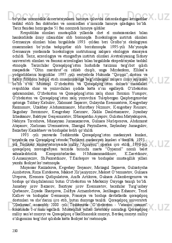 bo‘yicha   nomzodlik   dissertatsiyalarni   himoya   qiluvchi   ixtisoslashgan   kengashlar
tashkil   etilib   fan   doktorlari   va   nomzodlari   o‘zimizda   himoya   qiladigan   bo‘ldi.
Tarix fanidan hozirgacha 51 fan nomzodi himoya qildilar.
Respublika   olimlari   mustaqillik   yillarida   chet   el   mutaxassislari   bilan
hamkorlikda   ilmiy   izlanishlar   olib   bormoqda.   Bioekologiya   instituti   olimlari
Germaniya   olimlari   bilan   birgalikda   1993   -yildan   beri   Orolbo‘yi   ekologiyasi
muammolari   bo‘yicha   tadqiqotlar   olib   borishmoqda.   1995-yili   Mo‘ynoqda
Germaniya   yordamida   bioekologiya   institutining   xalqaro   ekologiya   stansiyasi
ochildi. Tarix, arxeologiya va etnografiya instituti  olimlari  Avstraliyaning Sidney
universiteti olimlari va fransuz arxeologlari bilan birgalikda ekspeditsiyalar tashkil
etmoqda.   Tarixchilar   Qoraqalpog’iston   hududida   turizmni   targ’ibot   qilish
maqsadida   “Oltin   marshrut”-ni   ishlab   chiqib,   unga   Mizdaxkon,   Ellikal’a
yodgorliklarini   kirgizdilar.   1997   -yili   sentyabrda   Nukusda   “Qirqqiz”   dostoni   va
turkiy   folklorni   tadqiq   etish   muammolariga   bag’ishlangan   xalqaro   ilmiy   anjuman
bo‘lib   o‘tdi.   Mustaqil   O‘zbekiston   va   Qoraqalpog’iston   dolzarb   masalalari
respublika   shoir   va   yozuvchilari   ijodida   katta   o‘rin   egallaydi.   O‘zbekiston
qahramonlari,   O‘zbekiston   va   Qoraqalpog’iston   xalq   shoiri   Ibroxim   Yusupov,
O‘zbekiston   va   Qoraqalpog’iston   xalq   yozuvchisi   Tulepbergan   Qaipbergenovlar
qatoriga Tolibay Kabulov, Xalmurat Saparov, Gulaysha Esemuratova, Kengesbay
Raxmonov,   Uzakbay   Abduraxmanov,   Murotbay   Nizonov,   Kengesbay   Reimov,
Saginbay   Ibroximov,   Kengesbay   Karimov,   Xalila   Dauletnazarov,   Jiyanbay
Izbaskanov, Baktiyar Genjemuratov, SHarapatdin Ayapov, Gulistan Matyakupova,
Nabiyra   Toreshova,   Munayxan   Jumanazarova,   Gulnara   Nurlepesova,   Abdimurat
Atajanov,   Xurliman   Utemuratova,   Sharigul   Payzullaeva,   Saylaubay   Jumagulov,
Bazarbay Kazakbaev va boshqalar kelib qo‘shildi.
1993   -yili   yanvarda   Toshkentda   Qoraqalpog’iston   madaniyati   kunlari,
noyabrda   esa   Qoraqalpog’istonda   Toshkent   madaniyati   kunlari   o‘tkazildi.   1993   -
yili   Toshkent   konservatoriyasida   milliy   “Ajiniyoz”   operasi   ijro   etildi.   1996-yili
qoraqalpoq   xoreografiyasi   tarixida   birinchi   marta   “Oyjamol”   nomli   balet
sahnalashtirildi.   Kompozitorlardan   N.Muxammaddinov,   K.Zaretdinov,
G.Amaniyazov,   Sh.Paxratdinov,   T.Esirkepov   va   boshqalar   mustaqillik   yillari
yaxshi faoliyat ko‘rsatmoqda.
Muyassar   Razzakova,   Kegesbay   Serjanov,   Mirzagul   Sapaeva,   Gulxatiysha
Aimbetova, Roza Kutekeeva, Makset Xo‘janiyozov, Makset O‘temuratov, Gulnara
Utepova,   Eleonora   Qutlipulatova,   Anifa   Artikova,   Gulnara   Allambergenova   va
boshqa   qo‘shiqchilarimiz   butun   O‘zbekiston   va   Markaziy   Osiyoga   taniqli   bo‘ldi.
Jumabay   jirov   Bazarov,   Baxtiyar   jirov   Esemuratov,   baxshilar   Turg’unbay
Qurbanov,   Ziyada   Sharipova,   Zulfiya   Arzыmbetova,   Jarilkagan   Eshanov,   Tenel
Kalliev   va   boshqalar   Germaniya,   Fransiya   va   boshqa   davlatlarda   qoraqalpoq
dostonlari   va   she’rlarini   ijro   etib,   butun   dunyoga   tanildi.   Qoraqalpoq   universiteti
“Xurliman”   ansambli   200   -yili   Toshkentda   “O‘zbekiston   -   Vatanim   manim”
konkusida   1-o‘rinni   egalladi.   Mustaqillik   yillari   Savitskiy   nomidagi   Qoraqalpoq
milliy san’at muzeyi va Qoraqalpoq o‘lkaShunoslik muzeyi, Berdaq muzeyi milliy
o‘zligimizni targ’ibot qilishda katta faoliyat ko‘rsatmoqda.
230 