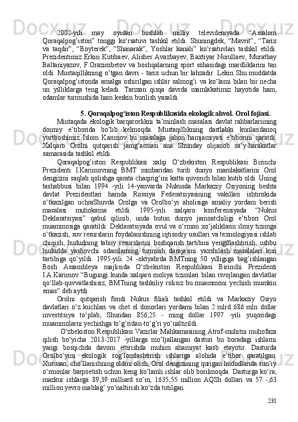 202-yili   may   oyidan   boshlab   milliy   televideniyada   “Assalom
Qoraqalpog’iston”   tonggi   ko‘rsatuvi   tashkil   etildi.   Shuningdek,   “Mavrit”,   “Tarix
va   taqdir”,   “Boyterek”,   “Shanarak”,   Yoshlar   kanali”   ko‘rsatuvlari   tashkil   etildi.
Prezidentimiz Erkin Kutibaev, Alisher  Avazbayev, Baxtiyar  Nurullaev, Muratbay
Baltaniyazov,   F.Orazimbetov   va   boshqalarning   sport   sohasidagi   mardliklarini   tan
oldi. Mustaqillikning o‘tgan davri - tarix uchun bir lahzadir. Lekin Shu muddatda
Qoraqalpog’istonda   amalga   oshirilgan   ishlar   salmog’i   va   ko‘lami   bilan   bir   necha
un   yilliklarga   teng   keladi.   Tarixan   qisqa   davrda   mamlakatimiz   hayotida   ham,
odamlar turmushida ham keskin burilish yasaldi. 
5.  Qoraqalpog‘iston Respublikasida ekologik ahvol. Orol fojiasi.
Mintaqada   ekologik   barqarorlikni   ta’minlash   masalasi   davlat   rahbarlariining
doimiy   e’tiborida   bo‘lib   kelmoqda.   Mustaqillikning   dastlabki   kunlaridanoq
yurtboshimiz   Islom   Karimov   bu   masalaga   jahon   hamjamiyati   e’tiborini   qaratdi.
Xalqaro   Orolni   qutqarish   jamg‘armasi   ana   Shunday   olijanob   sa’y-harakatlar
samarasida tashkil etildi. 
Qoraqalpog’iston   Respublikasi   xalqi   O‘zbekiston   Respublikasi   Birinchi
Prezidenti   I.Karimovning   BMT   minbaridan   turib   dunyo   mamlakatlarini   Orol
dengizini saqlab qolishga qarata chaqirig‘ini katta quvonch bilan kutib oldi. Uning
tashabbusi   bilan   1994   -yili   14-yanvarda   Nukusda   Markaziy   Osiyoning   beshta
davlat   Prezidentlari   hamda   Rossiya   Federatsiyasining   vakillari   ishtirokida
o‘tkazilgan   uchraShuvda   Orolga   va   Orolbo‘yi   aholisiga   amaliy   yordam   berish
masalasi   muhokama   etildi.   1995-yili   xalqaro   konferensiyada   “Nukus
Deklaratsiyasi”   qabul   qilinib,   unda   butun   dunyo   jamoatchiligi   e’tibori   Orol
muammosiga qaratildi. Deklaratsiyada ovul va o‘rmon xo‘jaliklarin ilmiy tizimga
o‘tkazish, suv resurslarin foydalanishning iqtisodiy usullari va texnologiyasi ishlab
chiqish,   hududning   tabiiy   resurslarini   boshqarish   tartibini   yengillashtirish,   ushbu
hududda   yashovchi   odamlarning   turmush   darajasini   yaxshilash   masalalari   kun
tartibiga   qo‘yildi.   1995-yili   24   -oktyabrda   BMTning   50   yilligiga   bag’ishlangan
Bosh   Assambleya   majlisida   O‘zbekiston   Respublikasi   Birinchi   Prezidenti
I.A.Karimov “Bugungi  kunda xalqaro moliya tizimlari bilan rivojlangan davlatlar
qo‘llab-quvvatlashisiz,  BMTning tashkiliy rolisiz bu muammoni  yechish mumkin
emas” deb aytdi.
Orolni   qutqarish   fondi   Nukus   filiali   tashkil   etildi   va   Markaziy   Osiyo
davlatlari   o‘z   kuchlari   va   chet   el   donorlari   yordami   bilan   2   mlrd   686   mln   dollar
investitsiya   to‘plab,   Shundan   856,25   -   ming   dollar   1997   -yili   yuqoridagi
muammolarni yechishga to‘g’ridan-to‘g’ri yo‘naltirildi.
  O‘zbekiston Respublikasi Vazirlar Mahkamasining Atrof-muhitni muhofaza
qilish   bo‘yicha   2013-2017   -yillarga   mo‘ljallangan   dasturi   bu   boradagi   ishlarni
yangi   bosqichda   davom   ettirishda   muhim   ahamiyat   kasb   etayotir.   Dasturda
Orolbo‘yini   ekologik   sog‘lomlashtirish   ishlariga   alohida   e’tibor   qaratilgan.
Xususan, cho‘llanishning oldini olish, Orol dengizining qurigan hududlarida sun’iy
o‘rmonlar barpoetish uchun keng ko‘lamli ishlar olib borilmoqda. Dasturga ko‘ra,
mazkur   ishlarga   89,39   milliard   so‘m,   1635,55   million   AQSh   dollari   va   57   -,63
million yevro mablag‘ yo‘naltirish ko‘zda tutilgan. 
231 