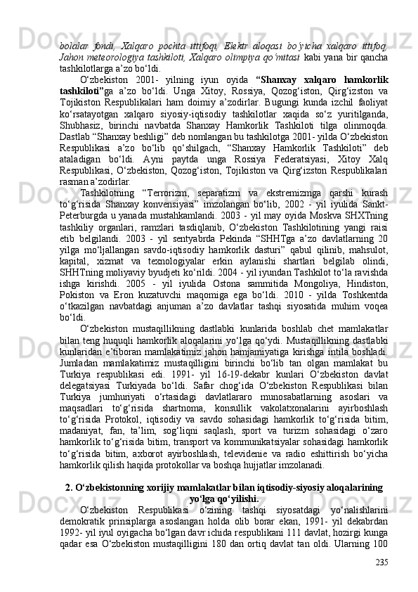 bolalar   fondi,   Xalqaro   pochta   ittifoqi,   Elektr   aloqasi   bo‘yicha   xalqaro   ittifoq,
Jahon meteorologiya tashkiloti, Xalqaro olimpiya qo‘mitasi   kabi yana bir qancha
tashkilotlarga a’zo bo‘ldi.
O‘zbekiston   201-   yilning   iyun   oyida   “Shanxay   xalqaro   hamkorlik
tashkiloti” ga   a’zo   bo‘ldi.   Unga   Xitoy,   Rossiya,   Qozog‘iston,   Qirg‘izston   va
Tojikiston   Respublikalari   ham   doimiy   a’zodirlar.   Bugungi   kunda   izchil   faoliyat
ko‘rsatayotgan   xalqaro   siyosiy-iqtisodiy   tashkilotlar   xaqida   so‘z   yuritilganda,
Shubhasiz,   birinchi   navbatda   Shanxay   Hamkorlik   Tashkiloti   tilga   olinmoqda.
Dastlab “Shanxay beshligi” deb nomlangan bu tashkilotga 201- yilda O‘zbekiston
Respublikasi   a’zo   bo‘lib   qo‘shilgach,   “Shanxay   Hamkorlik   Tashkiloti”   deb
ataladigan   bo‘ldi.   Ayni   paytda   unga   Rossiya   Federatsiyasi,   Xitoy   Xalq
Respublikasi,   O‘zbekiston,   Qozog‘iston,   Tojikiston   va   Qirg‘izston   Respublikalari
rasman a’zodirlar. 
Tashkilotning   “Terrorizm,   separatizm   va   ekstremizmga   qarshi   kurash
to‘g‘risida   Shanxay   konvensiyasi”   imzolangan   bo‘lib,   202   -   yil   iyulida   Sankt-
Peterburgda u yanada mustahkamlandi. 203 - yil may oyida Moskva  SHXTning
tashkiliy   organlari,   ramzlari   tasdiqlanib,   O‘zbekiston   Tashkilotining   yangi   raisi
etib   belgilandi.   203   -   yil   sentyabrda   Pekinda   “SHHTga   a’zo   davlatlarning   20
yilga   mo‘ljallangan   savdo-iqtisodiy   hamkorlik   dasturi”   qabul   qilinib,   mahsulot,
kapital,   xizmat   va   texnologiyalar   erkin   aylanishi   shartlari   belgilab   olindi,
SHHTning moliyaviy byudjeti ko‘rildi. 204 - yil iyundan Tashkilot to‘la ravishda
ishga   kirishdi.   205   -   yil   iyulida   Ostona   sammitida   Mongoliya,   Hindiston,
Pokiston   va   Eron   kuzatuvchi   maqomiga   ega   bo‘ldi.   2010   -   yilda   Toshkentda
o‘tkazilgan   navbatdagi   anjuman   a’zo   davlatlar   tashqi   siyosatida   muhim   voqea
bo‘ldi. 
O‘zbekiston   mustaqillikning   dastlabki   kunlarida   boshlab   chet   mamlakatlar
bilan teng  huquqli  hamkorlik aloqalarini  yo‘lga  qo‘ydi.  Mustaqillikning  dastlabki
kunlaridan   e’tiboran   mamlakatimiz   jahon   hamjamiyatiga   kirishga   intila   boshladi.
Jumladan   mamlakatimiz   mustaqilligini   birinchi   bo‘lib   tan   olgan   mamlakat   bu
Turkiya   respublikasi   edi.   1991-   yil   16-19-dekabr   kunlari   O‘zbekiston   davlat
delegatsiyasi   Turkiyada   bo‘ldi.   Safar   chog‘ida   O‘zbekiston   Respublikasi   bilan
Turkiya   jumhuriyati   o‘rtasidagi   davlatlararo   munosabatlarning   asoslari   va
maqsadlari   to‘g‘risida   shartnoma,   konsullik   vakolatxonalarini   ayirboshlash
to‘g‘risida   Protokol,   iqtisodiy   va   savdo   sohasidagi   hamkorlik   to‘g‘risida   bitim,
madaniyat,   fan,   ta’lim,   sog‘liqni   saqlash,   sport   va   turizm   sohasidagi   o‘zaro
hamkorlik to‘g‘risida bitim, transport va kommunikatsiyalar sohasidagi hamkorlik
to‘g‘risida   bitim,   axborot   ayirboshlash,   televidenie   va   radio   eshittirish   bo‘yicha
hamkorlik qilish haqida protokollar va boshqa hujjatlar imzolanadi.
2. O‘zbekistonning  xorijiy mamlakatlar bilan  iqtisodiy-siyosiy aloqalarining
yo‘lga qo‘yilishi.
O‘zbekiston   Respublikasi   o‘zining   tashqi   siyosatdagi   yo‘nalishlarini
demokratik   prinsiplarga   asoslangan   holda   olib   borar   ekan,   1991-   yil   dekabrdan
1992- yil iyul oyigacha bo‘lgan davr ichida respublikani 111 davlat, hozirgi kunga
qadar   esa   O‘zbekiston   mustaqilligini   180   dan   ortiq   davlat   tan   oldi.   Ularning   10
235 