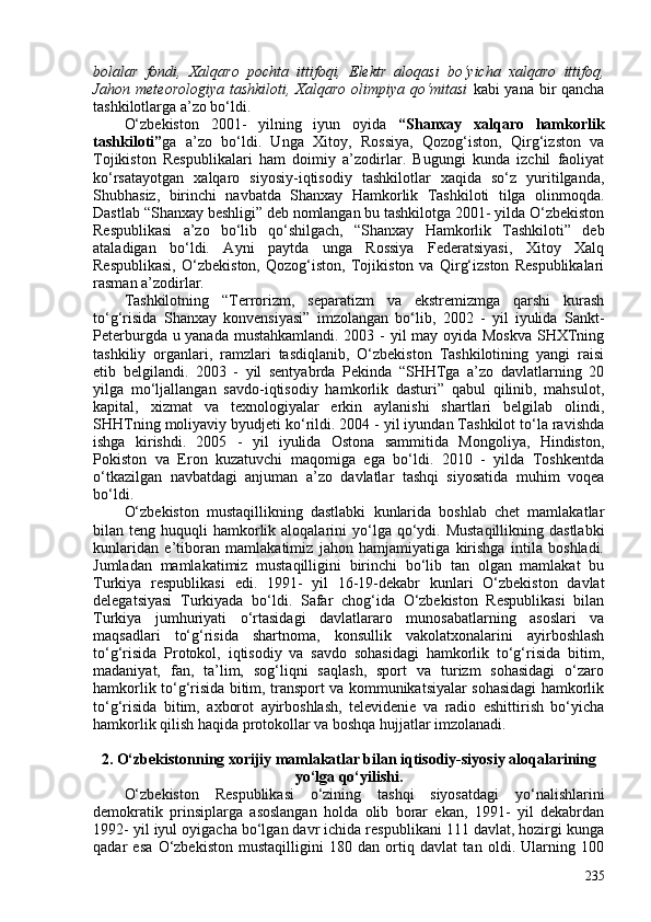 bolalar   fondi,   Xalqaro   pochta   ittifoqi,   Elektr   aloqasi   bo‘yicha   xalqaro   ittifoq,
Jahon meteorologiya tashkiloti, Xalqaro olimpiya qo‘mitasi   kabi yana bir qancha
tashkilotlarga a’zo bo‘ldi.
O‘zbekiston   201-   yilning   iyun   oyida   “Shanxay   xalqaro   hamkorlik
tashkiloti” ga   a’zo   bo‘ldi.   Unga   Xitoy,   Rossiya,   Qozog‘iston,   Qirg‘izston   va
Tojikiston   Respublikalari   ham   doimiy   a’zodirlar.   Bugungi   kunda   izchil   faoliyat
ko‘rsatayotgan   xalqaro   siyosiy-iqtisodiy   tashkilotlar   xaqida   so‘z   yuritilganda,
Shubhasiz,   birinchi   navbatda   Shanxay   Hamkorlik   Tashkiloti   tilga   olinmoqda.
Dastlab “Shanxay beshligi” deb nomlangan bu tashkilotga 201- yilda O‘zbekiston
Respublikasi   a’zo   bo‘lib   qo‘shilgach,   “Shanxay   Hamkorlik   Tashkiloti”   deb
ataladigan   bo‘ldi.   Ayni   paytda   unga   Rossiya   Federatsiyasi,   Xitoy   Xalq
Respublikasi,   O‘zbekiston,   Qozog‘iston,   Tojikiston   va   Qirg‘izston   Respublikalari
rasman a’zodirlar. 
Tashkilotning   “Terrorizm,   separatizm   va   ekstremizmga   qarshi   kurash
to‘g‘risida   Shanxay   konvensiyasi”   imzolangan   bo‘lib,   202   -   yil   iyulida   Sankt-
Peterburgda u yanada mustahkamlandi. 203 - yil may oyida Moskva  SHXTning
tashkiliy   organlari,   ramzlari   tasdiqlanib,   O‘zbekiston   Tashkilotining   yangi   raisi
etib   belgilandi.   203   -   yil   sentyabrda   Pekinda   “SHHTga   a’zo   davlatlarning   20
yilga   mo‘ljallangan   savdo-iqtisodiy   hamkorlik   dasturi”   qabul   qilinib,   mahsulot,
kapital,   xizmat   va   texnologiyalar   erkin   aylanishi   shartlari   belgilab   olindi,
SHHTning moliyaviy byudjeti ko‘rildi. 204 - yil iyundan Tashkilot to‘la ravishda
ishga   kirishdi.   205   -   yil   iyulida   Ostona   sammitida   Mongoliya,   Hindiston,
Pokiston   va   Eron   kuzatuvchi   maqomiga   ega   bo‘ldi.   2010   -   yilda   Toshkentda
o‘tkazilgan   navbatdagi   anjuman   a’zo   davlatlar   tashqi   siyosatida   muhim   voqea
bo‘ldi. 
O‘zbekiston   mustaqillikning   dastlabki   kunlarida   boshlab   chet   mamlakatlar
bilan teng  huquqli  hamkorlik aloqalarini  yo‘lga  qo‘ydi.  Mustaqillikning  dastlabki
kunlaridan   e’tiboran   mamlakatimiz   jahon   hamjamiyatiga   kirishga   intila   boshladi.
Jumladan   mamlakatimiz   mustaqilligini   birinchi   bo‘lib   tan   olgan   mamlakat   bu
Turkiya   respublikasi   edi.   1991-   yil   16-19-dekabr   kunlari   O‘zbekiston   davlat
delegatsiyasi   Turkiyada   bo‘ldi.   Safar   chog‘ida   O‘zbekiston   Respublikasi   bilan
Turkiya   jumhuriyati   o‘rtasidagi   davlatlararo   munosabatlarning   asoslari   va
maqsadlari   to‘g‘risida   shartnoma,   konsullik   vakolatxonalarini   ayirboshlash
to‘g‘risida   Protokol,   iqtisodiy   va   savdo   sohasidagi   hamkorlik   to‘g‘risida   bitim,
madaniyat,   fan,   ta’lim,   sog‘liqni   saqlash,   sport   va   turizm   sohasidagi   o‘zaro
hamkorlik to‘g‘risida bitim, transport va kommunikatsiyalar sohasidagi hamkorlik
to‘g‘risida   bitim,   axborot   ayirboshlash,   televidenie   va   radio   eshittirish   bo‘yicha
hamkorlik qilish haqida protokollar va boshqa hujjatlar imzolanadi.
2. O‘zbekistonning  xorijiy mamlakatlar bilan  iqtisodiy-siyosiy aloqalarining
yo‘lga qo‘yilishi.
O‘zbekiston   Respublikasi   o‘zining   tashqi   siyosatdagi   yo‘nalishlarini
demokratik   prinsiplarga   asoslangan   holda   olib   borar   ekan,   1991-   yil   dekabrdan
1992- yil iyul oyigacha bo‘lgan davr ichida respublikani 111 davlat, hozirgi kunga
qadar   esa   O‘zbekiston   mustaqilligini   180   dan   ortiq   davlat   tan   oldi.   Ularning   10
235