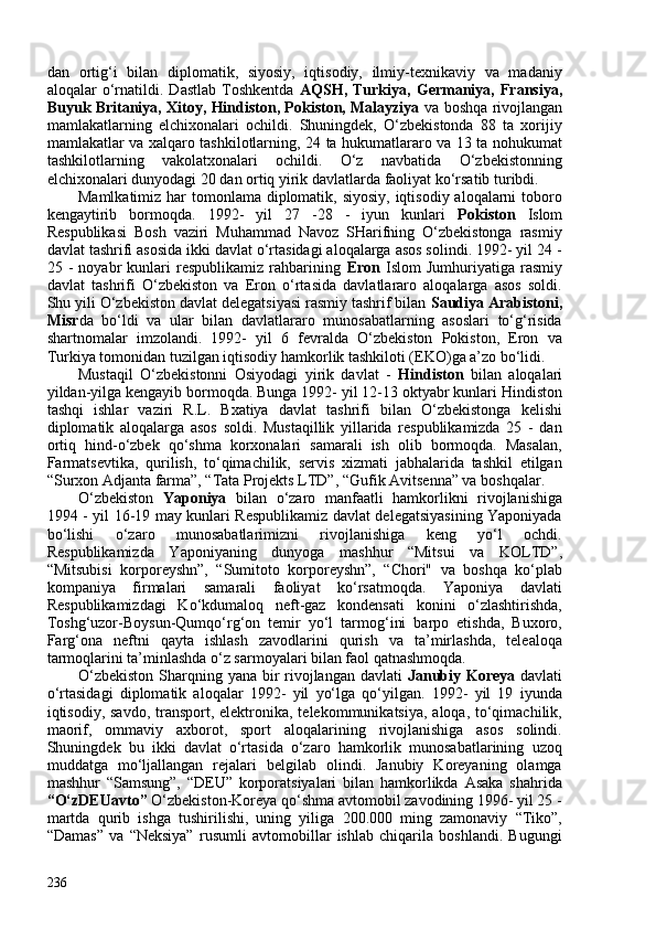 dan   ortig‘i   bilan   diplomatik,   siyosiy,   iqtisodiy,   ilmiy-texnikaviy   va   madaniy
aloqalar   o‘rnatildi.   Dastlab   Toshkentda   AQSH,   Turkiya,   Germaniya,   Fransiya,
Buyuk Britaniya, Xitoy, Hindiston, Pokiston, Malayziya   va boshqa rivojlangan
mamlakatlarning   elchixonalari   ochildi.   Shuningdek,   O‘zbekistonda   88   ta   xorijiy
mamlakatlar va xalqaro tashkilotlarning, 24 ta hukumatlararo va 13 ta nohukumat
tashkilotlarning   vakolatxonalari   ochildi.   O‘z   navbatida   O‘zbekistonning
elchixonalari dunyodagi 20 dan ortiq yirik davlatlarda faoliyat ko‘rsatib turibdi.
Mamlkatimiz har tomonlama diplomatik, siyosiy, iqtisodiy aloqalarni toboro
kengaytirib   bormoqda.   1992-   yil   27   -28   -   iyun   kunlari   Pokiston   Islom
Respublikasi   Bosh   vaziri   Muhammad   Navoz   SHarifning   O‘zbekistonga   rasmiy
davlat tashrifi asosida ikki davlat o‘rtasidagi aloqalarga asos solindi. 1992- yil 24 -
25   -   noyabr   kunlari   respublikamiz   rahbarining   Eron   Islom   Jumhuriyatiga   rasmiy
davlat   tashrifi   O‘zbekiston   va   Eron   o‘rtasida   davlatlararo   aloqalarga   asos   soldi.
Shu yili O‘zbekiston davlat delegatsiyasi rasmiy tashrif bilan  Saudiya Arabistoni,
Misr da   bo‘ldi   va   ular   bilan   davlatlararo   munosabatlarning   asoslari   to‘g‘risida
shartnomalar   imzolandi.   1992-   yil   6   fevralda   O‘zbekiston   Pokiston,   Eron   va
Turkiya tomonidan tuzilgan iqtisodiy hamkorlik tashkiloti (EKO)ga a’zo bo‘lidi. 
Mustaqil   O‘zbekistonni   Osiyodagi   yirik   davlat   -   Hindiston   bilan   aloqalari
yildan-yilga kengayib bormoqda. Bunga 1992- yil 12-13 oktyabr kunlari Hindiston
tashqi   ishlar   vaziri   R.L.   Bxatiya   davlat   tashrifi   bilan   O‘zbekistonga   kelishi
diplomatik   aloqalarga   asos   soldi.   Mustaqillik   yillarida   respublikamizda   25   -   dan
ortiq   hind-o‘zbek   qo‘shma   korxonalari   samarali   ish   olib   bormoqda.   Masalan,
Farmatsevtika,   qurilish,   to‘qimachilik,   servis   xizmati   jabhalarida   tashkil   etilgan
“Surxon Adjanta farma”, “Tata Projekts LTD”, “Gufik Avitsenna” va boshqalar. 
O‘zbekiston   Yaponiya   bilan   o‘zaro   manfaatli   hamkorlikni   rivojlanishiga
1994 - yil 16-19 may kunlari Respublikamiz davlat delegatsiyasining Yaponiyada
bo‘lishi   o‘zaro   munosabatlarimizni   rivojlanishiga   keng   yo‘l   ochdi.
Respublikamizda   Yaponiyaning   dunyoga   mashhur   “Mitsui   va   KOLTD”,
“Mitsubisi   korporeyshn”,   “Sumitoto   korporeyshn”,   “Chori"   va   boshqa   ko‘plab
kompaniya   firmalari   samarali   faoliyat   ko‘rsatmoqda.   Yaponiya   davlati
Respublikamizdagi   Ko‘kdumaloq   neft-gaz   kondensati   konini   o‘zlashtirishda,
Toshg‘uzor-Boysun-Qumqo‘rg‘on   temir   yo‘l   tarmog‘ini   barpo   etishda,   Buxoro,
Farg‘ona   neftni   qayta   ishlash   zavodlarini   qurish   va   ta’mirlashda,   telealoqa
tarmoqlarini ta’minlashda o‘z sarmoyalari bilan faol qatnashmoqda. 
O‘zbekiston  Sharqning yana bir rivojlangan davlati   Janubiy Koreya   davlati
o‘rtasidagi   diplomatik   aloqalar   1992-   yil   yo‘lga   qo‘yilgan.   1992-   yil   19   iyunda
iqtisodiy, savdo,  transport, elektronika, telekommunikatsiya,  aloqa, to‘qimachilik,
maorif,   ommaviy   axborot,   sport   aloqalarining   rivojlanishiga   asos   solindi.
Shuningdek   bu   ikki   davlat   o‘rtasida   o‘zaro   hamkorlik   munosabatlarining   uzoq
muddatga   mo‘ljallangan   rejalari   belgilab   olindi.   Janubiy   Koreyaning   olamga
mashhur   “Samsung”,   “DEU”   korporatsiyalari   bilan   hamkorlikda   Asaka   shahrida
“O‘zDEUavto”  O‘zbekiston-Koreya qo‘shma avtomobil zavodining 1996- yil 25 -
martda   qurib   ishga   tushirilishi,   uning   yiliga   20.00   ming   zamonaviy   “Tiko”,
“Damas”   va   “Neksiya”   rusumli   avtomobillar   ishlab   chiqarila   boshlandi.   Bugungi
236 