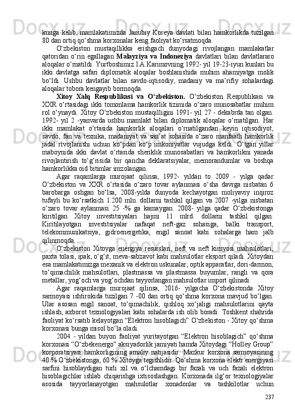 kunga   kelib,   mamlakatimizda   Janubiy   Koreya   davlati   bilan   hamkorlikda   tuzilgan
80 dan ortiq qo‘shma korxonalar keng faoliyat ko‘rsatmoqda.
O‘zbekiston   mustaqillikka   erishgach   dunyodagi   rivojlangan   mamlakatlar
qatoridan   o‘rin   egallagan   Malayziya   va   Indoneziya   davlatlari   bilan   davlatlararo
aloqalar o‘rnatildi. Yurtboshimiz I.A.Karimovning 1992- yil 19-23-iyun kunlari bu
ikki   davlatga   safari   diplomatik   aloqalar   boshlanishida   muhim   ahamiyatga   molik
bo‘ldi.   Ushbu   davlatlar   bilan   savdo-iqtisodiy,   madaniy   va   ma’rifiy   sohalardagi
aloqalar tobora kengayib bormoqda.
Xitoy   Xalq   Respublikasi   va   O‘zbekiston.   O‘zbekiston   Respublikasi   va
XXR o‘rtasidagi  ikki tomonlama hamkorlik tizimida o‘zaro munosabatlar  muhim
rol o‘ynaydi. Xitoy   O‘zbekiston mustaqilligini 1991- yil 27 - dekabrda tan olgan.
1992-   yil   2   - yanvarda   ushbu   mamlakt   bilan   diplomatik   aloqalar   o‘rnatilgan.   H ar
ikki   mamlakat   o‘rtasida   hamkorlik   aloqalari   o‘rnatilgandan   keyin   iqtisodiyot,
savdo,   fan   va   texnika,   madaniyat   va   san’at   sohasida   o‘zaro   manfaatli   hamkorlik
jadal   rivojlanishi   uchun   ko‘pdan   ko‘p   imkoniyatlar   vujudga   keldi.   O‘ tgan   yillar
maboynida   ikki   davlat   o‘rtasida   sheriklik   munosabatlari   va   hamkorlikni   yanada
rivojlantirish   to‘g‘risida   bir   qancha   deklaratsiyalar,   memorandumlar   va   boshqa
hamkorlikka oid bitimlar imzolangan.
Agar   raqamlarga   murojaat   qilinsa,   1992-   yildan   to   209   -   yilga   qadar
O‘zbekiston   va   XXR   o‘rtasida   o‘zaro   tovar   aylanmasi   o‘sha   davrga   nisbatan   6
barobarga   oshgan   bo‘lsa,   208-yilda   dunyoda   kechayotgan   moliyaviy   inqiroz
tufayli   bu   ko‘rsatkich   1.20   mln.   dollarni   tashkil   qilgan   va   207   -yilga   nisbatan
o‘zaro   tovar   aylanmasi   25   -%   ga   kamaygan.   208-   yilga   qadar   O‘zbekistonga
kiritilgan   Xitoy   investitsiyalari   hajmi   11   mlrd.   dollarni   tashkil   qilgan.
Kiritilayotgan   investitsiyalar   nafaqat   neft-gaz   sohasiga,   balki   transport,
telekommunikatsiya,   gidroenergetika,   engil   sanoat   kabi   sohalarga   ham   jalb
qilinmoqda. 
O‘zbekiston   Xitoyga   energiya   resurslari,   neft   va   neft   kimyosi   mahsulotlari,
paxta tolasi, ipak, o‘g‘it, meva-sabzavot kabi mahsulotlar eksport qiladi. Xitoydan
esa mamlakatimizga mexanik va elektron uskunalar, optik apparatlar, dori-darmon,
to‘qimachilik   mahsulotlari,   plastmassa   va   plastmassa   buyumlar,   rangli   va   qora
metallar, yog‘och va yog‘ochdan tayyorlangan mahsulotlar import qilinadi.
Agar   raqamlarga   murojaat   qilinsa,   2016-   yilgacha   O‘zbekistonda   Xitoy
sarmoyasi   ishtirokida  tuzilgan   7   -0   dan  ortiq  qo‘shma   korxona   mavjud   bo‘lgan.
Ular   asosan   engil   sanoat,   to‘qimachilik,   qishloq   xo‘jaligi   mahsulotlarini   qayta
ishlash, axborot texnologiyalari kabi sohalarda ish olib boradi. Toshkent  shahrida
faoliyat ko‘rsatib kelayotgan “Elektron hisoblagich” O‘zbekiston - Xitoy qo‘shma
korxonasi bunga misol bo‘la oladi.
204   -   yildan   buyon   faoliyat   yuritayotgan   “Elektron   hisoblagich”   qo‘shma
korxonasi “O‘zbekenergo” aksiyadorlik jamiyati hamda Xitoydagi “Holley Group”
korporatsiyasi   hamkorligining   amaliy   natijasidir.   Mazkur   korxona   sarmoyasining
40 % O‘zbekistonga, 60 % Xitoyga tegishlidir. Qo‘shma korxona elektr energiyasi
sarfini   hisoblaydigan   turli   xil   va   o‘lchamdagi   bir   fazali   va   uch   fazali   elektron
hisoblagichlar   ishlab   chiqarishga   ixtisoslashgan.   Korxonada   ilg‘or   texnologiyalar
asosida   tayyorlanayotgan   mahsulotlar   xonadonlar   va   tashkilotlar   uchun
237