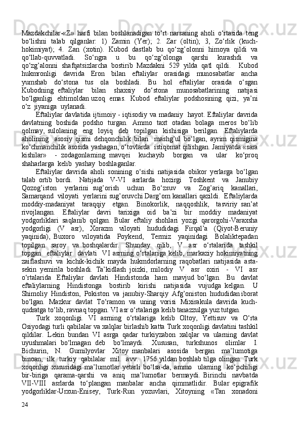 Mazdakchilar-«Z»   harfi   bilan   boshlanadigan   to‘rt   narsaning   aholi   o‘rtasida   teng
bo‘lishni   talab   qilganlar:   1)   Zamin   (Yer);   2.   Zar   (oltin);   3,   Zo‘rlik   (kuch-
hokimiyat);  4.  Zan  (xotin).  Kubod  dastlab  bu  qo‘zg’olonni  himoya  qildi  va
qo‘llab-quvvatladi.     So‘ngra     u     bu     qo‘zg’olonga     qarshi     kurashdi     va
qo‘zg’alonni   shafqatsizlarcha   bostirib   Mazdakni   529   yilda   qatl   qildi.     Kubod
hukmronligi     davrida     Eron     bilan     eftaliylar     orasidagi     munosabatlar     ancha
yumshab     do‘stona     tus     ola     boshladi.     Bu     hol     eftaliylar     orasida     o‘sgan
Kubodning   eftaliylar     bilan     shaxsiy     do‘stona     munosabatlarining     natijasi
bo‘lganligi   ehtimoldan uzoq   emas.   Kubod   eftaliylar   podshosining   qizi,   ya’ni
o‘z  jiyaniga  uylanadi.
Eftaliylar davlatida ijtimoiy - iqtisodiy va madaniy   hayot. Eftaliylar davrida
davlatning   boshida   podsho   turgan.   Ammo   taxt   otadan   bolaga   meros   bo‘lib
qolmay,   sulolaning     eng     loyiq     deb     topilgan     kishisiga     berilgan.     Eftaliylarda
aholining     asosiy   qismi   dehqonchilik   bilan     mashg’ul   bo‘lgan,   ayrim   qismigina
ko‘chmanchilik asosida yashagan, o‘tovlarda  istiqomat qilishgan. Jamiyatda «sara
kishilar»     -   zodagonlarning   mavqei     kuchayib     borgan     va     ular     ko‘proq
shaharlarga  kelib  yashay  boshlaganlar. 
Eftaliylar   davrida   aholi   sonining   o‘sishi   natijasida   obikor   yerlarga   bo‘lgan
talab   ortib   bordi.     Natijada     V-VI     asrlarda     hozirgi     Toshkent     va     Janubiy
Qozog’iston     yerlarini   sug’orish     uchun     Bo‘zsuv     va     Zog’ariq     kanallari,
Samarqand  viloyati  yerlarini sug’oruvchi Darg’om kanallari qazildi.  Eftaliylarda
moddiy-madaniyat     taraqqiy     etgan.     Binokorlik,     naqqoshlik,     tasviriy   san’at
rivojlangan.     Eftaliylar     davri     tarixiga     oid     ba’zi     bir     moddiy     madaniyat
yodgorliklari  saqlanib  qolgan.  Bular  eftaliy  shohlari  yozgi  qarorgohi-Varaxsha
yodgorligi     (V     asr),     Xorazm     viloyati     hududidagi     Firqal’a     (Qiyot-Beruniy
yaqinida),   Buxoro     viloyatida     Poykend,     Termiz     yaqinidagi     Bolaliktepadan
topilgan     saroy     va   boshqalardir.     Shunday     qilib,     V     asr     o‘rtalarida     tashkil
topgan     eftaliylar     davlati     VI   asrning   o‘rtalariga   kelib,   markaziy   hokimiyatning
zaiflashuvi   va   kichik-kichik   mayda   hukmdorlarning   raqobatlari   natijasida   asta-
sekin   yemirila   boshladi.   Ta’kidlash   joizki,   milodiy     V     asr     oxiri     -     VI     asr
o‘rtalarida     Eftaliylar     davlati     Hindistonda     ham     mavjud   bo‘lgan.     Bu     davlat
eftaliylarning     Hindistonga     bostirib     kirishi     natijasida     vujudga   kelgan.     U
Shimoliy  Hindiston,  Pokiston  va  janubiy-Sharqiy  Afg’oniston  hududidan iborat
bo‘lgan.  Mazkur  davlat  To‘ramon  va  uning  vorisi  Mixirakula  davrida  kuch-
qudratga to‘lib, ravnaq topgan. VI asr o‘rtalariga kelib tanazzulga yuz tutgan. 
Turk   xoqonligi.   VI   asrning   o‘rtalariga   kelib   Oltoy,   Yettisuv   va   O‘rta
Osiyodagi turli qabilalar va xalqlar birlashib katta Turk xoqonligi davlatini tashkil
qildilar.   Lekin   bundan   VI   asrga   qadar   turkiyzabon   xalqlar   va   ularning   davlat
uyushmalari   bo‘lmagan   deb     bo‘lmaydi.     Xususan,     turkshunos     olimlar     I.
Bichurin,     N.     Gumilyovlar     Xitoy   manbalari     asosida     bergan     ma’lumotiga
binoan,   ilk   turkiy   qabilalar   mil.   avv.   1756 yildan boshlab tilga olingan. Turk
xoqonligi   xususidagi   ma’lumotlar   yetarli   bo‘lsa-da,   ammo     ularning     ko‘pchiligi
bir-biriga     qarama-qarshi     va     aniq     ma’lumotlar     bermaydi.   Birinchi     navbatda
VII-VIII     asrlarda     to‘plangan     manbalar     ancha     qimmatlidir.     Bular   epigrafik
yodgorliklar-Urxun-Enisey,     Turk-Run     yozuvlari,     Xitoyning     «Tan     xonadoni
24 