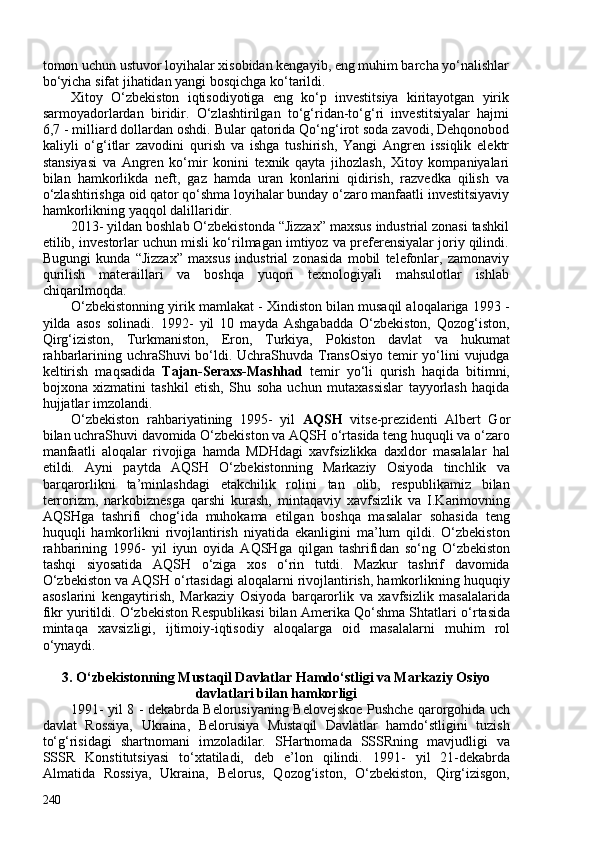 tomon uchun ustuvor loyihalar xisobidan kengayib, eng muhim barcha yo‘nalishlar
bo‘yicha sifat jihatidan yangi bosqichga ko‘tarildi.
Xitoy   O‘zbek iston   iqtisodiyotiga   eng   ko‘p   investitsiya   kiritayotgan   yirik
sarmoyadorlardan   biridir.   O‘zlashtirilgan   to‘g‘ridan-to‘g‘ri   investitsiyalar   hajmi
6,7 - milliard dollardan oshdi.  Bular qatorida Qo‘ng‘irot soda zavodi, Dehqonobod
kaliyli   o‘g‘itlar   zavodini   qurish   va   ishga   tushirish,   Yangi   Angren   issiqlik   elektr
stansiyasi   va   Angren   ko‘mir   konini   texnik   qayta   jihozlash,   Xitoy   kompaniyalari
bilan   hamkorlikda   neft,   gaz   hamda   uran   konlarini   qidirish,   razvedka   qilish   va
o‘zlashtirishga oid qator qo‘shma loyihalar bunday o‘zaro manfaatli investitsiyaviy
hamkorlikning yaqqol dalillaridir.
2013- yildan boshlab O‘zbekistonda “Jizzax” maxsus industrial zonasi tashkil
etilib, investorlar uchun misli ko‘rilmagan imtiyoz va preferensiyalar joriy qilindi.
Bugungi   kunda   “Jizzax”   maxsus   industrial   zonasida   mobil   telefonlar,   zamonaviy
qurilish   materaillari   va   boshqa   yuqori   texnologiyali   mahsulotlar   ishlab
chiqarilmoqda. 
O‘zbekistonning yirik mamlakat - Xindiston bilan musaqil aloqalariga 1993 -
yilda   asos   solinadi.   1992-   yil   10   mayda   Ashgabadda   O‘zbekiston,   Qozog‘iston,
Qirg‘iziston,   Turkmaniston,   Eron,   Turkiya,   Pokiston   davlat   va   hukumat
rahbarlarining uchraShuvi bo‘ldi. UchraShuvda TransOsiyo  temir  yo‘lini vujudga
keltirish   maqsadida   Tajan-Seraxs-Mashhad   temir   yo‘li   qurish   haqida   bitimni,
bojxona   xizmatini   tashkil   etish,   Shu   soha   uchun   mutaxassislar   tayyorlash   haqida
hujjatlar imzolandi. 
O‘zbekiston   rahbariyatining   1995-   yil   AQSH   vitse-prezidenti   Albert   Gor
bilan uchraShuvi davomida O‘zbekiston va AQSH o‘rtasida teng huquqli va o‘zaro
manfaatli   aloqalar   rivojiga   hamda   MDHdagi   xavfsizlikka   daxldor   masalalar   hal
etildi.   Ayni   paytda   AQSH   O‘zbekistonning   Markaziy   Osiyoda   tinchlik   va
barqarorlikni   ta’minlashdagi   etakchilik   rolini   tan   olib,   respublikamiz   bilan
terrorizm,   narkobiznesga   qarshi   kurash,   mintaqaviy   xavfsizlik   va   I.Karimovning
AQSHga   tashrifi   chog‘ida   muhokama   etilgan   boshqa   masalalar   sohasida   teng
huquqli   hamkorlikni   rivojlantirish   niyatida   ekanligini   ma’lum   qildi.   O‘zbekiston
rahbarining   1996-   yil   iyun   oyida   AQSHga   qilgan   tashrifi dan   so‘ng   O‘zbekiston
tashqi   siyosatida   AQSH   o‘ziga   xos   o‘rin   tutdi.   Mazkur   tashrif   davomida
O‘zbekiston va AQSH o‘rtasidagi aloqalarni rivojlantirish, hamkorlikning huquqiy
asoslarini   kengaytirish,   Markaziy   Osiyoda   barqarorlik   va   xavfsizlik   masalalarida
fikr yuritildi.   O‘zbekiston Respublikasi bilan Amerika Qo‘shma Shtatlari  o‘rtasida
mintaqa   xavsizligi,   ijtimoiy-iqtisodiy   aloqalarga   oid   masalalarni   muh im   rol
o‘ynaydi.
3. O‘zbekistonning Mustaqil Davlatlar Hamdo‘stligi va Markaziy Osiyo
davlatlari bilan hamkorligi
1991- yil 8   -   dekabrda   Belorusiyaning Belovejskoe Pushche qarorgohida uch
davlat   Rossiya,   Ukraina,   Belorusiya   Mustaqil   Davlatlar   hamdo‘stligini   tuzish
to‘g‘risidagi   shartnomani   imzoladilar.   SHartnomada   SSSRning   mavjudligi   va
SSSR   Konstitutsiyasi   to‘xtatiladi,   deb   e’lon   qilindi.   1991-   yil   21-dekabrda
Almatida   Rossiya,   Ukraina,   Belorus,   Qozog‘iston,   O‘zbekiston,   Qirg‘izisgon,
240