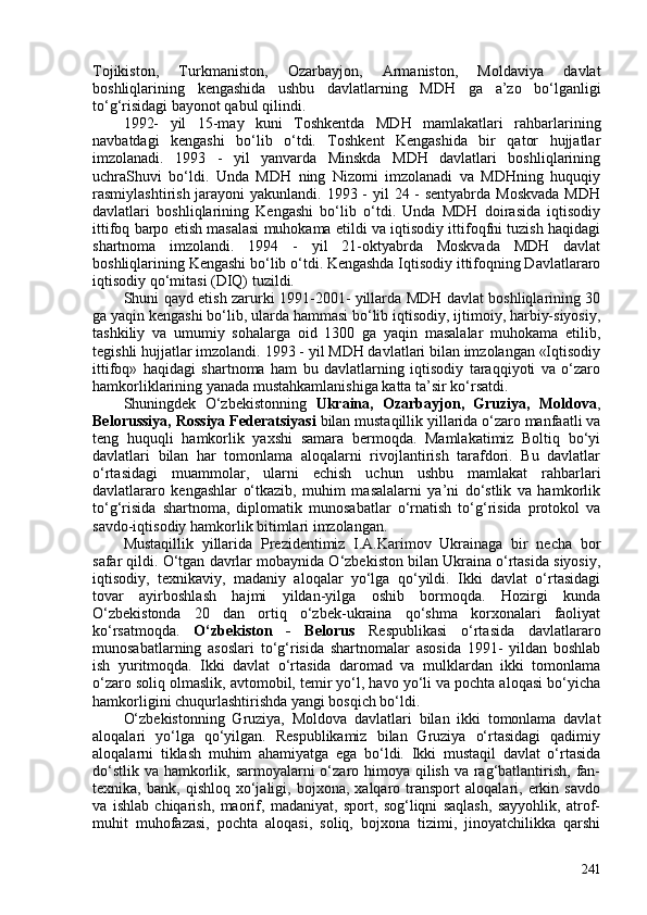 Tojikiston,   Turkmaniston,   Ozarbayjon,   Armaniston,   Moldaviya   davlat
boshliqlarining   kengashida   ushbu   davlatlarning   MDH   ga   a’zo   bo‘lganligi
to‘g‘risidagi bayonot qabul qilindi.
1992-   yil   15-may   kuni   Toshkentda   MDH   mamlakatlari   rahbarlarining
navbatdagi   kengashi   bo‘lib   o‘tdi.   Toshkent   Kengashida   bir   qator   hujjatlar
imzolanadi.   1993   -   yil   yanvarda   Minskda   MDH   davlatlari   boshliqlarining
uchraShuvi   bo‘ldi.   Unda   MDH   ning   Nizomi   imzolanadi   va   MDHning   huquqiy
rasmiylashtirish jarayoni  yakunlandi. 1993 - yil  24 - sentyabrda Moskvada  MDH
davlatlari   boshliqlarining   Kengashi   bo‘lib   o‘tdi.   Unda   MDH   doirasida   iqtisodiy
ittifoq barpo etish masalasi muhokama etildi va iqtisodiy ittifoqfni tuzish haqidagi
shartnoma   imzolandi.   1994   -   yil   21-oktyabrda   Moskvada   MDH   davlat
boshliqlarining Kengashi bo‘lib o‘tdi. Kengashda Iqtisodiy ittifoqning Davlatlararo
iqtisodiy qo‘mitasi (DIQ) tuzildi. 
Shuni qayd etish zarurki 1991-201- yillarda MDH davlat boshliqlarining 30
ga yaqin kengashi bo‘lib, ularda hammasi bo‘lib iqtisodiy, ijtimoiy, harbiy-siyosiy,
tashkiliy   va   umumiy   sohalarga   oid   130   ga   yaqin   masalalar   muhokama   etilib,
tegishli hujjatlar imzolandi.  1993 - yil MDH davlatlari bilan imzolangan «Iqtisodiy
ittifoq»   haqidagi   shartnoma   ham   bu   davlatlarning   iqtisodiy   taraqqiyoti   va   o‘zaro
hamkorliklarining yanada mustahkamlanishiga katta ta’sir ko‘rsatdi. 
Shuningdek   O‘zbekistonning   Ukraina,   Ozarbayjon,   Gruziya,   Moldova ,
Belorussiya,   Rossiya Federatsiyasi  bilan mustaqillik yillarida o‘zaro manfaatli va
teng   huquqli   hamkorlik   yaxshi   samara   bermoqda.   Mamlakatimiz   Boltiq   bo‘yi
davlatlari   bilan   har   tomonlama   aloqalarni   rivojlantirish   tarafdori.   Bu   davlatlar
o‘rtasidagi   muammolar,   ularni   echish   uchun   ushbu   mamlakat   rahbarlari
davlatlararo   kengashlar   o‘tkazib,   muhim   masalalarni   ya’ni   do‘stlik   va   hamkorlik
to‘g‘risida   shartnoma,   diplomatik   munosabatlar   o‘rnatish   to‘g‘risida   protokol   va
savdo-iqtisodiy hamkorlik bitimlari imzolangan. 
Mustaqillik   yillarida   Prezidentimiz   I.A.Karimov   Ukrainaga   bir   necha   bor
safar qildi. O‘tgan davrlar mobaynida O‘zbekiston bilan Ukraina o‘rtasida siyosiy,
iqtisodiy,   texnikaviy,   madaniy   aloqalar   yo‘lga   qo‘yildi.   Ikki   davlat   o‘rtasidagi
tovar   ayirboshlash   hajmi   yildan-yilga   oshib   bormoqda.   Hozirgi   kunda
O‘zbekistonda   20   dan   ortiq   o‘zbek-ukraina   qo‘shma   korxonalari   faoliyat
ko‘rsatmoqda.   O‘zbekiston   -   Belorus   Respublikasi   o‘rtasida   davlatlararo
munosabatlarning   asoslari   to‘g‘risida   shartnomalar   asosida   1991-   yildan   boshlab
ish   yuritmoqda.   Ikki   davlat   o‘rtasida   daromad   va   mulklardan   ikki   tomonlama
o‘zaro soliq olmaslik, avtomobil, temir yo‘l, havo yo‘li va pochta aloqasi bo‘yicha
hamkorligini chuqurlashtirishda yangi bosqich bo‘ldi. 
O‘zbekistonning   Gruziya,   Moldova   davlatlari   bilan   ikki   tomonlama   davlat
aloqalari   yo‘lga   qo‘yilgan.   Respublikamiz   bilan   Gruziya   o‘rtasidagi   qadimiy
aloqalarni   tiklash   muhim   ahamiyatga   ega   bo‘ldi.   Ikki   mustaqil   davlat   o‘rtasida
do‘stlik va hamkorlik, sarmoyalarni o‘zaro himoya qilish va rag‘batlantirish, fan-
texnika,  bank,   qishloq   xo‘jaligi,   bojxona,  xalqaro   transport   aloqalari,  erkin  savdo
va   ishlab   chiqarish,   maorif,   madaniyat,   sport,   sog‘liqni   saqlash,   sayyohlik,   atrof-
muhit   muhofazasi,   pochta   aloqasi,   soliq,   bojxona   tizimi,   jinoyatchilikka   qarshi
241 