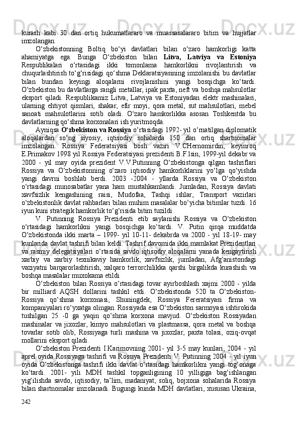 kurash   kabi   30   dan   ortiq   hukumatlararo   va   muassasalararo   bitim   va   hujjatlar
imzolangan. 
O‘zbekistonning   Boltiq   bo‘yi   davlatlari   bilan   o‘zaro   hamkorligi   katta
ahamiyatga   ega.   Bunga   O‘zbekiston   bilan   Litva,   Latviya   va   Estoniya
Respublikalari   o‘rtasidagi   ikki   tomonlama   hamkorlikni   rivojlantirish   va
chuqurlashtirish to‘g‘risidagi qo‘shma Deklaratsiyasining imzolanishi bu davlatlar
bilan   bundan   keyingi   aloqalarni   rivojlanishini   yangi   bosqichga   ko‘tardi.
O‘zbekiston bu davlatlarga rangli metallar, ipak paxta, neft va boshqa mahsulotlar
eksport   qiladi.   Respublikamiz   Litva,   Latviya   va   Estoniyadan   elektr   mashinalari,
ularning   ehtiyot   qismlari,   shakar,   efir   moyi,   qora   metal,   sut   mahsulotlari,   mebel
sanoati   mahsulotlarini   sotib   oladi.   O‘zaro   hamkorlikka   asosan   Toshkentda   bu
davlatlarning qo‘shma korxonalari ish yuritmoqda. 
Ayniqsa  O‘zbekiston va Rossiya  o‘rtasidagi 1992- yil o‘rnatilgan diplomatik
aloqalardan   so‘ng   siyosiy,   iqtisodiy   sohalarda   150   dan   ortiq   shartnomalar
imzolangan.   Rossiya   Federatsiyasi   bosh   vaziri   V.CHernomirdin,   keyinroq
E.Primakov 1998 yil Rossiya Federatsiyasi prezidenti B.F.lsin, 1999-yil dekabr va
200   -   yil   may   oyida   prezident   V.V.Putinning   O‘zbekistonga   qilgan   tashriflari
Rossiya   va   O‘zbekistonning   o‘zaro   iqtisodiy   hamkorliklarini   yo‘lga   qo‘yishda
yangi   davrni   boshlab   berdi.   203   -204   -   yllarda   Rossiya   va   O‘zbekiston
o‘rtasidagi   munosabatlar   yana   ham   mustahkamlandi.   Jumladan,   Rossiya   davlati
xavfsizlik   kengashining   raisi,   Mudofaa,   Tashqi   ishlar,   Transport   vazirlari
o‘zbekistonlik davlat rahbarlari bilan muhim masalalar bo‘yicha bitimlar tuzdi. 16
iyun kuni strategik hamkorlik to‘g‘risida bitim tuzildi. 
V.   Putinning   Rossiya   Prezidenti   etib   saylanishi   Rossiya   va   O‘zbekiston
o‘rtasidagi   hamkorlikni   yangi   bosqichga   ko‘tardi.   V.   Putin   qisqa   muddatda
O‘zbekistonda   ikki   marta   –   1999-   yil   10-11-   dekabrda   va   200   -   yil   18-19-   may
kunlarida davlat tashrifi bilan keldi. Tashrif davomida ikki mamlakat Prezidentlari
va rasmiy delegatsiyalari  o‘rtasida savdo  iqtisodiy aloqalarni  yanada  kengaytirish
xarbiy   va   xarbiy   texnikaviy   hamkorlik,   xavfsizlik,   jumladan,   Afg‘anistondagi
vaziyatni   barqarorlashtirish,   xalqaro   terrorchilikka   qarshi   birgalikda   kurashish   va
boshqa masalalar muxokama etildi.
O‘zbekiston   bilan   Rossiya   o‘rtasidagi   tovar   ayirboshlash   xajmi   200   -   yilda
bir   milliard   AQSH   dollarini   tashkil   etdi.   O‘zbekistonda   520   ta   O‘zbekiston-
Rossiya   qo‘shma   korxonasi,   Shuningdek,   Rossiya   Fereratsiyasi   firma   va
kompaniyalari ro‘yxatga olingan. Rossiyada esa O‘zbekiston sarmoyasi ishtirokida
tushilgan   25   -0   ga   yaqin   qo‘shma   korxona   mavjud.   O‘zbekiston   Rossiyadan
mashinalar   va   jixozlar,   kimyo   mahsulotlari   va   plastmassa,   qora   metal   va   boshqa
tovarlar   sotib   olib,   Rossiyaga   turli   mashina   va   jixozlar,   paxta   tolasi,   oziq-ovqat
mollarini eksport qiladi.
O‘zbekiston   Prezidenti   I.Karimovning  201-   yil   3-5   may   kunlari,   204  -   yil
aprel oyida Rossiyaga tashrifi va Rossiya  Prezidenti V. Putinning 204 - yil iyun
oyida   O‘zbekistonga   tashrifi   ikki   davlat   o‘rtasidagi   hamkorlikni   yangi   tog‘onaga
ko‘tardi.   201-   yili   MDH   tashkil   topganligining   10   yilligiga   bag‘ishlangan
yig‘ilishda   savdo,   iqtisodiy,   ta’lim,   madaniyat,   soliq,   bojxona   sohalarida   Rossiya
bilan shartnomalar imzolanadi. Bugungi kunda MDH davlatlari, xususan Ukraina,
242