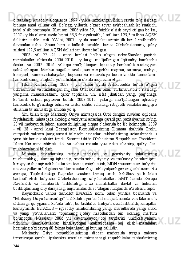 o‘rtasidagi iqtisodiy aloqalarda 1997 - yilda imzolangan Erkin savdo to‘g‘risidagi
bitimga   amal   qilinar   edi.   So‘nggi   yillarda   o‘zaro   tovar   ayirboshlash   ko‘rsatkichi
jadal o‘sib bormoqda. Xususan, 206 yilda 39,1 foizlik o‘sish qayd etilgan bo‘lsa,
207 - yilda o‘zaro savdo hajmi 63,3 foiz yuksalib, 1 milliard 193,3 million AQSH
dollarini   tashkil   etdi.   YA’ni,   207   -   yilda   mamlakatlarimiz   ilk   bor   1   milliardlik
dovondan   oshdi.   Shuni   ham   ta’kidlash   kerakki,   bunda   O‘zbekistonning   ijobiy
saldosi 129,5 million AQSH dollaridan iborat bo‘lgan.
208-   yil   22   -24   -   aprel   kunlari   bo‘lib   o‘tgan   uchraShuvlar   paytida
mamlakatlar   o‘rtasida   206-2010   -   yillarga   mo‘ljallangan   Iqtisodiy   hamkorlik
dasturi   va   207   -2016-   yillarga   mo‘ljallangan   Iqtisodiy   hamkorlik   strategiyasi
qabul qilingan. Mazkur  hujjatlar  savdo, suv-energetika majmui, sarmoya, moliya,
transport,   kommunikatsiyalar,   bojxona   va   innovatsiya   borasida   ikki   tomonlama
hamkorlikning istiqbolli yo‘nalishlarini o‘zida mujassam etgan.
Islom   Karimovning   207   -   yil   oktabr   oyida   Ashxobodda   bo‘lib   o‘tgan
uchrashuvlar   va   imzolangan   hujjatlar   O‘zbekiston   bilan  Turkmaniston   o‘rtasidagi
yangicha   munosabatlarni   qaror   toptirish,   uni   sifat   jihatidan   yangi   pog‘onaga
ko‘tarish   uchun   poydevor   bo‘ldi.   208-2012-   yillarga   mo‘ljallangan   iqtisodiy
hamkorlik to‘g‘risidagi bitim va dastur ushbu sohadagi istiqbolli vazifalarning ijro
etilishini ta’minlashiga shubha yo‘q.
Shu   bilan   birga   Markaziy   Osiyo   mintaqasida   Orol   dengizi   suvidan   oqiloana
foydalanish, mintaqada ekologik vaziyatni asrashga qaratilgan pozitsiyamiz so‘ngi
20 yil mobaynida jahon jamoatchiligining diqqat e’tiborida bo‘lib kelmoqda. 209
-   yil   28   -   aprel   kuni   Qozog‘iston   Respublikasining   Olmaota   shahrida   Orolni
qutqarish   xalqaro   jamg‘armasi   ta’sischi   davlatlari   rahbarlarining   uchrashuvida   u
yana bir  bor  o‘z aksini  topdi. Sammit ishida O‘zbekiston Respublikasi  Prezidenti
Islom   Karimov   ishtirok   etdi   va   ushbu   masala   yuzasidan   o‘zining   qat’iy   fikr-
mulohazalarini bildirdi.
Mintaqa   davlatlarning   tarixiy   taqdirlari   va   geosiyosiy   holatlarining
mushtarakligi,   ularning   iqtisodiy,   savdo-sotiq,   siyosiy   va   ma’naviy   hamkorligini
kengaytirish, inqirozli holatlardan tezroq chiqib olish, MDH muammolari bo‘yicha
o‘z vaziyatlarini belgilash yo‘llarini axtarishga intilayotganligini anglash lozim. Bu
ayniqsa,   Tojikistondagi   fuqarolar   urushini   tezroq   tinch,   keliShuv   yo‘li   bilan
bartaraf   etish   bo‘yicha   O‘zbekistonning   sa’y-harakatlari   BMT   hamda   Evropa
Xavfsizlik   va   hamkorlik   tashkilotiga   a’zo   mamlakatlar   davlat   va   hukumat
boshliqlarining oliy darajadagi anjumanlarida so‘zlagan nutqlarida o‘z aksini topdi.
Keyinchalik   ushbu   tashkilot   EvrAzES   nomi   bilan   yuritila   boshlandi   va
“Markaziy Osiyo hamkorligi” tashkiloti ayni bir hil maqsad hamda vazifalarni o‘z
oldilariga   qo‘yganini   ko‘zda   tutib,   bu   tashkilot   faoliyati   osonlashtirildi,   xarajatlar
kamaytirildi.   EvrAZES  –   iqtisodiy   hamkorlikning  yangi   sharoitlarida  yangi   shakl
va   yangi   yo‘nalishlarni   topishning   ijobiy   misollaridan   biri   ekanligi   ma’lum
bo‘lmoqda.   Masalan:   206   yil   davomidayoq   boj   tariflarini   unifikatsiyalash,
uchinchi   mamlakatlardan   kiritilayotgan   mahsulotlarga   boj   olish   masalalari
hozirning o‘zidayoq 60 foizga bajarilganligi buning dalilidir.
Markaziy   Osiyo   respublikalarining   diqqat   markazida   turgan   xalqaro
terrorizmga   qarshi   jipslashish   masalasi   mintaqadagi   respublikalar   rahbarlarining
244