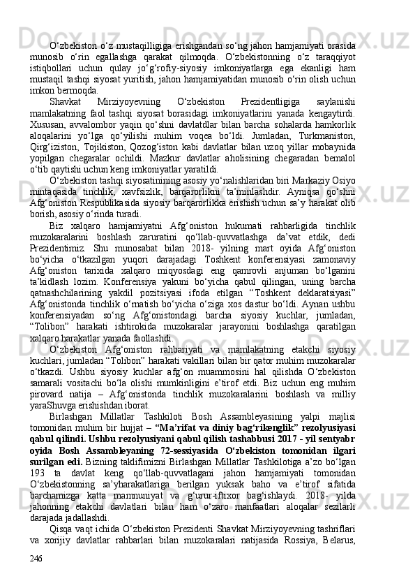 O‘zbekiston o‘z mustaqilligiga erishgandan so‘ng jahon hamjamiyati orasida
munosib   o‘rin   egallashga   qarakat   qilmoqda.   O‘zbekistonning   o‘z   taraqqiyot
istiqbollari   uchun   qulay   jo‘g‘rofiy-siyosiy   imkoniyatlarga   ega   ekanligi   ham
mustaqil tashqi  siyosat  yuritish, jahon hamjamiyatidan munosib o‘rin olish uchun
imkon bermoqda. 
Shavkat   Mirziyoyevning   O‘zbekiston   Prezidentligiga   saylanishi
mamlakatning   faol   tashqi   siyosat   borasidagi   imkoniyatlarini   yanada   kengaytirdi.
Xususan,   avvalombor   yaqin   qo‘shni   davlatdlar   bilan   barcha   sohalarda   hamkorlik
aloqalarini   yo‘lga   qo‘yilishi   muhim   voqea   bo‘ldi.   Jumladan,   Turkmaniston,
Qirg‘iziston,   Tojikiston,   Qozog‘iston   kabi   davlatlar   bilan   uzoq   yillar   mobaynida
yopilgan   chegaralar   ochildi.   Mazkur   davlatlar   aholisining   chegaradan   bemalol
o‘tib qaytishi uchun keng imkoniyatlar yaratildi. 
O‘zbekiston tashqi siyosatinining asosiy yo‘nalishlaridan biri Markaziy Osiyo
mintaqasida   tinchlik,   xavfsizlik,   barqarorlikni   ta’minlashdir.   Ayniqsa   qo‘shni
Afg‘oniston Respublikasida siyosiy barqarorlikka erishish uchun sa’y harakat olib
borish, asosiy o‘rinda turadi.
Biz   xalqaro   hamjamiyatni   Afg‘oniston   hukumati   rahbarligida   tinchlik
muzokaralarini   boshlash   zaruratini   qo‘llab-quvvatlashga   da’vat   etdik,   dedi
Prezidentimiz.   Shu   munosabat   bilan   2018-   yilning   mart   oyida   Afg‘oniston
bo‘yicha   o‘tkazilgan   yuqori   darajadagi   Toshkent   konferensiyasi   zamonaviy
Afg‘oniston   tarixida   xalqaro   miqyosdagi   eng   qamrovli   anjuman   bo‘lganini
ta’kidlash   lozim.   Konferensiya   yakuni   bo‘yicha   qabul   qilingan,   uning   barcha
qatnashchilarining   yakdil   pozitsiyasi   ifoda   etilgan   “Toshkent   deklaratsiyasi”
Afg‘onistonda   tinchlik   o‘rnatish   bo‘yicha   o‘ziga   xos   dastur   bo‘ldi.   Aynan   ushbu
konferensiyadan   so‘ng   Afg‘onistondagi   barcha   siyosiy   kuchlar,   jumladan,
“Tolibon”   harakati   ishtirokida   muzokaralar   jarayonini   boshlashga   qaratilgan
xalqaro harakatlar yanada faollashdi.
O‘zbekiston   Afg‘oniston   rahbariyati   va   mamlakatning   etakchi   siyosiy
kuchlari, jumladan “Tolibon” harakati vakillari bilan bir qator muhim muzokaralar
o‘tkazdi.   Ushbu   siyosiy   kuchlar   afg‘on   muammosini   hal   qilishda   O‘zbekiston
samarali   vositachi   bo‘la   olishi   mumkinligini   e’tirof   etdi.   Biz   uchun   eng   muhim
pirovard   natija   –   Afg‘onistonda   tinchlik   muzokaralarini   boshlash   va   milliy
yaraShuvga erishishdan iborat. 
Birlashgan   Millatlar   Tashkiloti   Bosh   Assambleyasining   yalpi   majlisi
tomonidan   muhim   bir   hujjat   –   “Ma’rifat   va   diniy   bag‘rikenglik”   rezolyusiyasi
qabul qilindi. Ushbu rezolyusiyani qabul qilish tashabbusi 2017 - yil sentyabr
oyida   Bosh   Assambleyaning   72-sessiyasida   O‘zbekiston   tomonidan   ilgari
surilgan   edi.   Bizning   taklifimizni   Birlashgan   Millatlar   Tashkilotiga   a’zo   bo‘lgan
193   ta   davlat   keng   qo‘llab-quvvatlagani   jahon   hamjamiyati   tomonidan
O‘zbekistonning   sa’yharakatlariga   berilgan   yuksak   baho   va   e’tirof   sifatida
barchamizga   katta   mamnuniyat   va   g‘urur-iftixor   bag‘ishlaydi.   2018-   yilda
jahonning   etakchi   davlatlari   bilan   ham   o‘zaro   manfaatlari   aloqalar   sezilarli
darajada jadallashdi. 
Qisqa vaqt ichida O‘zbekiston Prezidenti Shavkat Mirziyoyevning tashriflari
va   xorijiy   davlatlar   rahbarlari   bilan   muzokaralari   natijasida   Rossiya,   Belarus,
246 