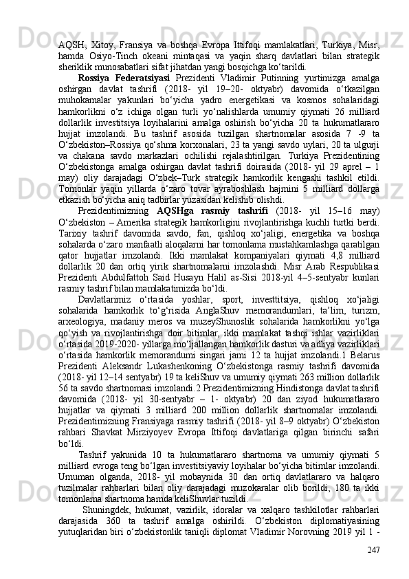 AQSH,   Xitoy,   Fransiya   va   boshqa   Evropa   Ittifoqi   mamlakatlari,   Turkiya,   Misr,
hamda   Osiyo-Tinch   okeani   mintaqasi   va   yaqin   sharq   davlatlari   bilan   strategik
sheriklik munosabatlari sifat jihatdan yangi bosqichga ko‘tarildi. 
Rossiya   Federatsiyasi   Prezidenti   Vladimir   Putinning   yurtimizga   amalga
oshirgan   davlat   tashrifi   (2018-   yil   19–20-   oktyabr)   davomida   o‘tkazilgan
muhokamalar   yakunlari   bo‘yicha   yadro   energetikasi   va   kosmos   sohalaridagi
hamkorlikni   o‘z   ichiga   olgan   turli   yo‘nalishlarda   umumiy   qiymati   26   milliard
dollarlik   investitsiya   loyihalarini   amalga   oshirish   bo‘yicha   20   ta   hukumatlararo
hujjat   imzolandi.   Bu   tashrif   asosida   tuzilgan   shartnomalar   asosida   7   -9   ta
O‘zbekiston–Rossiya qo‘shma korxonalari, 23 ta yangi savdo uylari, 20 ta ulgurji
va   chakana   savdo   markazlari   ochilishi   rejalashtirilgan.   Turkiya   Prezidentining
O‘zbekistonga   amalga   oshirgan   davlat   tashrifi   doirasida   (2018-   yil   29   aprel   –   1
may)   oliy   darajadagi   O‘zbek–Turk   strategik   hamkorlik   kengashi   tashkil   etildi.
Tomonlar   yaqin   yillarda   o‘zaro   tovar   ayraboshlash   hajmini   5   milliard   dollarga
etkazish bo‘yicha aniq tadbirlar yuzasidan kelishib olishdi. 
Prezidentimizning   AQSHga   rasmiy   tashrifi   (2018-   yil   15–16   may)
O‘zbekiston   – Amerika strategik  hamkorligini   rivojlantirishga  kuchli  turtki  berdi.
Tarixiy   tashrif   davomida   savdo,   fan,   qishloq   xo‘jaligi,   energetika   va   boshqa
sohalarda o‘zaro manfaatli aloqalarni har tomonlama mustahkamlashga qaratilgan
qator   hujjatlar   imzolandi.   Ikki   mamlakat   kompaniyalari   qiymati   4,8   milliard
dollarlik   20   dan   ortiq   yirik   shartnomalarni   imzolashdi.   Misr   Arab   Respublikasi
Prezidenti   Abdulfattoh   Said   Husayn   Halil   as-Sisi   2018-yil   4–5-sentyabr   kunlari
rasmiy tashrif bilan mamlakatimizda bo‘ldi. 
Davlatlarimiz   o‘rtasida   yoshlar,   sport,   investtitsiya,   qishloq   xo‘jaligi
sohalarida   hamkorlik   to‘g‘risida   AnglaShuv   memorandumlari,   ta’lim,   turizm,
arxeologiya,   madaniy   meros   va   muzeyShunoslik   sohalarida   hamkorlikni   yo‘lga
qo‘yish   va   rivojlantirishga   doir   bitimlar,   ikki   mamlakat   tashqi   ishlar   vazirliklari
o‘rtasida 2019-2020- yillarga mo‘ljallangan hamkorlik dasturi va adliya vazirliklari
o‘rtasida   hamkorlik   memorandumi   singari   jami   12   ta   hujjat   imzolandi.1   Belarus
Prezidenti   Aleksandr   Lukashenkoning   O‘zbekistonga   rasmiy   tashrifi   davomida
(2018- yil 12–14 sentyabr) 19 ta keliShuv va umumiy qiymati 263 million dollarlik
56 ta savdo shartnomasi imzolandi.2 Prezidentimizning Hindistonga davlat tashrifi
davomida   (2018-   yil   30-sentyabr   –   1-   oktyabr)   20   dan   ziyod   hukumatlararo
hujjatlar   va   qiymati   3   milliard   20   million   dollarlik   shartnomalar   imzolandi.
Prezidentimizning Fransiyaga rasmiy tashrifi (2018- yil 8–9 oktyabr) O‘zbekiston
rahbari   Shavkat   Mirziyoyev   Evropa   Ittifoqi   davlatlariga   qilgan   birinchi   safari
bo‘ldi. 
Tashrif   yakunida   10   ta   hukumatlararo   shartnoma   va   umumiy   qiymati   5
milliard evroga teng bo‘lgan investitsiyaviy loyihalar bo‘yicha bitimlar imzolandi.
Umuman   olganda,   2018-   yil   mobaynida   30   dan   ortiq   davlatlararo   va   halqaro
tuzilmalar   rahbarlari   bilan   oliy   darajadagi   muzokaralar   olib   borildi,   180   ta   ikki
tomonlama shartnoma hamda keliShuvlar tuzildi.
  Shuningdek,   hukumat,   vazirlik,   idoralar   va   xalqaro   tashkilotlar   rahbarlari
darajasida   360   ta   tashrif   amalga   oshirildi.   O‘zbekiston   diplomatiyasining
yutuqlaridan biri o‘zbekistonlik taniqli diplomat Vladimir Norovning 2019 yil 1 -
247
