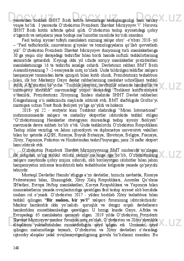 yanvardan   boshlab   SHHT   Bosh   kotibi   lavozimiga   tasdiqlanganligi   ham   tarixiy
voqea bo‘ldi. 3 yanvarda O‘zbekiston Prezidenti Shavkat  Mirziyoyev V. Norovni
SHHT   Bosh   kotibi   sifatida   qabul   qildi.   O‘zbekiston   tashqi   siyosatidagi   ijobiy
o‘zgarish va natijalarni yana boshqa ma’lumotlar misolida ko‘rish mumkin. 
Faol tashqi siyosat tufayli mamlakati mizning xalqar obro‘ -e’tibori 2018- yil
–   “Faol   tadbirkorlik,   innovatsion   g‘oyalar   va   texnologiyalarni   qo‘llab   quvvatlash
yili”   O‘zbekiston   Prezidenti   Shavkat   Mirziyoyev   dunyoning   turli   mamlakatlariga
30   ga   yaqin   oliy   darajadagi   tashriflar   bilan   bordi   hamda   nufuzli   tashkilotlarning
sammitida   qatnashdi.   Keyingi   ikki   yil   ichida   xorijiy   mamlakatlar   prezidentlari
mamlakatimizga   16   ta   tashrifni   amalga   oshirdi.   Davlatimiz   rahbari   BMT   Bosh
Assambleyasining 7 -2-sessiyasida nutq so‘zladi. Unda bildirilgan takliflar xalqaro
hamjamiyat  tomonidan  katta qiziqish  bilan  kutib olindi;  Prezidentimiz  tashabbusi
bilan,   ilk   bor   Markaziy   Osiyo   davlat   rahbarlarining   maslahat   uchraShuvi   tashkil
etildi;   Afg‘oniston   bo‘yicha   “Tinchlik   jarayoni,   xavfsizlik   sohasida   hamkorlik   va
mintaqaviy   sheriklik”   mavzusidagi   yuqori   darajadagi   Toshkent   konferensiyasi
o‘tkazildi;   Prezidentimiz   Xitoyning   Sindao   shahrida   SHHT   Davlat   rahbarlari
Kengashining   o‘n   sakkizinchi   majlisida   ishtirok   etdi;   BMT   shafeligida   Orolbo‘yi
mintaqasi uchun Trast fondi faoliyati yo‘lga qo‘yildi va hokazo. 
2018-   yil   22   -   sentyabr   kuni   Toshkent   shahridagi   “Miran   International”
mehmonxonasida   xalqaro   va   mahalliy   ekspertlar   ishtirokida   tashkil   etilgan
“O‘zbekistonning   Harakatlar   strategiyasi   doirasidagi   tashqi   siyosiy   faoliyati”
mavzusida davra suhbati bo‘lib o‘tdi. Unda tashkilotchi O‘zbekiston Respublikasi
Tashqi   ishlar   vazirligi   va   Jahon   iqtisodiyoti   va   diplomatiya   universiteti   vakillari
bilan bir qatorda AQSH, Rossiya,  Buyuk Britaniya, Shvetsiya, Belgiya, Fransiya,
Xitoy, Yaponiya, Pokiston va Hindistondan tashrif buyurgan, jami 26 nafar ekspert
ham ishtirok etdi.
O‘zbekiston   Prezidenti   Shavkat   Mirziyoyevning   BMT   minbarida   so‘zlagan
ilk   nutqidan   so‘ng   tashkil   etilishi   ramziy   ma’noga   ega   bo‘lib,   O‘zbekistonning
xalqaro  maydonda  ijobiy  imijini  oshirish,   olib  borilayotgan  islohotlar   bilan  jahon
hamjamiyatini xolisona tanishtirish kabi tashabbuslar kelgusida yanada qo‘payishi
tabiiydir.
Mustaqil Davlatlar Hamdo‘stligiga a’zo davlatlar, birinchi navbatda, Rossiya
Federatsiyasi   bilan,   Shuningdek,   Xitoy   Xalq   Respublikasi,   Amerika   Qo‘shma
SHtatlari,   Evropa   Ittifoqi   mamlakatlari,   Koreya   Respublikasi   va   Yaponiya   bilan
munosabatlarini yanada rivojlantirishga qaratilgan faol tashqi siyosat olib borishda
muhim   rol   o‘ynadi.   O‘zbekiston   2017   -   yildan   boshlab   Xitoy   tashabbusi   bilan
tashkil   qilingan   “Bir   makon,   bir   yo‘l”   xalqaro   forumining   ishtirokchisidir.
Mazkur   hamkorlik   ikki   yo‘nalish-   quruqlik   va   dengiz   orqali   davlatlararo
hamkorlikni   musathkamlashga   qaratilgan.   U   hozigi   kunda   Osiyo,   Afrika   va
Evropadagi   65   mamlakatni   qamarab   olgan.   2019   yilda   O‘zbekiston   Prezidenti
Shavkat Mirziyoyev mazkur forumda nutq so‘zlab, O‘zbekiston va Xitoy sheriklik
aloqalarini   yuksaltirishdan   minnatdorligini   qayd   qilgan   e di.   Umuman,   qayd
qilingan   malumotlarga   tayanib,   O‘zbekiston   va   Xitoy   davlatlari   o‘rtasidagi
iqtisodiy   aloqalar   jadal   rivojlanayotganligining   guvohi   bo‘lishimiz   mumkin.   Bu
248